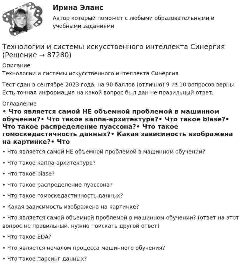     
            Описание
            Технологии и системы искусственного интеллекта СинергияТест сдан в сентябре 2023 года, на 90 баллов (отлично) 9 из 10 вопросов верны. Есть точная информация на какой вопрос был дан не правильный ответ.  
            Оглавление
            •	Что является самой НЕ объемной проблемой в машинном обучении?•	Что такое каппа-архитектура?•	Что такое biase?•	Что такое распределение пуассона?•	Что такое гомоскедастичность данных?•	Какая зависимость изображена на картинке?•	Что является самой объемной проблемой в машинном обучении? (ответ на этот вопрос не правильный, нужно поискать другой ответ)•	Что такое EDA?•	Что является началом процесса машинного обучения?•	Что такое парсинг данных?  
            
            
            💯 Технологии и системы искусственного интеллекта (правильные ответы на тест Синергия / МОИ / МТИ / МосАП)Технологии и системы искусственного интеллекта СинергияТехнологии и системы искусственного интеллекта. Синергия. Ответы на ИТОГОВЫЙ ТЕСТ. На отлично!💯 Технологии и системы искусственного интеллекта [Тема 1-5] (ответы на тест Синергия / МОИ / МТИ / МосАП, ноябрь 2023)💯 Технологии и системы искусственного интеллекта [Тема 1-5] (правильные ответы на тест Синергия / МОИ / МТИ / МосАП, август 2023)Технологии и системы искусственного интеллекта - тест с ответами Синергия - 2023Технологии и системы искусственного интеллекта (тест с ответами Синергия/МОИ/ МТИ /МОСАП)Технологии и методики обучения базовым видам спорта Тестовые вопросы к теме 7Технологии и методики обучения базовым видам спорта Тестовые вопросы к теме 8Технологии и методики обучения базовым видам спорта Тестовые вопросы к теме 9Технологии и методики обучения базовым (циклическим) видам спорта Тестовые вопросы к теме 1, 2, 3, 4, 5, 6, 7, 8, 9Технологии Интернета в маркетингеТехнологии и организации услуг питания - вариант №11Технологии и системы искусственного интеллекта. 100 баллов. Синергия