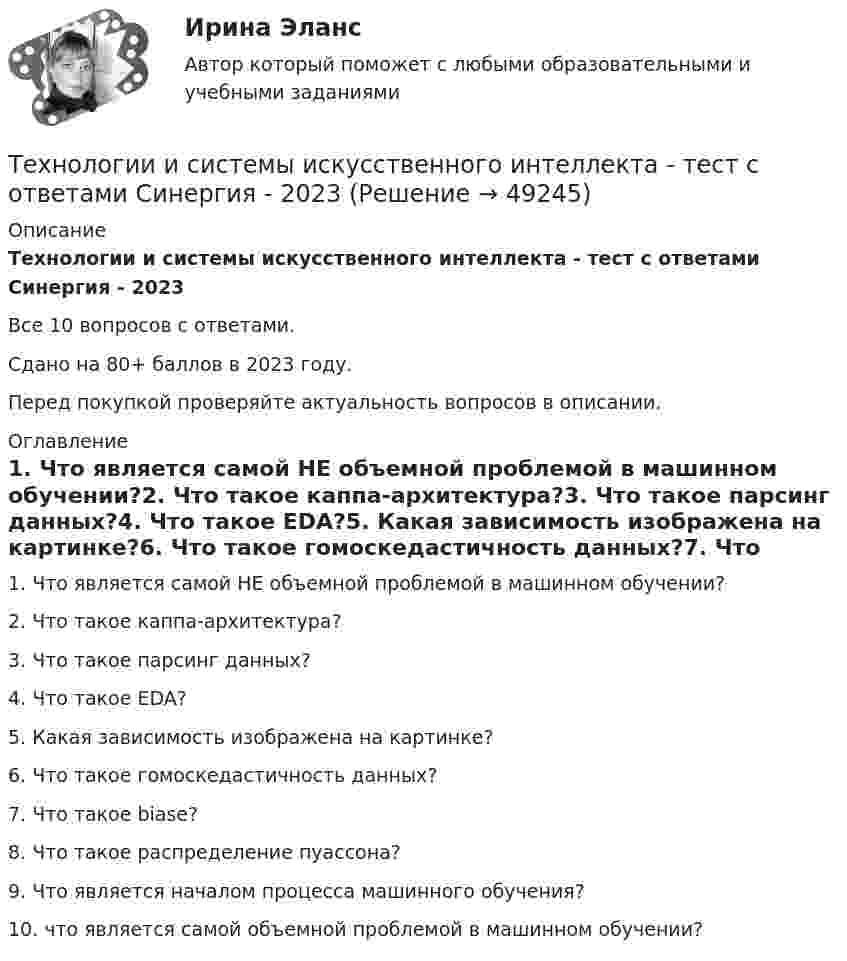     
            Описание
            Технологии и системы искусственного интеллекта - тест с ответами Синергия - 2023Все 10 вопросов с ответами.Сдано на 80+ баллов в 2023 году.Перед покупкой проверяйте актуальность вопросов в описании. 
            Оглавление
            1.      Что является самой НЕ объемной проблемой в машинном обучении?2.      Что такое каппа-архитектура?3.      Что такое парсинг данных?4.      Что такое EDA?5.      Какая зависимость изображена на картинке?6.      Что такое гомоскедастичность данных?7.      Что такое biase?8.      Что такое распределение пуассона?9.      Что является началом процесса машинного обучения?10.  что является самой  объемной проблемой в машинном обучении? 
            
            
            💯 Технологии и системы искусственного интеллекта [Тема 1-5] (правильные ответы на тест Синергия / МОИ / МТИ / МосАП, август 2023)Технологии и системы искусственного интеллекта - тест с ответами Синергия - 2023Технологии и системы искусственного интеллекта (тест с ответами Синергия/МОИ/ МТИ /МОСАП)технологии конструкционных материалов вариант 1Технологии машинного перевода текстовТехнологии медицины  об инновационной медицинской системе. Рассказывается, как она работаетТехнологии неорганических веществ 1Технологии Интернета в маркетингеТехнологии и организации услуг питания - вариант №11Технологии и системы искусственного интеллекта. 100 баллов. СинергияТехнологии и системы искусственного интеллекта (ответы на тест Синергия / МТИ / МОИ / МосАП)💯 Технологии и системы искусственного интеллекта (правильные ответы на тест Синергия / МОИ / МТИ / МосАП)Технологии и системы искусственного интеллекта СинергияТехнологии и системы искусственного интеллекта. Синергия. Ответы на ИТОГОВЫЙ ТЕСТ. На отлично!