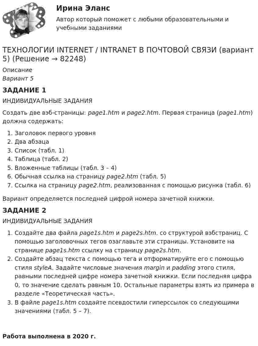     
            Описание
            Вариант 5ЗАДАНИЕ 1 ИНДИВИДУАЛЬНЫЕ ЗАДАНИЯСоздать две вэб-страницы: page1.htm и page2.htm. Первая страница (page1.htm) должна содержать:Заголовок первого уровняДва абзацаСписок (табл. 1)Таблица (табл. 2)Вложенные таблицы (табл. 3 – 4)Обычная ссылка на страницу page2.htm (табл. 5)Ссылка на страницу page2.htm, реализованная с помощью рисунка (табл. 6)Вариант определяется последней цифрой номера зачетной книжки. ЗАДАНИЕ 2ИНДИВИДУАЛЬНЫЕ ЗАДАНИЯСоздайте два файла page1s.htm и page2s.htm. со структурой вэбстраниц. С помощью заголовочных тегов озаглавьте эти страницы. Установите на странице page1s.htm ссылку на страницу page2s.htm.Создайте абзац текста с помощью тега и отформатируйте его с помощью стиля styleA. Задайте числовые значения margin и padding этого стиля, равными последней цифре номера зачетной книжки. Если последняя цифра 0, то значение сделать равным 10. Остальные параметры взять из примера в разделе «Теоретическая часть».В файле page1s.htm создайте псевдостили гиперссылок со следующими значениями (табл. 5 – 7).Работа выполнена в 2020 г.   
            
            
            Техническое регулирование и метрология Тесты+Задания СибУПКТЕХНОЛОГИИ INTERNET / INTRANET В ПОЧТОВОЙ СВЯЗИ (вариант 5)ТЕХНОЛОГИИ INTERNET / INTRANET В ПОЧТОВОЙ СВЯЗИ (вариант 7)⭐ Технологии Больших данных (BigData) (все ответы на тест Синергия / МТИ / МосАП, январь 2023)Технологии больших данных (BigData) (Ответы на тест Синергия/МОИ/ МТИ)Технологии Больших данных (BigData) (ответы на тест Синергия / МТИ / МОИ / МосАП)⭐ Технологии Больших данных (BigData) (ответы на тест Синергия / МТИ / МосАП, декабрь 2022)Технический рисуноктехническое заданиеТехническое обслуживание и ремонт заднего ведущего моста гусеничного трактора т-74Техническое обслуживание и ремонт электрооборудованияТехническое обслуживание электрооборудования автомобилей💯 Техническое оснащение торговых организаций и охрана труда [Тема 1-4] (ответы на тесты Синергия / МОИ / МТИ / МосАП, ноябрь 2023)Техническое оснащение торговых организаций и охрана труда тест Синергия (все ответы✅ до 100 баллов) Итоговая аттестация