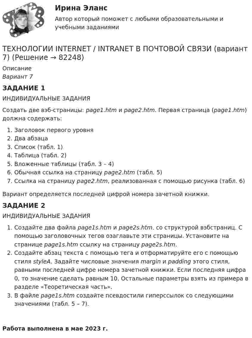     
            Описание
            Вариант 7ЗАДАНИЕ 1ИНДИВИДУАЛЬНЫЕ ЗАДАНИЯСоздать две вэб-страницы: page1.htm и page2.htm. Первая страница (page1.htm) должна содержать:Заголовок первого уровняДва абзацаСписок (табл. 1)Таблица (табл. 2)Вложенные таблицы (табл. 3 – 4)Обычная ссылка на страницу page2.htm (табл. 5)Ссылка на страницу page2.htm, реализованная с помощью рисунка (табл. 6)Вариант определяется последней цифрой номера зачетной книжки.ЗАДАНИЕ 2ИНДИВИДУАЛЬНЫЕ ЗАДАНИЯСоздайте два файла page1s.htm и page2s.htm. со структурой вэбстраниц. С помощью заголовочных тегов озаглавьте эти страницы. Установите на странице page1s.htm ссылку на страницу page2s.htm.Создайте абзац текста с помощью тега и отформатируйте его с помощью стиля styleA. Задайте числовые значения margin и padding этого стиля, равными последней цифре номера зачетной книжки. Если последняя цифра 0, то значение сделать равным 10. Остальные параметры взять из примера в разделе «Теоретическая часть».В файле page1s.htm создайте псевдостили гиперссылок со следующими значениями (табл. 5 – 7).Работа выполнена в мае 2023 г.   
            
            
            ТЕХНОЛОГИИ INTERNET / INTRANET В ПОЧТОВОЙ СВЯЗИ (вариант 5)ТЕХНОЛОГИИ INTERNET / INTRANET В ПОЧТОВОЙ СВЯЗИ (вариант 7)⭐ Технологии Больших данных (BigData) (все ответы на тест Синергия / МТИ / МосАП, январь 2023)Технологии больших данных (BigData) (Ответы на тест Синергия/МОИ/ МТИ)Технологии Больших данных (BigData) (ответы на тест Синергия / МТИ / МОИ / МосАП)⭐ Технологии Больших данных (BigData) (ответы на тест Синергия / МТИ / МосАП, декабрь 2022)Технологии Больших данных (BigData) синергия ответы на тест техническое заданиеТехническое обслуживание и ремонт заднего ведущего моста гусеничного трактора т-74Техническое обслуживание и ремонт электрооборудованияТехническое обслуживание электрооборудования автомобилей💯 Техническое оснащение торговых организаций и охрана труда [Тема 1-4] (ответы на тесты Синергия / МОИ / МТИ / МосАП, ноябрь 2023)Техническое оснащение торговых организаций и охрана труда тест Синергия (все ответы✅ до 100 баллов) Итоговая аттестацияТехническое регулирование и метрология Итоговый тест 