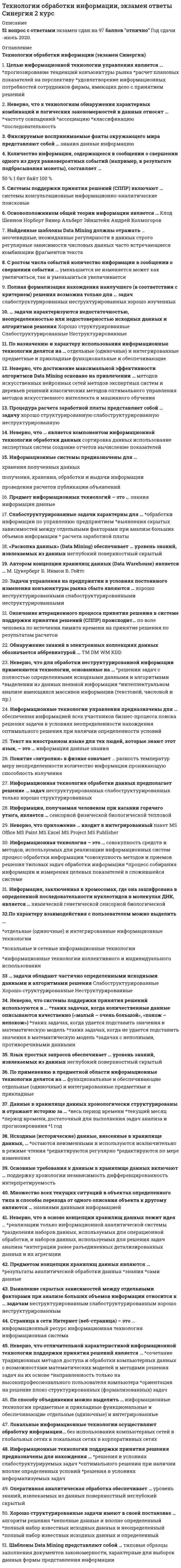     
          Описание
          53 вопроса с ответамиСдано на 87 баллов из 100  Хорошо!ПЕРЕД ПОКУПКОЙ просьба сверять вопросы запустив тест! С одним названием бывают разные тесты!Год сдачи - 2016- 2020.После покупки Вы получите файл с ответами на вопросы которые указаны ниже:﻿***(Если нужна помощь с другими предметами или сдачей тестов онлайн, пишите в личные сообщения) 
          Оглавление
          1. По характеру взаимодействия с пользователем можно выделить … *отдельные (одиночные) и интегрированные информационные технологии *локальные и сетевые информационные технологии *информационные технологии коллективного и индивидуального использования2. … задачи обладают частично определенными исходными данными и алгоритмами решения Слабоструктурированные Хорошо структурированные Неструктурированные3. Неверно, что системы поддержки принятия решений используются в … *таких задачах, когда количественные данные описываются качественно («малый – очень большой», «похож – непохож») *таких задачах, когда удается подставить значения в математическую модель *таких задачах, когда не удается подставить значения в математическую модель *задачах с неполными, противоречивыми данными4. Язык простых запросов обеспечивает … уровень знаний, извлекаемых из данных неглубокий поверхностный скрытый4. По применению в предметной области информационные технологии делятся на … функциональные и обеспечивающиеотдельные (одиночные) и интегрированные предметные и прикладные5. Данные в хранилище данных хронологически структурированы и отражают историю за … *весь период времени *текущий месяц *период времени, достаточный для выполнения задач анализа и прогнозирования *1 год6. Исходные (исторические) данные, внесенные в хранилище данных, … *остаются неизменными и используются исключительно в режиме чтения *редактируются регулярно *редактируются по мере изменения7. Основные требования к данным в хранилище данных включают … поддержку хронологии независимостьдифференцированность интерпретируемость8. Множество всех текущих ситуаций в объектах определенного типа и способы перехода от одного описания объекта к другому являются … знаниями данными информацией9. Неверно, что в основе концепции хранилищ данных лежит идея … *реализации только информационной аналитической системы *разделения наборов данных, используемых для операционной обработки, и наборов данных, используемых для решения задач анализа *интеграции ранее разъединенных детализированных данных и их агрегации10. Предметом концепции хранилищ данных являются … *результаты аналитической обработки данных *знания *сами данные11. Выявление скрытых зависимостей между отдельными факторами при анализе больших объемов информации относится к … задачам неструктурированным слабоструктурированным хорошо неструктурированным12. Страница в сети Интернет (веб-страница) – это … информационный ресурс информационная технологияинформационная система13. Неверно, что отличительной характеристикой информационной технологии поддержки принятия решений является … *сочетание традиционных методов доступа и обработки компьютерных данных с возможностями математических моделей и методами решения задач на их основе *направленность только на высокопрофессионального пользователя компьютера *ориентация на решение плохо структурированных (формализованных) задач14. Целью информационной технологии управления является … *прогнозирование тенденций конъюнктуры рынка*расчет плановых показателей на перспективу *удовлетворение информационных потребностей сотрудников фирмы, имеющих дело с принятием решений15. Неверно, что к технологиям обнаружения характерных комбинаций и логических закономерностей в данных относят … *частоту совпадений *ассоциацию *классификацию *последовательность16. Фиксируемые воспринимаемые факты окружающего мира представляют собой … знания данные информацию17. Количество информации, содержащееся в сообщении о свершении одного из двух равновероятных событий (например, в результате подбрасывания монеты), составляет … 50 % 1 бит  байт 100 %18. Системы поддержки принятия решений (СППР) включают … системы консультационные информационно-аналитические поисковые19. Основоположником общей теории информации является … Клод Шеннон Норберт Винер Альберт Эйнштейн Андрей Колмогоров20. Найденные шаблоны Data Mining должны отражать … неочевидные, неожиданные регулярности в данныхстрого регулярные зависимости числовых данных часто встречающиеся комбинации фрагментов текста21. С ростом числа событий количество информации в сообщении о свершении события … уменьшается не изменяется может как увеличиться, так и уменьшиться увеличивается22. По способу объединения можно выделить … информационные технологии предметные и прикладные функциональные и обеспечивающие отдельные (одиночные) и интегрированные23. Локальные информационные технологии осуществляют обработку информации… без использования компьютерных сетей в глобальных сетях в локальных сетях в корпоративных сетях24. Информационные технологии поддержки принятия решения предназначены для нахождения … *решения в условиях слабоструктурируемых задач *оптимального решения при наличии вполне определенных условий *решения в условиях неформализуемых задач25. Оперативная аналитическая обработка обеспечивает … уровень знаний, извлекаемых из данных поверхностный неглубокий скрытый26. Хорошо структурированные задачи имеют в своей постановке … алгоритм решения *неполные данные и вполне определенный *полный набор известных исходных данных и неопределенный *полный набор известных исходных данных и определенный27. Шаблоны Data Mining представляют собой … типовые образцы заполнения документов закономерности, характерные для выборок данных формы представления информации28. Полная формализация нахождения наилучшего (в соответствии с критерием) решения возможна только для … задач слабоструктурированных неструктурированных хорошо изученных29. … задачи характеризуются недостаточностью, неопределенностью или недостоверностью исходных данных и алгоритмов решения Хорошо структурированные Слабоструктурированные Неструктурированные30. По назначению и характеру использования информационные технологии делятся на … отдельные (одиночные) и интегрированныепредметные и прикладные функциональные и обеспечивающие31. Неверно, что достижение максимальной эффективности алгоритмов Data Mining основано на привлечении … методов искусственных нейронных сетей методов экспертных систем и деревьев решений классических методов оптимального управления методов искусственного интеллекта и машинного обучения32. Процедура расчета заработной платы представляет собой … задачу хорошо структурированную слабоструктурированную неструктурированную33. Неверно, что … является компонентом информационной технологии обработки данных сортировка данных использование экспертных систем создание отчетов вычисление показателей34. Информационные системы предназначены для … хранения полученных данных получения, хранения, обработки и выдачи информациипроведения расчетов публикации объявлений35. Предмет информационных технологий – это … знания информация данные36. Слабоструктурированные задачи характерны для … *обработки информации по управлению предприятием *выявления скрытых зависимостей между отдельными факторами при анализе больших объемов информации* расчета заработной платы37. «Раскопка данных» (Data Mining) обеспечивает … уровень знаний, извлекаемых из данных неглубокий поверхностный скрытый38. Автором концепции хранилищ данных (Data Warehouse) является … М. Цукерберг Б. Инмон Б. Гейтс39. Задачи управления на предприятии в условиях постоянного изменения конъюнктуры рынка сбыта являются … хорошо неструктурированными слабоструктурированными неструктурированными40. Окончание итерационного процесса принятия решения в системе поддержки принятия решений (СППР) происходит… по воле человекапо истечении лимита времени на принятие решенияпо результатам расчетов41. Обнаружение знаний в электронных коллекциях данных обозначается аббревиатурой … TM DM WM KDD42. Неверно, что для обработки неструктурированной информации применяются технологии, основанные на … *решении задач с полностью определенными исходными данными и алгоритмами *выделении из данных неявной информации *интеллектуальном анализе имеющихся массивов информации (текстовой, числовой и пр.)43. Информационные технологии управления предназначены для … обеспечения информацией всех участников бизнес-процесса поиска решения задачи в условиях неопределенности нахождения оптимального решения при наличии определенности условий44. Текст на иностранном языке для тех людей, которые знают этот язык, – это … информация данные знания45. Понятие «энтропия» в физике означает … разность температур меру неопределенности количество информации проникающую способность излучения46. Информационная технология обработки данных предполагает решение … задач неструктурированных слабоструктурированныхтолько хорошо структурированных47. Информация, получаемая человеком при касании горячего утюга, является … сенсорной физической биологической тепловой48. Неверно, что приложение … входит в интегрированный пакет MS Office MS Paint MS Excel MS Project MS Publisher49. Информационная технология – это … *совокупность средств и методов, используемых для реализации информационных систем процесс обработки информации*совокупность методов и приемов решения типовых задач обработки информации *процесс собирания информации и измерения целевых показателей в сложившейся системе50. Информация, заключенная в хромосомах, где она зашифрована в определенной последовательности нуклеотидов в молекулах ДНК, является … химической генетической сенсорной биологической51. Data Mining – это процесс, цель которого … *обнаружить новые значимые корреляции в результате просеивания большого объема хранимых данных *обнаружить совпадения слов и выражений в предложении *обеспечить очистку данных от ошибочной, ложной и несущественной информации *обеспечить объединение данных из нескольких разнородных источников в один52. … используется для уменьшения количества данных при расчетах итоговых или средних значений Сортировка Группировка Агрегирование53. Неточность используемых моделей приводит к тому, что реальные задачи оптимизации приходится решать в условиях … определенности значительной неопределенности полной неопределенности 
            
            
            Технологии обработки информации, экзамен ответы Синергия 2 курс. 2Технологии обработки информации (экзамен с ответами Синергия)Технологии программирования (1,2) тест с ответами Синергиятехнологии программирования ответы на тест синергияТехнологии программирования ответы Синергия (Sinergiy) 2021гТехнологии программирования тест Синергиятехнологии программирования тест синергия зачетТехнологии надежного администрирования ИС включают в себя …Технологии обработки информацииТехнологии обработки информации. 2Технологии обработки информации СинергияТехнологии обработки информации Синергия 3 семестрТехнологии обработки информации (с ответами Синергия)Технологии обработки информации (тест с ответами Синергия )