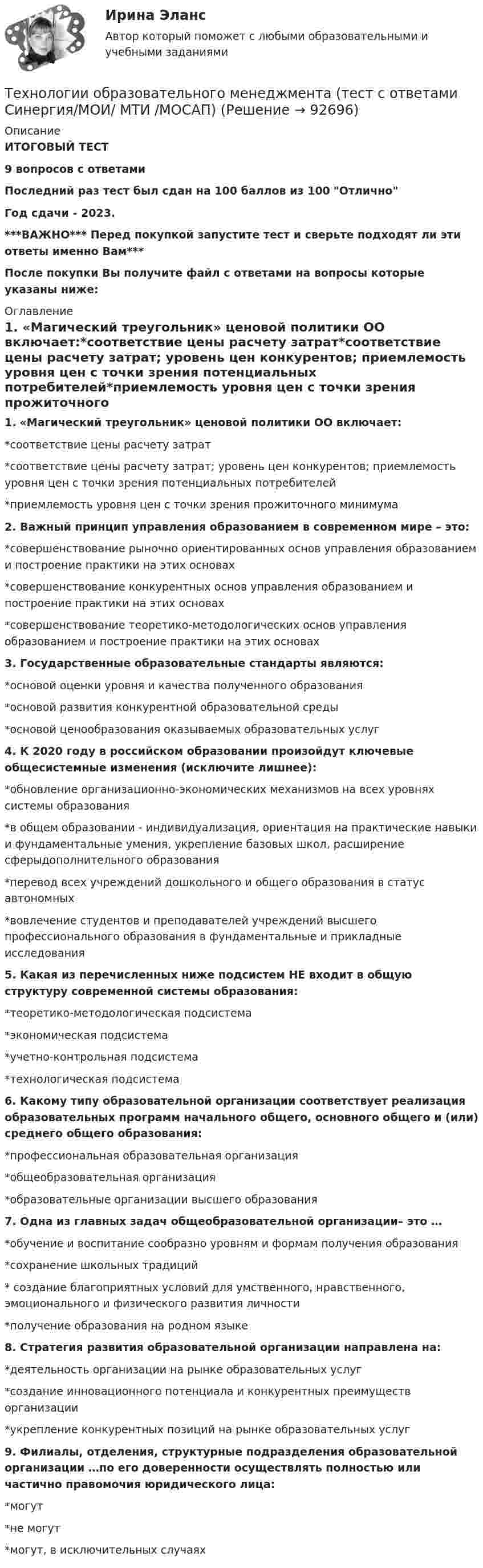     
            Описание
            ИТОГОВЫЙ ТЕСТ9 вопросов с ответамиПоследний раз тест был сдан на 100 баллов из 100 ОтличноГод сдачи - 2023.***ВАЖНО*** Перед покупкой запустите тест и сверьте подходят ли эти ответы именно Вам***После покупки Вы получите файл с ответами на вопросы которые указаны ниже: 
            Оглавление
            1. «Магический треугольник» ценовой политики ОО включает:*соответствие цены расчету затрат*соответствие цены расчету затрат; уровень цен конкурентов; приемлемость уровня цен с точки зрения потенциальных потребителей*приемлемость уровня цен с точки зрения прожиточного минимума2. Важный принцип управления образованием в современном мире – это:*совершенствование рыночно ориентированных основ управления образованием и построение практики на этих основах*совершенствование конкурентных основ управления образованием и построение практики на этих основах*совершенствование теоретико-методологических основ управления образованием и построение практики на этих основах 3. Государственные образовательные стандарты являются:*основой оценки уровня и качества полученного образования*основой развития конкурентной образовательной среды*основой ценообразования оказываемых образовательных услуг4. К 2020 году в российском образовании произойдут ключевые общесистемные изменения (исключите лишнее):*обновление организационно-экономических механизмов на всех уровнях системы образования*в общем образовании - индивидуализация, ориентация на практические навыки и фундаментальные умения, укрепление базовых школ, расширение сферыдополнительного образования*перевод всех учреждений дошкольного и общего образования в статус автономных*вовлечение студентов и преподавателей учреждений высшего профессионального образования в фундаментальные и прикладные исследования 5. Какая из перечисленных ниже подсистем НЕ входит в общую структуру современной системы образования:*теоретико-методологическая подсистема*экономическая подсистема*учетно-контрольная подсистема*технологическая подсистема6. Какому типу образовательной организации соответствует реализация образовательных программ начального общего, основного общего и (или) среднего общего образования:*профессиональная образовательная организация*общеобразовательная организация*образовательные организации высшего образования 7. Одна из главных задач общеобразовательной организации– это …*обучение и воспитание сообразно уровням и формам получения образования*сохранение школьных традиций* создание благоприятных условий для умственного, нравственного, эмоционального и физического развития личности*получение образования на родном языке8. Стратегия развития образовательной организации направлена на:*деятельность организации на рынке образовательных услуг*создание инновационного потенциала и конкурентных преимуществ организации*укрепление конкурентных позиций на рынке образовательных услуг 9. Филиалы, отделения, структурные подразделения образовательной организации …по его доверенности осуществлять полностью или частично правомочия юридического лица:*могут*не могут*могут, в исключительных случаях  
            
            
            Технологии обработки информации тест ответы на вопросы Синергия 3 семестрТехнологии образовательного менеджмента (тест с ответами Синергия/МОИ/ МТИ /МОСАП)Технологии обучения и воспитанияТехнологии обучения и воспитания Итоговый тест Технологии оптовых и розничных продаж - Компетентностный тест (Ответы на зачёт, ответы Синергия)Технологии оптовых и розничных продаж - Компетентностный тест (Ответы на зачёт, ответы Синергия)Технологии оптовых и розничных продаж - Компетентностный тест (Ответы на зачёт, ответы Синергия)Технологии и системы искусственного интеллекта (тест с ответами Синергия/МОИ/ МТИ /МОСАП)технологии конструкционных материалов вариант 1Технологии машинного перевода текстовТехнологии медицины  об инновационной медицинской системе. Рассказывается, как она работаетТехнологии неорганических веществ 1Технологии НЛП (нейролингвистического программирования) в работе психологаТехнологии обработки информации. Теория: ХД и ВД; наука о данных.  Итоговое тестирование с ответами. 73%