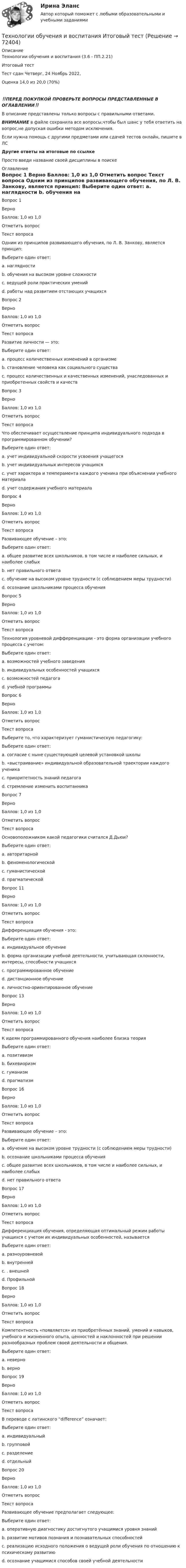      
            Описание
            Технологии обучения и воспитания (3.6 - ПП.2.21)		Итоговый тест	Тест сдан 	Четверг, 24 Ноябрь 2022, Оценка	14,0 из 20,0 (70%)‼️ПЕРЕД ПОКУПКОЙ ПРОВЕРЬТЕ ВОПРОСЫ ПРЕДСТАВЛЕННЫЕ В ОГЛАВЛЕНИИ‼️В описание представлены только вопросы с правильными ответами.ВНИМАНИЕ в файле сохранила все вопросы,чтобы был шанс у тебя ответить на вопрос,не допуская ошибки методом исключения.Если нужна помощь с другими предметами или сдачей тестов онлайн, пишите в ЛС Другие ответы на итоговые по ссылке Просто введи название своей дисциплины в поиске 
            Оглавление
            
Вопрос 1
Верно
Баллов: 1,0 из 1,0
Отметить вопрос
Текст вопроса
Одним из принципов развивающего обучения, по Л. В. Занкову, является принцип:
Выберите один ответ:
a. наглядности
b. обучения на высоком уровне сложности 
c. ведущей роли практических умений
d. работы над развитием отстающих учащихся
Вопрос 2
Верно
Баллов: 1,0 из 1,0
Отметить вопрос
Текст вопроса
Развитие личности — это:
Выберите один ответ:
a. процесс количественных изменений в организме
b. становление человека как социального существа
c. процесс количественных и качественных изменений, унаследованных и приобретенных свойств и качеств 
Вопрос 3
Верно
Баллов: 1,0 из 1,0
Отметить вопрос
Текст вопроса
Что обеспечивает осуществление принципа индивидуального подхода в программированном обучении?
Выберите один ответ:
a. учет индивидуальной скорости усвоения учащегося 
b. учет индивидуальных интересов учащихся
c. учет характера и темперамента каждого ученика при объяснении учебного материала
d. учет содержания учебного материала
Вопрос 4
Верно
Баллов: 1,0 из 1,0
Отметить вопрос
Текст вопроса
Развивающее обучение – это:
Выберите один ответ:
a. общее развитие всех школьников, в том числе и наиболее сильных, и наиболее слабых 
b. нет правильного ответа
c. обучение на высоком уровне трудности (с соблюдением меры трудности)
d. осознание школьниками процесса обучения
Вопрос 5
Верно
Баллов: 1,0 из 1,0
Отметить вопрос
Текст вопроса
Технология уровневой дифференциации - это форма организации учебного процесса с учетом:
Выберите один ответ:
a. возможностей учебного заведения
b. индивидуальных особенностей учащихся 
c. возможностей педагога
d. учебной программы
Вопрос 6
Верно
Баллов: 1,0 из 1,0
Отметить вопрос
Текст вопроса
Выберите то, что характеризует гуманистическую педагогику:
Выберите один ответ:
a. согласие с ныне существующей целевой установкой школы
b. «выстраивание» индивидуальной образовательной траектории каждого ученика 
c. приоритетность знаний педагога
d. стремление изменить воспитанника
Вопрос 7
Верно
Баллов: 1,0 из 1,0
Отметить вопрос
Текст вопроса
Основоположником какой педагогики считался Д.Дьюи?
Выберите один ответ:
a. авторитарной
b. феноменологической
c. гуманистической
d. прагматической 



Вопрос 11
Верно
Баллов: 1,0 из 1,0
Отметить вопрос
Текст вопроса
Дифференциация обучения - это:
Выберите один ответ:
a. индивидуальное обучение
b. форма организации учебной деятельности, учитывающая склонности, интересы, способности учащихся 
c. программированное обучение
d. дистанционное обучение
e. личностно-ориентированное обучение

Вопрос 13
Верно
Баллов: 1,0 из 1,0
Отметить вопрос
Текст вопроса
К идеям программированного обучения наиболее близка теория
Выберите один ответ:
a. позитивизм
b. бихевиоризм 
c. гуманизм
d. прагматизм


Вопрос 16
Верно
Баллов: 1,0 из 1,0
Отметить вопрос
Текст вопроса
Развивающее обучение – это:
Выберите один ответ:
a. обучение на высоком уровне трудности (с соблюдением меры трудности)
b. осознание школьниками процесса обучения
c. общее развитие всех школьников, в том числе и наиболее сильных, и наиболее слабых 
d. нет правильного ответа
Вопрос 17
Верно
Баллов: 1,0 из 1,0
Отметить вопрос
Текст вопроса
Дифференциация обучения, определяющая оптимальный режим работы учащихся с учетом их индивидуальных особенностей, называется
Выберите один ответ:
a. разноуровневой
b. внутренней 
c. . внешней
d. Профильной
Вопрос 18
Верно
Баллов: 1,0 из 1,0
Отметить вопрос
Текст вопроса
Компетентность «появляется» из приобретённых знаний, умений и навыков, учебного и жизненного опыта, ценностей и наклонностей при решении разнообразных проблем своей деятельности и общения.
Выберите один ответ:
a. неверно
b. верно 
Вопрос 19
Верно
Баллов: 1,0 из 1,0
Отметить вопрос
Текст вопроса
В переводе с латинского “difference” означает:
Выберите один ответ:
a. индивидуальный
b. групповой
c. разделение 
d. отдельный
Вопрос 20
Верно
Баллов: 1,0 из 1,0
Отметить вопрос
Текст вопроса
Развивающее обучение предполагает следующее:
Выберите один ответ:
a. оперативную диагностику достигнутого учащимися уровня знаний
b. развитие мотивов познания и познавательных способностей
c. реализацию исходного положения о ведущей роли обучения по отношению к психическому развитию 
d. осознание учащимися способов своей учебной деятельности
  
            
            
            Технологии обучения и воспитанияТехнологии обучения и воспитания Итоговый тест Технологии оптовых и розничных продаж - Компетентностный тест (Ответы на зачёт, ответы Синергия)Технологии оптовых и розничных продаж - Компетентностный тест (Ответы на зачёт, ответы Синергия)Технологии оптовых и розничных продаж - Компетентностный тест (Ответы на зачёт, ответы Синергия)Технологии оптовых и розничных продаж - Компетентностный тест (Ответы на зачёт, ответы Синергия)Технологии оптовых и розничных продаж - Компетентностный тест (Ответы на зачёт, ответы Синергия)Технологии машинного перевода текстовТехнологии медицины  об инновационной медицинской системе. Рассказывается, как она работаетТехнологии неорганических веществ 1Технологии НЛП (нейролингвистического программирования) в работе психологаТехнологии обработки информации. Теория: ХД и ВД; наука о данных.  Итоговое тестирование с ответами. 73%Технологии обработки информации тест ответы на вопросы СинергияТехнологии обработки информации тест ответы на вопросы Синергия 3 семестр