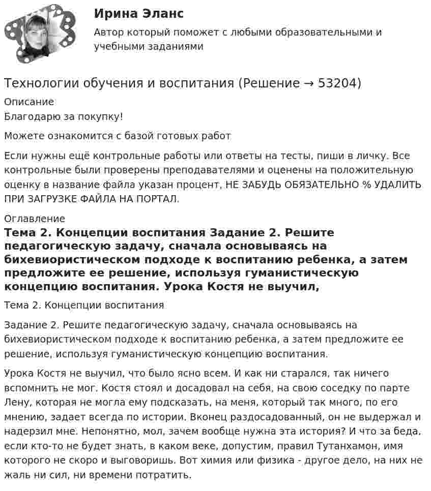      
            Описание
            Благодарю за покупку!Можете ознакомится с базой готовых работ Если нужны ещё контрольные работы или ответы на тесты, пиши в личку. Все контрольные были проверены преподавателями и оценены на положительную оценку в название файла указан процент, НЕ ЗАБУДЬ ОБЯЗАТЕЛЬНО % УДАЛИТЬ ПРИ ЗАГРУЗКЕ ФАЙЛА НА ПОРТАЛ. 
            Оглавление
            
Тема 2. Концепции воспитания
Задание 2. Решите педагогическую задачу, сначала основываясь на бихевиористическом подходе к воспитанию ребенка, а затем предложите ее решение, используя гуманистическую концепцию воспитания.

Урока Костя не выучил, что было ясно всем. И как ни старался, так ничего вспомнить не мог. Костя стоял и досадовал на себя, на свою соседку по парте Лену, которая не могла ему подсказать, на меня, который так много, по его мнению, задает всегда по истории. Вконец раздосадованный, он не выдержал и надерзил мне. Непонятно, мол, зачем вообще нужна эта история? И что за беда, если кто-то не будет знать, в каком веке, допустим, правил Тутанхамон, имя которого не скоро и выговоришь. Вот химия или физика - другое дело, на них не жаль ни сил, ни времени потратить.

 
            
            
            Технологии образовательного менеджмента (тест с ответами Синергия/МОИ/ МТИ /МОСАП)Технологии обучения и воспитанияТехнологии обучения и воспитания Итоговый тест Технологии оптовых и розничных продаж - Компетентностный тест (Ответы на зачёт, ответы Синергия)Технологии оптовых и розничных продаж - Компетентностный тест (Ответы на зачёт, ответы Синергия)Технологии оптовых и розничных продаж - Компетентностный тест (Ответы на зачёт, ответы Синергия)Технологии оптовых и розничных продаж - Компетентностный тест (Ответы на зачёт, ответы Синергия)технологии конструкционных материалов вариант 1Технологии машинного перевода текстовТехнологии медицины  об инновационной медицинской системе. Рассказывается, как она работаетТехнологии неорганических веществ 1Технологии НЛП (нейролингвистического программирования) в работе психологаТехнологии обработки информации. Теория: ХД и ВД; наука о данных.  Итоговое тестирование с ответами. 73%Технологии обработки информации тест ответы на вопросы Синергия