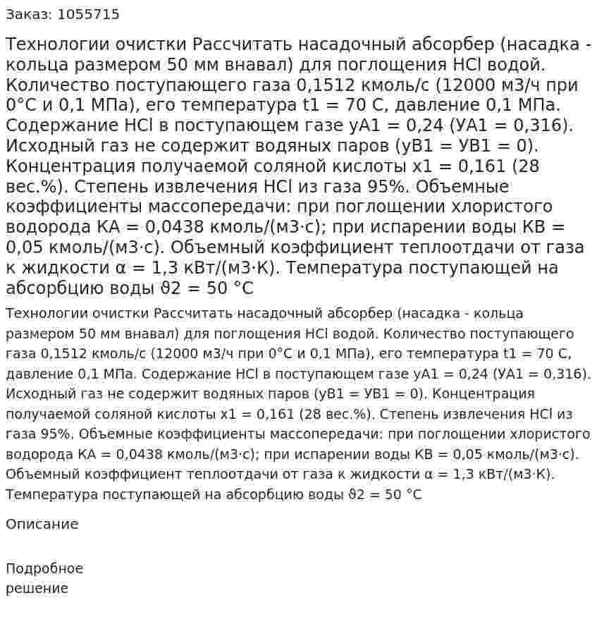 Технологии очистки  Рассчитать насадочный абсорбер (насадка - кольца размером 50 мм внавал) для поглощения НСl водой. Количество поступающего газа 0,1512 кмоль/с (12000 м3/ч при 0°С и 0,1 МПа), его температура t1 = 70 С, давление 0,1 МПа. Содержание НСl в поступающем газе уA1 = 0,24 (УA1 = 0,316). Исходный газ не содержит водяных паров (yB1 = УB1 = 0). Концентрация получаемой соляной кислоты х1 = 0,161 (28 вес.%). Степень извлечения НСl из газа 95%. Объемные коэффициенты массопередачи: при поглощении хлористого водорода КА = 0,0438 кмоль/(м3·c); при испарении воды КB = 0,05 кмоль/(м3·с). Объемный коэффициент теплоотдачи от газа к жидкости α = 1,3 кВт/(м3·К). Температура поступающей на абсорбцию воды ϑ2 = 50 °С 