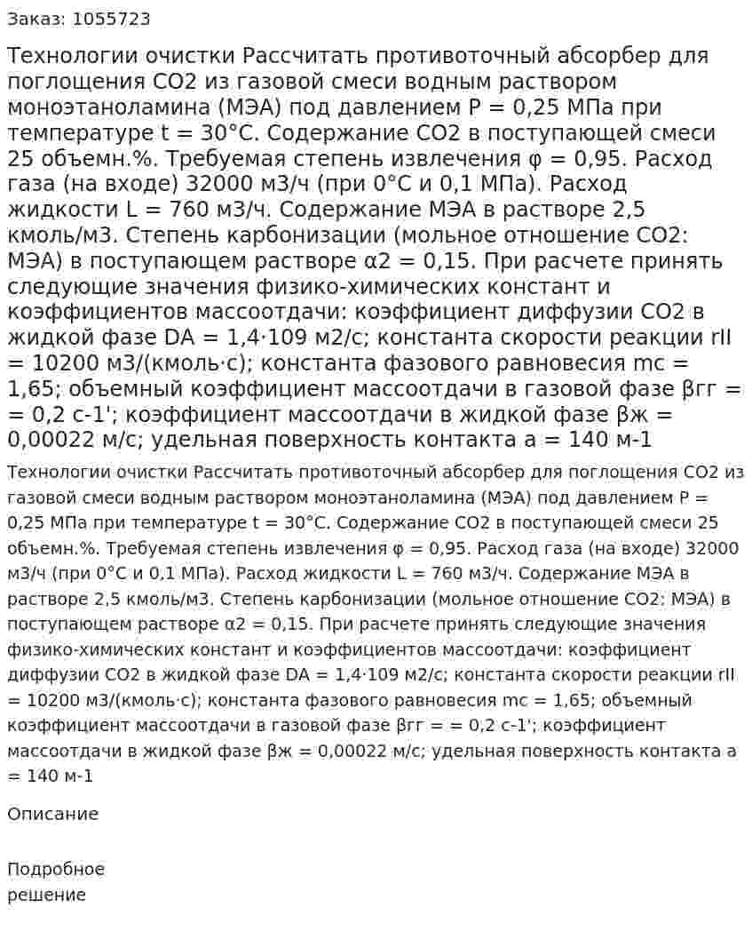 Технологии очистки  Рассчитать противоточный абсорбер для поглощения СО2 из газовой смеси водным раствором моноэтаноламина (МЭА) под давлением Р = 0,25 МПа при температуре t = 30°С. Содержание СО2 в поступающей смеси 25 объемн.%. Требуемая степень извлечения φ = 0,95. Расход газа (на входе) 32000 м3/ч (при 0°С и 0,1 МПа). Расход жидкости L = 760 м3/ч. Содержание МЭА в растворе 2,5 кмоль/м3. Степень карбонизации (мольное отношение СО2: МЭА) в поступающем растворе α2 = 0,15.  При расчете принять следующие значения физико-химических констант и коэффициентов массоотдачи: коэффициент диффузии СO2 в жидкой фазе DА = 1,4·109 м2/с; константа скорости реакции rII = 10200 м3/(кмоль·с); константа фазового равновесия mс = 1,65; объемный коэффициент массоотдачи в газовой фазе βгг = = 0,2 с-1'; коэффициент массоотдачи в жидкой фазе βж = 0,00022 м/с; удельная поверхность контакта а = 140 м-1 