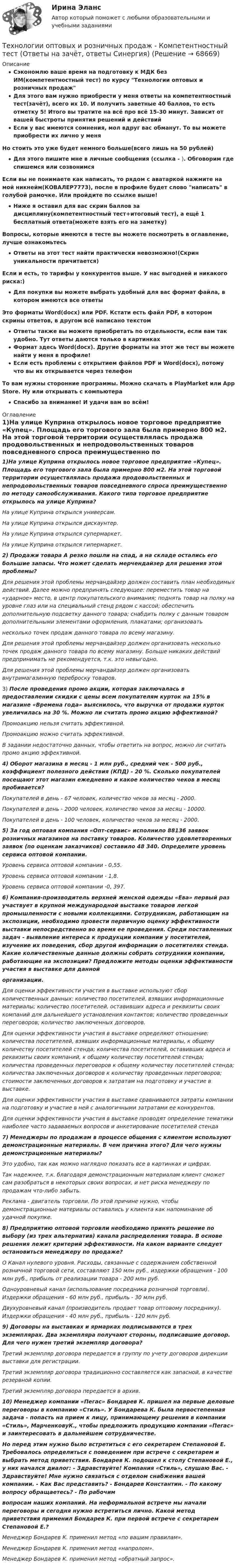     
            Описание
            Сэкономлю ваше время на подготовку к МДК без ИМ(компетентностный тест) по курсу Технологии оптовых и розничных продажДля этого вам нужно приобрести у меня ответы на компетентностный тест(зачёт), всего их 10. И получить заветные 40 баллов, то есть отметку 5! Итого вы тратите на всё про всё 15-30 минут. Зависит от вашей быстроты принятия решений и действийЕсли у вас имеются сомнения, мол вдруг вас обманут. То вы можете приобрести их лично у меняНо стоить это уже будет немного больше(всего лишь на 50 рублей)Для этого пишите мне в личные сообщения (ссылка - ). Обговорим где спишемся или созвонимсяЕсли вы не понимаете как написать, то рядом с аватаркой нажмите на мой никнейм(КОВАЛЕР7773), после в профиле будет слово написать в голубой рамочке. Или пройдите по ссылке выше!Ниже я оставил для вас скрин баллов за дисциплину(компетентностный тест+итоговый тест), а ещё 1 бесплатный ответа(можете взять его на заметку)Вопросы, которые имеются в тесте вы можете посмотреть в оглавление, лучше ознакомьтесьОтветы на этот тест найти практически невозможно!(Скрин уникальности причитается)Если и есть, то тарифы у конкурентов выше. У нас выгодней и никакого риска:)Для покупки вы можете выбрать удобный для вас формат файла, в котором имеются все ответыЭто форматы Word(docx) или PDF. Кстати есть файл PDF, в котором скрины ответов, в другом всё написано текстомОтветы также вы можете приобретать по отдельности, если вам так удобно. Тут ответы даются только в картинкахФормат здесь Word(docx). Другие форматы на этот же тест вы можете найти у меня в профиле!Если есть проблемы с открытием файлов PDF и Word(docx), потому что вы их открывается через телефонТо вам нужны сторонние программы. Можно скачать в PlayMarket или App Store. Ну или открывать с компьютераСпасибо за внимание! И удачи вам во всём! 
            Оглавление
            1)На улице Куприна открылось новое торговое предприятие «Купец». Площадь его торгового зала была примерно 800 м2. На этой торговой территории осуществлялась продажа продовольственных и непродовольственных товаров повседневного спроса преимущественно по методу самообслуживания. Какого типа торговое предприятие открылось на улице Куприна? На улице Куприна открылся универсам.На улице Куприна открылся дискаунтер.На улице Куприна открылся супермаркет.На улице Куприна открылся гипермаркет. 2) Продажи товара А резко пошли на спад, а на складе остались его большие запасы. Что может сделать мерчендайзер для решения этой проблемы? Для решения этой проблемы мерчандайзер должен составить план необходимых действий. Далее можно предпринять следующее: переместить товар на «ударное» место, в центр покупательского внимания; поднять товар на полку на уровне глаз или на специальный стенд рядом с кассой; обеспечить дополнительную подсветку данного товара; снабдить полку с данным товаром дополнительными элементами оформления, плакатами; организоватьнесколько точек продаж данного товара по всему магазину.Для решения этой проблемы мерчандайзер должен организовать несколько точек продаж данного товара по всему магазину. Больше никаких действий предпринимать не рекомендуется, т.к. это невыгодно.Для решения этой проблемы мерчандайзер должен организовать внутримагазинную переброску товаров. 3) После проведения промо акции, которая заключалась в предоставлении скидки с цены всем покупателям курток на 15% в магазине «Времена года» выяснилось, что выручка от продажи курток увеличилась на 30 %. Можно ли считать промо акцию эффективной? Промоакцию нельзя считать эффективной.Промоакцию можно считать эффективной.В задании недостаточно данных, чтобы ответить на вопрос, можно ли считать промо акцию эффективной. 4) Оборот магазина в месяц - 1 млн руб., средний чек - 500 руб., коэффициент полезного действия (КПД) - 20 %. Сколько покупателей посещают этот магазин ежедневно и какое количество чеков в месяц пробивается? Покупателей в день - 67 человек, количество чеков за месяц - 2000.Покупателей в день - 2000 человек, количество чеков за месяц - 10000.Покупателей в день - 100 человек, количество чеков за месяц - 2000.5) За год оптовая компания «Опт-сервис» исполнило 88136 заявок розничных магазинов на поставку товаров. Количество удовлетворенных заявок (по оценкам заказчиков) составило 48 340. Определите уровень сервиса оптовой компании. Уровень сервиса оптовой компании - 0,55.Уровень сервиса оптовой компании - 1,8.Уровень сервиса оптовой компании -0, 397.6) Компания-производитель верхней женской одежды «Ева» первый раз участвует в крупной международной выставке товаров легкой промышленности с новыми коллекциями. Сотрудникам, работающим на экспозиции, необходимо провести первичную оценку эффективности выставки непосредственно во время ее проведения. Среди поставленных задач - выявление интереса к продукции компании у посетителей, изучение их поведения, сбор другой информации о посетителях стенда. Какие количественные данные должны собрать сотрудники компании, работающие на экспозиции? Предложите методы оценки эффективности участия в выставке для даннойорганизации. Для оценки эффективности участия в выставке используют сбор количественных данных: количество посетителей, взявших информационные материалы; количество посетителей, оставивших адреса и реквизиты своих компаний для дальнейшего установления контактов; количество проведенных переговоров; количество заключенных договоров.Для оценки эффективности участия в выставке определяют отношение: количества посетителей, взявших информационные материалы, к общему количеству посетителей стенда; количества посетителей, оставивших адреса и реквизиты своих компаний, к общему количеству посетителей стенда; количества проведенных переговоров к общему количеству посетителей стенда; количества заключенных договоров к количеству проведенных переговоров; стоимости заключенных договоров к затратам на подготовку и участие в выставке.Для оценки эффективности участия в выставке сравниваются затраты компании на подготовку и участие в ней с аналогичными затратами ее конкурентов.Для оценки эффективности участия в выставке проводят определение тематики наиболее часто задаваемых вопросов и анкетирование посетителей стенда7) Менеджеры по продажам в процессе общения с клиентом используют демонстрационные материалы. В чем причина этого? Для чего нужны демонстрационные материалы? Это удобно, так как можно наглядно показать все в картинках и цифрах.Так надежнее, т.к. благодаря демонстрационным материалам клиент сможет сам разобраться в некоторых своих вопросах, и нет риска менеджеру по продажам что-либо забыть.Реклама - двигатель торговли. По этой причине нужно, чтобы демонстрационные материалы оставались у клиента как напоминание об удачной покупке.8) Предприятию оптовой торговли необходимо принять решение по выбору (из трех альтернатив) канала распределения товара. В основе решения лежит критерий эффективности. На каком варианте следует остановиться менеджеру по продаже? O Канал нулевого уровня. Расходы, связанные с содержанием собственной розничной торговой сети, составляют 150 млн руб., издержки обращения - 100 млн руб., прибыль от реализации товара - 200 млн руб.Одноуровневый канал (использование посредника розничной торговли). Издержки обращения - 60 млн руб., прибыль - 30 млн руб.Двухуровневый канал (производитель продает товар оптовому посреднику). Издержки обращения - 40 млн руб., прибыль - 120 млн руб.9) Договоры на выставках и ярмарках подписываются в трех экземплярах. Два экземпляра получают стороны, подписавшие договор. Для чего нужен третий экземпляр договора? Третий экземпляр договора передается в группу по учету договоров дирекции выставки для регистрации.Третий экземпляр договора традиционно составляется как запасной, в качестве резервной копии.Третий экземпляр договора передается в архив.10) Менеджер компании «Пегас» Бондарев К. пришел на первые деловые переговоры в компанию «Стиль». У Бондарева К. была первостепенная задача - попасть на прием к лицу, принимающему решения в компании «Стиль», МарченковуК., чтобы предложить продукцию компании «Пегас» и заинтересовать в дальнейшем сотрудничестве.Но перед этим нужно было встретиться с его секретарем Степановой Е. Требовалось определиться с поведением при встрече с секретарем и выбрать метод приветствия. Бондарев К. подошел к столу Степановой Е., у них начался диалог: - Здравствуйте! Компания «Стиль», слушаю Вас. - Здравствуйте! Мне нужно связаться с отделом снабжения вашей компании. - Как Вас представить? - Бондарев Константин. - По какому вопросу обращаетесь? - По рабочимвопросам наших компаний. На неформальной встрече мы начали переговоры и сегодня нужно встретиться лично. Какой метод приветствия применил Бондарев К. при первой встрече с секретарем Степановой Е.?Менеджер Бондарев К. применил метод «по вашим правилам».Менеджер Бондарев К. применил метод «напролом».Менеджер Бондарев К. применил метод «обратный запрос».  
            
            
            Технологии оптовых и розничных продаж - Компетентностный тест (Ответы на зачёт, ответы Синергия)Технологии оптовых и розничных продаж - Компетентностный тест (Ответы на зачёт, ответы Синергия)Технологии оптовых и розничных продаж - Компетентностный тест (Ответы на зачёт, ответы Синергия)Технологии оптовых и розничных продаж. Синергия. Ответы на итоговый + компетентностный тесты. На отлично!Технологии оценки развития социально-экономических системТехнологии оценки эффективности деятельности государственных органов. Синергия. ✅ Ответы на ИТОГОВЫЙ ТЕСТ. На отлично!Технологии преподавания предмета Физическая культура в общеобразовательной школе 2  сдо росдистантТехнологии обработки информации. Теория: ХД и ВД; наука о данных.  Итоговое тестирование с ответами. 73%Технологии обработки информации тест ответы на вопросы СинергияТехнологии обработки информации тест ответы на вопросы Синергия 3 семестрТехнологии образовательного менеджмента (тест с ответами Синергия/МОИ/ МТИ /МОСАП)Технологии обучения и воспитанияТехнологии обучения и воспитания Итоговый тест Технологии оптовых и розничных продаж - Компетентностный тест (Ответы на зачёт, ответы Синергия)