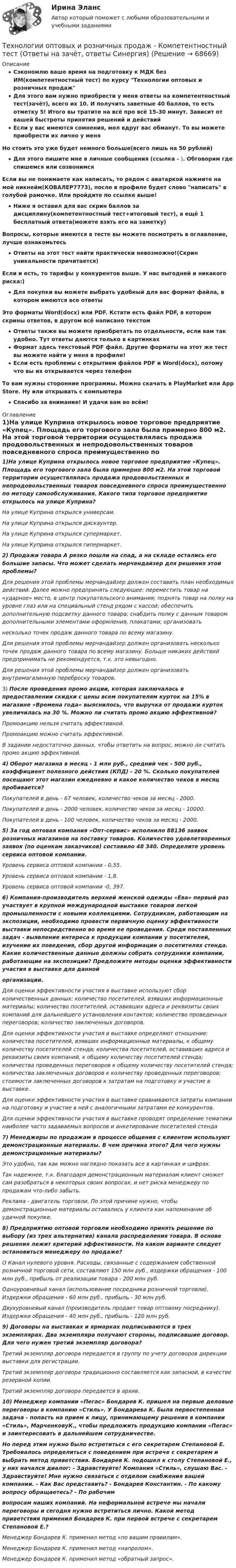     
            Описание
            Сэкономлю ваше время на подготовку к МДК без ИМ(компетентностный тест) по курсу Технологии оптовых и розничных продажДля этого вам нужно приобрести у меня ответы на компетентностный тест(зачёт), всего их 10. И получить заветные 40 баллов, то есть отметку 5! Итого вы тратите на всё про всё 15-30 минут. Зависит от вашей быстроты принятия решений и действийЕсли у вас имеются сомнения, мол вдруг вас обманут. То вы можете приобрести их лично у меняНо стоить это уже будет немного больше(всего лишь на 50 рублей)Для этого пишите мне в личные сообщения (ссылка - ). Обговорим где спишемся или созвонимсяЕсли вы не понимаете как написать, то рядом с аватаркой нажмите на мой никнейм(КОВАЛЕР7773), после в профиле будет слово написать в голубой рамочке. Или пройдите по ссылке выше!Ниже я оставил для вас скрин баллов за дисциплину(компетентностный тест+итоговый тест), а ещё 1 бесплатный ответа(можете взять его на заметку)Вопросы, которые имеются в тесте вы можете посмотреть в оглавление, лучше ознакомьтесьОтветы на этот тест найти практически невозможно!(Скрин уникальности причитается)Если и есть, то тарифы у конкурентов выше. У нас выгодней и никакого риска:)Для покупки вы можете выбрать удобный для вас формат файла, в котором имеются все ответыЭто форматы Word(docx) или PDF. Кстати есть файл PDF, в котором скрины ответов, в другом всё написано текстомОтветы также вы можете приобретать по отдельности, если вам так удобно. Тут ответы даются только в картинкахФормат здесь текстовый PDF файл. Другие форматы на этот же тест вы можете найти у меня в профиле!Если есть проблемы с открытием файлов PDF и Word(docx), потому что вы их открывается через телефонТо вам нужны сторонние программы. Можно скачать в PlayMarket или App Store. Ну или открывать с компьютераСпасибо за внимание! И удачи вам во всём! 
            Оглавление
            1)На улице Куприна открылось новое торговое предприятие «Купец». Площадь его торгового зала была примерно 800 м2. На этой торговой территории осуществлялась продажа продовольственных и непродовольственных товаров повседневного спроса преимущественно по методу самообслуживания. Какого типа торговое предприятие открылось на улице Куприна?На улице Куприна открылся универсам.На улице Куприна открылся дискаунтер.На улице Куприна открылся супермаркет.На улице Куприна открылся гипермаркет.2) Продажи товара А резко пошли на спад, а на складе остались его большие запасы. Что может сделать мерчендайзер для решения этой проблемы?Для решения этой проблемы мерчандайзер должен составить план необходимых действий. Далее можно предпринять следующее: переместить товар на «ударное» место, в центр покупательского внимания; поднять товар на полку на уровне глаз или на специальный стенд рядом с кассой; обеспечить дополнительную подсветку данного товара; снабдить полку с данным товаром дополнительными элементами оформления, плакатами; организоватьнесколько точек продаж данного товара по всему магазину.Для решения этой проблемы мерчандайзер должен организовать несколько точек продаж данного товара по всему магазину. Больше никаких действий предпринимать не рекомендуется, т.к. это невыгодно.Для решения этой проблемы мерчандайзер должен организовать внутримагазинную переброску товаров.3) После проведения промо акции, которая заключалась в предоставлении скидки с цены всем покупателям курток на 15% в магазине «Времена года» выяснилось, что выручка от продажи курток увеличилась на 30 %. Можно ли считать промо акцию эффективной?Промоакцию нельзя считать эффективной.Промоакцию можно считать эффективной.В задании недостаточно данных, чтобы ответить на вопрос, можно ли считать промо акцию эффективной.4) Оборот магазина в месяц - 1 млн руб., средний чек - 500 руб., коэффициент полезного действия (КПД) - 20 %. Сколько покупателей посещают этот магазин ежедневно и какое количество чеков в месяц пробивается?Покупателей в день - 67 человек, количество чеков за месяц - 2000.Покупателей в день - 2000 человек, количество чеков за месяц - 10000.Покупателей в день - 100 человек, количество чеков за месяц - 2000.5) За год оптовая компания «Опт-сервис» исполнило 88136 заявок розничных магазинов на поставку товаров. Количество удовлетворенных заявок (по оценкам заказчиков) составило 48 340. Определите уровень сервиса оптовой компании.Уровень сервиса оптовой компании - 0,55.Уровень сервиса оптовой компании - 1,8.Уровень сервиса оптовой компании -0, 397.6) Компания-производитель верхней женской одежды «Ева» первый раз участвует в крупной международной выставке товаров легкой промышленности с новыми коллекциями. Сотрудникам, работающим на экспозиции, необходимо провести первичную оценку эффективности выставки непосредственно во время ее проведения. Среди поставленных задач - выявление интереса к продукции компании у посетителей, изучение их поведения, сбор другой информации о посетителях стенда. Какие количественные данные должны собрать сотрудники компании, работающие на экспозиции? Предложите методы оценки эффективности участия в выставке для даннойорганизации.Для оценки эффективности участия в выставке используют сбор количественных данных: количество посетителей, взявших информационные материалы; количество посетителей, оставивших адреса и реквизиты своих компаний для дальнейшего установления контактов; количество проведенных переговоров; количество заключенных договоров.Для оценки эффективности участия в выставке определяют отношение: количества посетителей, взявших информационные материалы, к общему количеству посетителей стенда; количества посетителей, оставивших адреса и реквизиты своих компаний, к общему количеству посетителей стенда; количества проведенных переговоров к общему количеству посетителей стенда; количества заключенных договоров к количеству проведенных переговоров; стоимости заключенных договоров к затратам на подготовку и участие в выставке.Для оценки эффективности участия в выставке сравниваются затраты компании на подготовку и участие в ней с аналогичными затратами ее конкурентов.Для оценки эффективности участия в выставке проводят определение тематики наиболее часто задаваемых вопросов и анкетирование посетителей стенда7) Менеджеры по продажам в процессе общения с клиентом используют демонстрационные материалы. В чем причина этого? Для чего нужны демонстрационные материалы?Это удобно, так как можно наглядно показать все в картинках и цифрах.Так надежнее, т.к. благодаря демонстрационным материалам клиент сможет сам разобраться в некоторых своих вопросах, и нет риска менеджеру по продажам что-либо забыть.Реклама - двигатель торговли. По этой причине нужно, чтобы демонстрационные материалы оставались у клиента как напоминание об удачной покупке.8) Предприятию оптовой торговли необходимо принять решение по выбору (из трех альтернатив) канала распределения товара. В основе решения лежит критерий эффективности. На каком варианте следует остановиться менеджеру по продаже?O Канал нулевого уровня. Расходы, связанные с содержанием собственной розничной торговой сети, составляют 150 млн руб., издержки обращения - 100 млн руб., прибыль от реализации товара - 200 млн руб.Одноуровневый канал (использование посредника розничной торговли). Издержки обращения - 60 млн руб., прибыль - 30 млн руб.Двухуровневый канал (производитель продает товар оптовому посреднику). Издержки обращения - 40 млн руб., прибыль - 120 млн руб.9) Договоры на выставках и ярмарках подписываются в трех экземплярах. Два экземпляра получают стороны, подписавшие договор. Для чего нужен третий экземпляр договора?Третий экземпляр договора передается в группу по учету договоров дирекции выставки для регистрации.Третий экземпляр договора традиционно составляется как запасной, в качестве резервной копии.Третий экземпляр договора передается в архив.10) Менеджер компании «Пегас» Бондарев К. пришел на первые деловые переговоры в компанию «Стиль». У Бондарева К. была первостепенная задача - попасть на прием к лицу, принимающему решения в компании «Стиль», МарченковуК., чтобы предложить продукцию компании «Пегас» и заинтересовать в дальнейшем сотрудничестве.Но перед этим нужно было встретиться с его секретарем Степановой Е. Требовалось определиться с поведением при встрече с секретарем и выбрать метод приветствия. Бондарев К. подошел к столу Степановой Е., у них начался диалог: - Здравствуйте! Компания «Стиль», слушаю Вас. - Здравствуйте! Мне нужно связаться с отделом снабжения вашей компании. - Как Вас представить? - Бондарев Константин. - По какому вопросу обращаетесь? - По рабочимвопросам наших компаний. На неформальной встрече мы начали переговоры и сегодня нужно встретиться лично. Какой метод приветствия применил Бондарев К. при первой встрече с секретарем Степановой Е.?Менеджер Бондарев К. применил метод «по вашим правилам».Менеджер Бондарев К. применил метод «напролом».Менеджер Бондарев К. применил метод «обратный запрос».  
            
            
            Технологии оптовых и розничных продаж - Компетентностный тест (Ответы на зачёт, ответы Синергия)Технологии оптовых и розничных продаж - Компетентностный тест (Ответы на зачёт, ответы Синергия)Технологии оптовых и розничных продаж - Компетентностный тест (Ответы на зачёт, ответы Синергия)Технологии оптовых и розничных продаж - Компетентностный тест (Ответы на зачёт, ответы Синергия)Технологии оптовых и розничных продаж - Компетентностный тест (Ответы на зачёт, ответы Синергия)Технологии оптовых и розничных продаж. Синергия. Ответы на итоговый + компетентностный тесты. На отлично!Технологии оценки развития социально-экономических системТехнологии неорганических веществ 1Технологии НЛП (нейролингвистического программирования) в работе психологаТехнологии обработки информации. Теория: ХД и ВД; наука о данных.  Итоговое тестирование с ответами. 73%Технологии обработки информации тест ответы на вопросы СинергияТехнологии обработки информации тест ответы на вопросы Синергия 3 семестрТехнологии образовательного менеджмента (тест с ответами Синергия/МОИ/ МТИ /МОСАП)Технологии обучения и воспитания