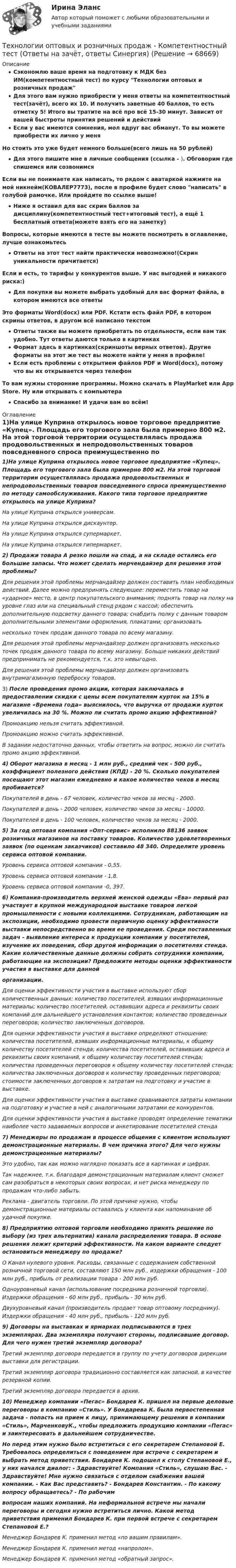     
            Описание
            Сэкономлю ваше время на подготовку к МДК без ИМ(компетентностный тест) по курсу Технологии оптовых и розничных продажДля этого вам нужно приобрести у меня ответы на компетентностный тест(зачёт), всего их 10. И получить заветные 40 баллов, то есть отметку 5! Итого вы тратите на всё про всё 15-30 минут. Зависит от вашей быстроты принятия решений и действийЕсли у вас имеются сомнения, мол вдруг вас обманут. То вы можете приобрести их лично у меняНо стоить это уже будет немного больше(всего лишь на 50 рублей)Для этого пишите мне в личные сообщения (ссылка - ). Обговорим где спишемся или созвонимсяЕсли вы не понимаете как написать, то рядом с аватаркой нажмите на мой никнейм(КОВАЛЕР7773), после в профиле будет слово написать в голубой рамочке. Или пройдите по ссылке выше!Ниже я оставил для вас скрин баллов за дисциплину(компетентностный тест+итоговый тест), а ещё 1 бесплатный ответа(можете взять его на заметку)Вопросы, которые имеются в тесте вы можете посмотреть в оглавление, лучше ознакомьтесьОтветы на этот тест найти практически невозможно!(Скрин уникальности причитается)Если и есть, то тарифы у конкурентов выше. У нас выгодней и никакого риска:)Для покупки вы можете выбрать удобный для вас формат файла, в котором имеются все ответыЭто форматы Word(docx) или PDF. Кстати есть файл PDF, в котором скрины ответов, в другом всё написано текстомОтветы также вы можете приобретать по отдельности, если вам так удобно. Тут ответы даются только в картинкахФормат здесь в картинках(скриншоты верных ответов). Другие форматы на этот же тест вы можете найти у меня в профиле!Если есть проблемы с открытием файлов PDF и Word(docx), потому что вы их открывается через телефонТо вам нужны сторонние программы. Можно скачать в PlayMarket или App Store. Ну или открывать с компьютераСпасибо за внимание! И удачи вам во всём! 
            Оглавление
            1)На улице Куприна открылось новое торговое предприятие «Купец». Площадь его торгового зала была примерно 800 м2. На этой торговой территории осуществлялась продажа продовольственных и непродовольственных товаров повседневного спроса преимущественно по методу самообслуживания. Какого типа торговое предприятие открылось на улице Куприна?На улице Куприна открылся универсам.На улице Куприна открылся дискаунтер.На улице Куприна открылся супермаркет.На улице Куприна открылся гипермаркет.2) Продажи товара А резко пошли на спад, а на складе остались его большие запасы. Что может сделать мерчендайзер для решения этой проблемы?Для решения этой проблемы мерчандайзер должен составить план необходимых действий. Далее можно предпринять следующее: переместить товар на «ударное» место, в центр покупательского внимания; поднять товар на полку на уровне глаз или на специальный стенд рядом с кассой; обеспечить дополнительную подсветку данного товара; снабдить полку с данным товаром дополнительными элементами оформления, плакатами; организоватьнесколько точек продаж данного товара по всему магазину.Для решения этой проблемы мерчандайзер должен организовать несколько точек продаж данного товара по всему магазину. Больше никаких действий предпринимать не рекомендуется, т.к. это невыгодно.Для решения этой проблемы мерчандайзер должен организовать внутримагазинную переброску товаров.3) После проведения промо акции, которая заключалась в предоставлении скидки с цены всем покупателям курток на 15% в магазине «Времена года» выяснилось, что выручка от продажи курток увеличилась на 30 %. Можно ли считать промо акцию эффективной?Промоакцию нельзя считать эффективной.Промоакцию можно считать эффективной.В задании недостаточно данных, чтобы ответить на вопрос, можно ли считать промо акцию эффективной.4) Оборот магазина в месяц - 1 млн руб., средний чек - 500 руб., коэффициент полезного действия (КПД) - 20 %. Сколько покупателей посещают этот магазин ежедневно и какое количество чеков в месяц пробивается?Покупателей в день - 67 человек, количество чеков за месяц - 2000.Покупателей в день - 2000 человек, количество чеков за месяц - 10000.Покупателей в день - 100 человек, количество чеков за месяц - 2000.5) За год оптовая компания «Опт-сервис» исполнило 88136 заявок розничных магазинов на поставку товаров. Количество удовлетворенных заявок (по оценкам заказчиков) составило 48 340. Определите уровень сервиса оптовой компании.Уровень сервиса оптовой компании - 0,55.Уровень сервиса оптовой компании - 1,8.Уровень сервиса оптовой компании -0, 397.6) Компания-производитель верхней женской одежды «Ева» первый раз участвует в крупной международной выставке товаров легкой промышленности с новыми коллекциями. Сотрудникам, работающим на экспозиции, необходимо провести первичную оценку эффективности выставки непосредственно во время ее проведения. Среди поставленных задач - выявление интереса к продукции компании у посетителей, изучение их поведения, сбор другой информации о посетителях стенда. Какие количественные данные должны собрать сотрудники компании, работающие на экспозиции? Предложите методы оценки эффективности участия в выставке для даннойорганизации.Для оценки эффективности участия в выставке используют сбор количественных данных: количество посетителей, взявших информационные материалы; количество посетителей, оставивших адреса и реквизиты своих компаний для дальнейшего установления контактов; количество проведенных переговоров; количество заключенных договоров.Для оценки эффективности участия в выставке определяют отношение: количества посетителей, взявших информационные материалы, к общему количеству посетителей стенда; количества посетителей, оставивших адреса и реквизиты своих компаний, к общему количеству посетителей стенда; количества проведенных переговоров к общему количеству посетителей стенда; количества заключенных договоров к количеству проведенных переговоров; стоимости заключенных договоров к затратам на подготовку и участие в выставке.Для оценки эффективности участия в выставке сравниваются затраты компании на подготовку и участие в ней с аналогичными затратами ее конкурентов.Для оценки эффективности участия в выставке проводят определение тематики наиболее часто задаваемых вопросов и анкетирование посетителей стенда7) Менеджеры по продажам в процессе общения с клиентом используют демонстрационные материалы. В чем причина этого? Для чего нужны демонстрационные материалы?Это удобно, так как можно наглядно показать все в картинках и цифрах.Так надежнее, т.к. благодаря демонстрационным материалам клиент сможет сам разобраться в некоторых своих вопросах, и нет риска менеджеру по продажам что-либо забыть.Реклама - двигатель торговли. По этой причине нужно, чтобы демонстрационные материалы оставались у клиента как напоминание об удачной покупке.8) Предприятию оптовой торговли необходимо принять решение по выбору (из трех альтернатив) канала распределения товара. В основе решения лежит критерий эффективности. На каком варианте следует остановиться менеджеру по продаже?O Канал нулевого уровня. Расходы, связанные с содержанием собственной розничной торговой сети, составляют 150 млн руб., издержки обращения - 100 млн руб., прибыль от реализации товара - 200 млн руб.Одноуровневый канал (использование посредника розничной торговли). Издержки обращения - 60 млн руб., прибыль - 30 млн руб.Двухуровневый канал (производитель продает товар оптовому посреднику). Издержки обращения - 40 млн руб., прибыль - 120 млн руб.9) Договоры на выставках и ярмарках подписываются в трех экземплярах. Два экземпляра получают стороны, подписавшие договор. Для чего нужен третий экземпляр договора?Третий экземпляр договора передается в группу по учету договоров дирекции выставки для регистрации.Третий экземпляр договора традиционно составляется как запасной, в качестве резервной копии.Третий экземпляр договора передается в архив.10) Менеджер компании «Пегас» Бондарев К. пришел на первые деловые переговоры в компанию «Стиль». У Бондарева К. была первостепенная задача - попасть на прием к лицу, принимающему решения в компании «Стиль», МарченковуК., чтобы предложить продукцию компании «Пегас» и заинтересовать в дальнейшем сотрудничестве.Но перед этим нужно было встретиться с его секретарем Степановой Е. Требовалось определиться с поведением при встрече с секретарем и выбрать метод приветствия. Бондарев К. подошел к столу Степановой Е., у них начался диалог: - Здравствуйте! Компания «Стиль», слушаю Вас. - Здравствуйте! Мне нужно связаться с отделом снабжения вашей компании. - Как Вас представить? - Бондарев Константин. - По какому вопросу обращаетесь? - По рабочимвопросам наших компаний. На неформальной встрече мы начали переговоры и сегодня нужно встретиться лично. Какой метод приветствия применил Бондарев К. при первой встрече с секретарем Степановой Е.?Менеджер Бондарев К. применил метод «по вашим правилам».Менеджер Бондарев К. применил метод «напролом».Менеджер Бондарев К. применил метод «обратный запрос».  
            
            
            Технологии оптовых и розничных продаж - Компетентностный тест (Ответы на зачёт, ответы Синергия)Технологии оптовых и розничных продаж - Компетентностный тест (Ответы на зачёт, ответы Синергия)Технологии оптовых и розничных продаж. Синергия. Ответы на итоговый + компетентностный тесты. На отлично!Технологии оценки развития социально-экономических системТехнологии оценки эффективности деятельности государственных органов. Синергия. ✅ Ответы на ИТОГОВЫЙ ТЕСТ. На отлично!Технологии преподавания предмета Физическая культура в общеобразовательной школе 2  сдо росдистантТехнологии приемки, хранения, подготовки к продаже, размещения и выкладки товаровТехнологии обработки информации тест ответы на вопросы СинергияТехнологии обработки информации тест ответы на вопросы Синергия 3 семестрТехнологии образовательного менеджмента (тест с ответами Синергия/МОИ/ МТИ /МОСАП)Технологии обучения и воспитанияТехнологии обучения и воспитания Итоговый тест Технологии оптовых и розничных продаж - Компетентностный тест (Ответы на зачёт, ответы Синергия)Технологии оптовых и розничных продаж - Компетентностный тест (Ответы на зачёт, ответы Синергия)