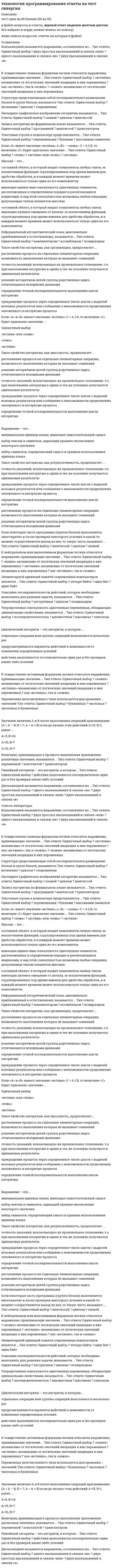      
          Описание
          Тест  2021г  ответы  с  хорошей проходимостью. 
          Оглавление
           1. Плавающие регистры содержат …-символы-вещественные числа-целые числа 2. Языки, формирующие в процессе трансляции окончательный выполнимый код называются ... языками-компилируемыми-транслируемыми-интерпретируемыми 3. Регистрами процессора называют...-оперативную память компьютера-инструкции процессора-внутреннюю память процессора 4. Языки программирования можно разделить на языки ... уровня-переходного-среднего-высокого и низкого 5. Синтаксис языка определяет...-последовательность операторов-правила использования языка-правила построения элементов языка 6. Выражение - это...-набор лексем и символов, задающий правило вычисления некоторого значения-набор символов, определяющий смысл и правила использования единица языка-минимальная единица языка, имеющая самостоятельный смысл 7. Чтобы компиляция одной и той же программы различными компиляторами всегда давала одинаковый результат, разрабатываются ...-алфавит языка, его символы, лексемы-средства разработки программ-стандарты языков программирования 8. Операторы бывают ...-зависимыми и независимыми-действующими и недействующими-исполняемыми и неисполняемыми 9. Команды процессора состоят из...-регистров-кода операции и операндов-программ 10. Группа операторов, которые решают логически самостоятельную часть задачи, называется ...-кодировщиком-подпрограммой-циклом 11. - это программа, переводящая текст инструкций для компьютера с какого-либо языка программирования на машинный язык-Компилятор-Кодировщик-Язык программирования-Система программирования 12. Элементарной единицей памяти современных компьютеров является ...-один бит-один байт-четыре байта 13. Неисполняемые операторы - это операторы, ...-служащие для описания данных-устанавливающие правила построения элементов языка-задающие действия над данными 14. Оператор - это ...-законченное описание некоторого действия-язык программирования-основной неделимый символ 15. Исполняемые операторы - это операторы,...-служащие для описания данных-задающие действия над данными-устанавливающие правила построения элементов языка 16. В процессе трансляции, на этапе лексического анализа выполняется ...-выделение основных составляющих программы - символов-операторы, устанавливающие правила построения элементов языка-выделение основных составляющих программы – лексем 17. Аппаратный стек реализуется...-во внутренней памяти процессора-на базе постоянного запоминающего устройства-на базе оперативной памяти 18. Языки, представляющие собой последовательность выполняемых операторов, называют ...-процедурными-аппликативными-объектно-ориентированными 19. Машинно-ориентированный язык программирования -...-Base-Cobol-Fortran-Assembler 20. Первым разработанным языком программирования высокого уровня является-Fortran-Base-Pascal-С-Assembler 21. Общие регистры содержат...-вещественные числа-целые числа или адреса-команды условных переходов 22. Величина, принимающая в процессе выполнения приложения различные значения, называется ...-переменной-транслятором-константой 23. Система программирования - это ...-программа, которая сразу выполняет переводимое команды-средство автоматизации программирования, включающее язык программирования, транслятор этого языка, документацию а также средства подготовки и выполнения программ-программа, преобразующая программу, написанную па одном (входном) языке, в программу, представленную на другом (выходном) языке 24. Система правил для конструирования программ, состоящих из групп чисел, букв, знаков препинания и других символов, с помощью которых можно сообщать компьютеру набор команд -...-язык программирования-ассемблер-лексема-компилятор 25. Языки, основанные на построении объектов, объединяющих данные и операции над ними, называют ...-Объектно-ориентированными-процедурными-аппликативными 26. Язык машинных команд состоит из ...-двоек-двоек и пятерок-единиц и нулей-нулей 27. Единица текста программы, которая при компиляции воспринимается, как единое целое и по смыслу не может быть разделена на более мелкие элементы, называется...-мантиссой-лексемой-транслятором-константой 28. Графическое изображение логической структуры алгоритма, в котором каждый этап процесса переработки данных представляется в виде геометрических фигур(блоков), имеющих определенную конфигурацию в зависимости от характера выполняемых операций, – это … форма записи алгоритмов-графическая (блок-схемная)-словесно-пошаговая-программная 29. Оператор присваивания в языке С/С++ обозначается …: === = 30. Циклический алгоритм – это алгоритм, в котором …-предусматриваются варианты действий в зависимости от изменения определенных условий-действия выполняются последовательно один раз и без проверки каких-либо условий-отдельные операции или группы операций выполняются несколько раз 31. Упорядоченная совокупность однотипных переменных, обладающих одинаковыми свойствами, называется …-массивом-списком-последовательностью-множеством 32. Неформальный алгоритмический язык, максимально приближенный к естественному, называется …-ассемблером-псевдокодом-компилятором 33. К нейтральным или выполнимым формулам логики относятся выражения, принимающие значение …-«истинно» независимо от логических значений входящих в них переменных-«ложно» независимо от логических значений входящих в них переменных-как «истинно», так и «ложно» 34. Наглядное графическое изображение алгоритма называется …-циклом-схемой-мантиссой 35. Описание последовательности действий, которые необходимо выполнить для решения задачи, называется …-псевдокодом-циклом-алгоритмом 36. Структура представляющая собой последовательное размещение блоков и групп блоков, называется-следованием-ветвление-циклом 37. Последовательность действий, которая выполняется многократно, называется…-условием цикла-телом цикла-ветвлением 38. Запись алгоритма на формальном языке называется …-транслятором-программой-мантиссой 39. Массив – это …-имеющая единое имя совокупность однотипных элементов, расположенных в определенном порядке и различающихся индексами, и над этой совокупностью возможны любые операции, допускаемые типом элементов массива-составной объект, в который входят компоненты любых типов, за исключением функций, сгруппированных под одним именем для удобства обработки, и в каждый момент времени может использоваться только один из его компонентов-составной объект, в который входят компоненты любых типов, имеющих нулевое смещение от начала, за исключением функций, сгруппированных под одним именем для удобства обработки, и в каждый момент времени может использоваться только один из его компонентов 40. К тождественно ложным формулам логики относятся выражения, принимающие значение …-«истинно» независимо от логических значений входящих в них переменных-как «истинно», так и «ложно»-«ложно» независимо от логических значений входящих в них переменных 41. Структура – это …-составной объект, в который входят компоненты любых типов, имеющих нулевое смещение от начала, за исключением функций, сгруппированных под одним именем для удобства обработки, и в каждый момент времени может использоваться только один из его компонентов-имеющая единое имя совокупность однотипных элементов, расположенных в определенном порядке и различающихся индексами, и над этой совокупностью возможны любые операции, допускаемые типом элементов массива-составной объект, в который входят компоненты любых типов, за исключением функций, сгруппированных под одним именем для удобства обработки, и в каждый момент времени может использоваться только один из его компонентов 42. Такое свойство алгоритма, как организация, предполагает …-расчленение процесса на отдельные элементарные операции, возможность выполнения которых не вызывает сомнений прекращение процесса через выполнения которых не вызывает сомнений прекращение процесса через определенное число шагов с выдачей искомых результатов или сообщения о невозможности продолжения заложенного в алгоритме процесса точность указаний, исключающая их произвольное толкование, т.е. при выполнении алгоритма в одних и тех же условиях получаются одинаковые результатыопределение точной последовательности выполнения шагов алгоритмарешение алгоритмом целой группы родственных задач, отличающихся исходными данными 43. К тождественно истинным формулам логики относятся выражения, принимающие значение …-«истинно» независимо от логических значений входящих в них переменных-«ложно» независимо от логических значений входящих в них переменных-как «истинно», так и «ложно»  44. Такое свойство алгоритма, как определенность, предполагает _____________…-решение алгоритмом целой группы родственных задач, отличающихся исходными данными определение точной последовательности выполнения шагов алгоритма прекращение процесса через определенное число шагов с выдачей искомых результатов или сообщения о невозможности продолжения заложенного в алгоритме процесса-точность указаний, исключающую их произвольное толкование, т.е. при выполнении алгоритма в одних и тех же условиях получаются одинаковые результаты-расчленение процесса на отдельные элементарные операции, возможность выполнения которых не вызывает сомнений 45. Такое свойство алгоритма, как дискретность, предполагает …-точность указаний, исключающая их произвольное толкование, т.е. при выполнении алгоритма в одних и тех же условиях получаются одинаковые результаты определение точной последовательности выполнения шагов алгоритма-расчленение процесса на отдельные элементарные операции, возможность выполнения которых не вызывает сомнений-прекращение процесса через определенное число шагов с выдачей искомых результатов или сообщения о невозможности продолжения заложенного в алгоритме процесса решение алгоритмом целой группы родственных задач, отличающихся исходными данными 46. Такое свойство алгоритма, как массовость, предполагает …-расчленение процесса на отдельные элементарные операции, возможность выполнения которых не вызывает сомнений-точность указаний, исключающую их произвольное толкование, т.е. при выполнении алгоритма в одних и тех же условиях получаются одинаковые результаты определение точной последовательности выполнения шагов алгоритма-решение алгоритмом целой группы родственных задач, отличающихся исходными данными прекращение процесса через определенное число шагов с выдачей искомых результатов или сообщения о невозможности продолжения заложенного в алгоритме процесса 47. Разветвляющийся алгоритм – это алгоритм, в котором …-действия выполняются последовательно один раз и без проверки каких-либо условий-предусматриваются варианты действий в зависимости от изменения определенных условий-отдельные операции или группы операций выполняются несколько раз 48. Такое свойство алгоритма, как результативность, предполагает …-определение точной последовательности выполнения шагов алгоритма расчленение процесса на отдельные элементарные операции, возможность выполнения которых не вызывает сомнений прекращение процесса через определенное число шагов с выдачей искомых результатов или сообщения о невозможности продолжения заложенного в алгоритме процесса-решение алгоритмом целой группы родственных задач, отличающихся исходными данными –-точность указаний, исключающую их произвольное толкование, т.е. при выполнении алгоритма в одних и тех же условиях получаются одинаковые результаты 49. Если некоторая часть программы (группа блоков) выполняется многократно и после проверки некоторого условия в какой-то момент осуществляется выход из нее, то такую часть называют …-схемой-мантиссой-циклом 50. Чему равно значение величин А, В и С после выполнения приведенных операций присваивания, если до начала этих действий А=100, В=200, С=300. А = 1000; С = 50; В = А/С; С = В; В = А/С; С =А;-А=100, В=20, С=50-А=1000, В=50, С=1000-А=1000, В=20, С=50-А=100, В=200, С=20 51. Если «А» имеет значение «истина», а «В» – «ложь»: С = А || В, то величине «С» будет присвоено значение …-«ложь»-«истина» или «ложь»-«истина» 52. Значение величин А и В после выполнения операций присваивания (А = А – В; В =7; А = А + В) если до начала этих действий А=15, В=1, равно …А=9, В=24А=15, В=7А=21, В=7 53. Линейный алгоритм – это алгоритм, в котором … -действия выполняются последовательно один раз и без проверки каких-либо условий-отдельные операции или группы операций выполняются несколько раз-предусматриваются варианты действий в зависимости от изменения определенных условий 54. Значение величин А и В после выполнения операций присваивания (А = А – В; В = A/8; А = В; В = A*B; А = В + 4), если до начала этих действий А=80, В=32, равно … А=40, В=36А=6, В=36 А=40, В=32 55. Дизъюнкцией называется выражение, составленное из …-двух высказываний и связки «и»-двух простых высказываний и связки «или»-одного высказывания и связки «не» 56. Если «А» и «В» имеют значение «истина»: С = А &amp;&amp; В, то величине «С» будет присвоено значение …-«ложь»-«истина» или «ложь»-«истина» 57. Операцией отрицания называется выражение, составленное из …-двух высказываний и связки «и»-одного высказывания и связки «не»-двух простых высказываний и связки «или» 58. Переменные целочисленного типа используется для хранения … значений-числовых-числовых и буквенных-буквенных 59. Конъюнкцией называется выражение, составленное из …-одного высказывания и связки «не»-двух простых высказываний и связки «или»-двух высказываний и связки «и» 60. Текстовые строки в компьютере представляются …-массивами символов-переменными-буквами 61. Конструкция «Цикл пока» выполняется, пока …-не достигнут конец файла-условие ложно-условие истинно 62. Стек -  … это запоминающее устройство, из которого элементы извлекаются в порядке, обратном их помещению в запоминающее устройство. 63. Для чего используется переменные целочисленного типа:-Для хранения числовых значений.-Для хранения буквенных значений.-Для хранения числовых и буквенных значений. 64. Какой из перечисленных языков программирования является машинно-ориентированным?-Basic-Fortran-Cobol-Assembler 65. Группа операторов, которые решают логически самостоятельную часть задачи называется: -подпрограмма-цикл-кодировщик 66. Единица текста программы, которая при компиляции воспринимается, как единое целое и по смыслу не может быть разделена на более мелкие элементы, называется: -Константа-Лексема-мантисса-транслятор 67. ________- это запоминающее устройство, из которого элементы извлекаются в порядке,обратном их помещению в запоминающее устройство. Тип ответа: Одиночный выбор-Стек-список-бинарное дерево 68. Определите значение, которое будет присвоено величине С в, если «А» имеет значение «истина», а «В» - «ложь»: С = А||В. Тип ответа: Одиночный выборС= «истина»С= «ложь» 69. Чему равно значение величин А и В после выполнения приведенных операций присваивания, если до начала этих действий А=80. В=32. А = А - В; В = А/8; А = В; В = А-В; А = В + 4;  Тип ответа: Одиночный выборA=6, В=36А=40, 8=36А=40, 8=32 70. Определите значение, которое будет присвоено величине С в, если А и В имеют значение истина: С = А ||B. Тип ответа; Одиночный выборС= истинаС= ложь 
            
            
            Технологии программирования ответы Синергия (Sinergiy) 2021гТехнологии программирования тест Синергиятехнологии программирования тест синергия зачеттехнологии программирования тест синергия (зачет, экзамен)Технологии программирования - тест с ответами (3 семестр) 90 балловТехнологии разработки и принятия решений.Тест Синергия 2021г на 100балловТехнологии разработки и принятия управленческих решений (тест с ответами Синергия)Технологии обработки информации Синергия 3 семестрТехнологии обработки информации (с ответами Синергия)Технологии обработки информации (тест с ответами Синергия )Технологии обработки информации, экзамен ответы Синергия 2 курсТехнологии обработки информации, экзамен ответы Синергия 2 курс. 2Технологии обработки информации (экзамен с ответами Синергия)Технологии программирования (1,2) тест с ответами Синергия
