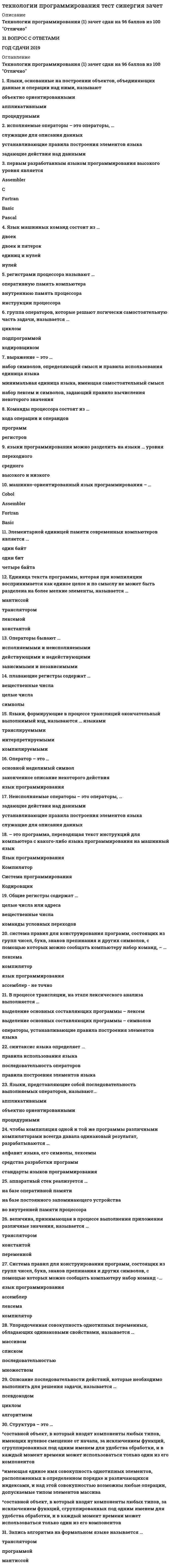     
          Описание
          Технологии программирования (1) Сдано на 96 баллов из 100 ОтличноТехнологии программирования (2) Сдано на 80 баллов из 100 Хорошо59 ВОПРОСОВ С ОТВЕТАМИ  ГОД СДАЧИ 2019-2020 
          Оглавление
          1.   Плавающие регистры содержат. .символывещественные числацелые числа2.   Языки, формирующие в процессе трансляции окончательный выполнимый код называются ... языкамикомпилируемымитранслируемымиинтерпретируемыми3.   Регистрами процессора называют...оперативную память компьютераинструкции процессоравнутреннюю память процессора4.   Языки программирования можно разделить на языки ... уровняпереходногосреднеговысокого и низкого5.   Синтаксис языка определяет...последовательность операторовправила использования языкаправила построения элементов языка6.   Выражение - это...набор лексем и символов, задающий правило вычисления некоторого значениянабор символов, определяющий смысл и правила использования единица языкаминимальная единица языка, имеющая самостоятельный смысл7.   Чтобы компиляция одной и той же программы различными компиляторами всегда давала одинаковый результат, разрабатываются ...алфавит языка, его символы, лексемысредства разработки программстандарты языков программирования8.   Операторы бывают ...зависимыми и независимымидействующими и недействующимиисполняемыми и неисполняемыми9.   Команды процессора состоят из...регистровкода операции и операндовпрограмм10. Группа операторов, которые решают логически самостоятельную часть задачи, называется ...кодировщикомподпрограммойциклом11. - это программа, переводящая текст инструкций для компьютера с какого-либо языка программирования на машинный языкКомпиляторКодировщикЯзык программированияСистема программирования12. Элементарной единицей памяти современных компьютеров является ...один битодин байтчетыре байта13. Неисполняемые операторы - это операторы, ...служащие для описания данныхустанавливающие правила построения элементов языказадающие действия над данными14. Оператор - это ...законченное описание некоторого действияязык программированияосновной неделимый символ15. Общие регистры содержат...вещественные числацелые числа или адресакоманды условных переходов16. Величина, принимающая в процессе выполнения приложения различные значения, называется ...переменнойтрансляторомконстантой17. Система правил для конструирования программ, состоящих из групп чисел, букв, знаков препинания и других символов, с помощью которых можно сообщать компьютеру набор команд -...язык программированияассемблерлексемакомпилятор18. Языки, основанные на построении объектов, объединяющих данные и операции над ними, называют ...объектно ориентированнымипроцедурнымиаппликативными19. Язык машинных команд состоит из ...двоекдвоек и пятерокединиц и нулейнулей20. Единица текста программы, которая при компиляции воспринимается как единое целое и по смыслу не может быть разделена на более мелкие элементы, называется...мантиссойлексемойтрансляторомконстантой21. Графическое изображение логической структуры алгоритма, в котором каждый этап процесса переработки данных представляется в виде геометрических фигур (блоков), имеющих определенную конфигурацию в зависимости от характера выполняемых операций, – это … форма записи алгоритмовграфическая (блок-схемная)словесно-пошаговаяпрограммная22. Оператор присваивания в языке С/С++ обозначается …: === =23. Циклический алгоритм – это алгоритм, в котором …предусматриваются варианты действий в зависимости от изменения определенных условийдействия выполняются последовательно один раз и без проверки каких-либо условийотдельные операции или группы операций выполняются несколько раз24. Упорядоченная совокупность однотипных переменных, обладающих одинаковыми свойствами, называется …массивомсписокомпоследовательностьюмножеством25. Неформальный алгоритмический язык, максимально приближенный к естественному, называется …ассемблеромпсевдокодомкомпилятором26. К нейтральным или выполнимым формулам логики относятся выражения, принимающие значение …«истинно» независимо от логических значений входящих в них переменных«ложно» независимо от логических значений входящих в них переменныхкак «истинно», так и «ложно»27. Наглядное графическое изображение алгоритма называется …цикломсхемоймантиссой28. Описание последовательности действий, которые необходимо выполнить для решения задачи, называется …псевдокодомцикломалгоритмом29. Структура представляющая собой последовательное размещение блоков и групп блоков, называетсяследованиемветвлениециклом30. Последовательность действий, которая выполняется многократно, называется …условием циклателом циклаветвлением31. Запись алгоритма на формальном языке называется …трансляторомпрограммоймантиссой32. Массив – это …имеющая единое имя совокупность однотипных элементов, расположенных в определенном порядке и различающихся индексами, и над этой совокупностью возможны любые операции, допускаемые типом элементов массивасоставной объект, в который входят компоненты любых типов, за исключением функций, сгруппированных под одним именем для удобства обработки, и в каждый момент времени может использоваться только один из его компонентовсоставной объект, в который входят компоненты любых типов, имеющих нулевое смещение от начала, за исключением функций, сгруппированных под одним именем для удобства обработки, и в каждый момент времени может использоваться только один из его компонентов33. К тождественно ложным формулам логики относятся выражения, принимающие значение …«истинно» независимо от логических значений входящих в них переменныхкак «истинно», так и «ложно»«ложно» независимо от логических значений входящих в них переменных34. Структура – это …*составной объект, в который входят компоненты любых типов, имеющих нулевое смещение от начала, за исключением функций, сгруппированных под одним именем для удобства обработки, и в каждый момент времени может использоваться только один из его компонентов*имеющая единое имя совокупность однотипных элементов, расположенных в определенном порядке и различающихся индексами, и над этой совокупностью возможны любые операции, допускаемые типом элементов массива*составной объект, в который входят компоненты любых типов, за исключением функций, сгруппированных под одним именем для удобства обработки, и в каждый момент времени может использоваться только один из его компонентов35. Такое свойство алгоритма, как организация, предполагает …расчленение процесса на отдельные элементарные операции, возможность выполнения которых не вызывает сомнений прекращение процесса через определенное число шагов с выдачей искомых результатов или сообщения о невозможности продолжения заложенного в алгоритме процесса точность указаний, исключающая их произвольное толкование, т.е. при выполнении алгоритма в одних и тех же условиях получаются одинаковые результатыопределение точной последовательности выполнения шагов алгоритмарешение алгоритмом целой группы родственных задач, отличающихся исходными данными36. К тождественно истинным формулам логики относятся выражения, принимающие значение …«истинно» независимо от логических значений входящих в них переменных«ложно» независимо от логических значений входящих в них переменныхкак «истинно», так и «ложно»37. Такое свойство алгоритма, как определенность, предполагает …решение алгоритмом целой группы родственных задач, отличающихся исходными данными определение точной последовательности выполнения шагов алгоритма прекращение процесса через определенное число шагов с выдачей искомых результатов или сообщения о невозможности продолжения заложенного в алгоритме процессаточность указаний, исключающую их произвольное толкование, т.е. при выполнении алгоритма в одних и тех же условиях получаются одинаковые результатырасчленение процесса на отдельные элементарные операции, возможность выполнения которых не вызывает сомнений38. Такое свойство алгоритма, как дискретность, предполагает …точность указаний, исключающая их произвольное толкование, т.е. при выполнении алгоритма в одних и тех же условиях получаются одинаковые результаты определение точной последовательности выполнения шагов алгоритмарасчленение процесса на отдельные элементарные операции, возможность выполнения которых не вызывает сомненийпрекращение процесса через определенное число шагов с выдачей искомых результатов или сообщения о невозможности продолжения заложенного в алгоритме процесса решение алгоритмом целой группы родственных задач, отличающихся исходными данными39. Такое свойство алгоритма, как массовость, предполагает …расчленение процесса на отдельные элементарные операции, возможность выполнения которых не вызывает сомненийточность указаний, исключающую их произвольное толкование, т.е. при выполнении алгоритма в одних и тех же условиях получаются одинаковые результаты определение точной последовательности выполнения шагов алгоритмарешение алгоритмом целой группы родственных задач, отличающихся исходными данными прекращение процесса через определенное число шагов с выдачей искомых результатов или сообщения о невозможности продолжения заложенного в алгоритме процесса40. Разветвляющийся алгоритм – это алгоритм, в котором …действия выполняются последовательно один раз и без проверки каких-либо условийпредусматриваются варианты действий в зависимости от изменения определенных условий???????отдельные операции или группы операций выполняются несколько разТакое свойство алгоритма, как результативность, предполагает …определение точной последовательности выполнения шагов алгоритма расчленение процесса на отдельные элементарные операции, возможность выполнения которых не вызывает сомнений прекращение процесса через определенное число шагов с выдачей искомых результатов или сообщения о невозможности продолжения заложенного в алгоритме процессарешение алгоритмом целой группы родственных задач, отличающихся исходными данными точность указаний, исключающую их произвольное толкование, т.е. при выполнении алгоритма в одних и тех же условиях получаются одинаковые результаты41. Если некоторая часть программы (группа блоков) выполняется многократно и после проверки некоторого условия в какой-то момент осуществляется выход из нее, то такую часть называют …схемоймантиссойциклом42. . Если «А» имеет значение «истина», а «В» – «ложь»: С = А || В, то величине «С» будет присвоено значение …«ложь»«истина» или «ложь»«истина»43. Линейный алгоритм – это алгоритм, в котором …действия выполняются последовательно один раз и без проверки каких-либо условийотдельные операции или группы операций выполняются несколько разпредусматриваются варианты действий в зависимости от изменения определенных условий44. Дизъюнкцией называется выражение, составленное из …двух высказываний и связки «и»двух простых высказываний и связки «или»одного высказывания и связки «не»45. Если «А» и «В» имеют значение «истина»: С = А &amp;&amp; В, то величине «С» будет присвоено значение …«ложь»«истина» или «ложь»«истина»46. Операцией отрицания называется выражение, составленное из …двух высказываний и связки «и»одного высказывания и связки «не»двух простых высказываний и связки «или»47. Переменные целочисленного типа используется для хранения … значенийчисловыхчисловых и буквенныхбуквенных48. Конъюнкцией называется выражение, составленное из …одного высказывания и связки «не»двух простых высказываний и связки «или»двух высказываний и связки «и»49. Текстовые строки в компьютере представляются …массивами символовпеременнымибуквами50. Конструкция «Цикл пока» выполняется, пока …не достигнут конец файлаусловие ложноусловие истинно51. … это запоминающее устройство, из которого элементы извлекаются в порядке, обратном их помещению в запоминающее устройство. стек52. . Для чего используется переменные целочисленного типа:Для хранения числовых значений.Для хранения буквенных значений.Для хранения числовых и буквенных значений.53. Какой из перечисленных языков программирования является машинно-ориентированным?BasicFortranCobolAssembler54. Исполняемые операторы - это операторы,...служащие для описания данныхзадающие действия над даннымиустанавливающие правила построения элементов языка55. В процессе трансляции, на этапе лексического анализа выполняется ...выделение основных составляющих программы - символовоператоры, устанавливающие правила построения элементов языкавыделение основных составляющих программы - лексем56. Аппаратный стек реализуется...во внутренней памяти процессорана базе постоянного запоминающего устройствана базе оперативной памяти57. Языки, представляющие собой последовательность выполняемых операторов, называют ...процедурнымиаппликативнымиобъектно ориентированными58. Машинно-ориентированный язык программирования -...BaseCobolFortranAssembler59. Первым разработанным языком программирования высокого уровня являетсяFortranBasePascalAssembler 
            
            
            технологии программирования тест синергия (зачет, экзамен)Технологии программирования - тест с ответами (3 семестр) 90 балловТехнологии разработки и принятия решений.Тест Синергия 2021г на 100балловТехнологии разработки и принятия управленческих решений (тест с ответами Синергия)Технологии рекламы и связей с общественностью (тест с ответами Синергия)Технология возведения зданий _100_100Технология деловой коммуникации (тест с ответами Синергия, МОИ) 2021Технологии обработки информации, экзамен ответы Синергия 2 курсТехнологии обработки информации, экзамен ответы Синергия 2 курс. 2Технологии обработки информации (экзамен с ответами Синергия)Технологии программирования (1,2) тест с ответами Синергиятехнологии программирования ответы на тест синергияТехнологии программирования ответы Синергия (Sinergiy) 2021гТехнологии программирования тест Синергия