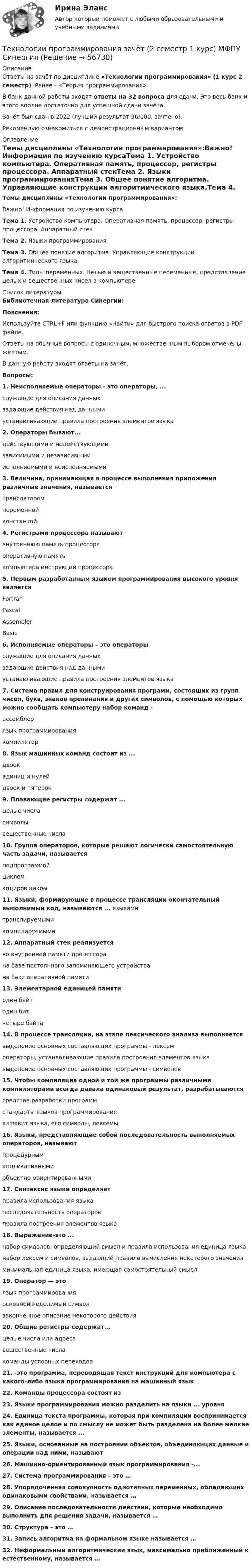     
            Описание
            Ответы на зачёт по дисциплине «Технологии программирования»  (1 курс 2 семестр). Ранее – «Теория программирования».В банк данной работы входят ответы на 32 вопроса для сдачи. Это весь банк и этого вполне достаточно для успешной сдачи зачёта.Зачёт был сдан в 2022 (лучший результат 96/100, зачтено).Рекомендую ознакомиться с демонстрационным вариантом. 
            Оглавление
            Темы дисциплины «Технологии программирования»:Важно! Информация по изучению курсаТема 1. Устройство компьютера. Оперативная память, процессор, регистры процессора. Аппаратный стекТема 2. Языки программированияТема 3. Общее понятие алгоритма. Управляющие конструкции алгоритмического языка.Тема 4. Типы переменных. Целые и вещественные переменные, представление целых и вещественных чисел в компьютере 
            Список литературы
            Библиотечная литература Синергии:Пояснения:Используйте CTRL+F или функцию «Найти» для быстрого поиска ответов в PDF файле. Ответы на обычные вопросы с одиночным, множественным выбором отмечены жёлтым.В данную работу входят ответы на зачёт.Вопросы:1.	Неисполняемые операторы - это операторы, ...служащие для описания данныхзадающие действия над даннымиустанавливающие правила построения элементов языка2.	Операторы бывают...действующими и недействующимизависимыми и независимымиисполняемыми и неисполняемыми3.	Величина, принимающая в процессе выполнения приложения различные значения, называетсятрансляторомпеременнойконстантой4.	Регистрами процессора называютвнутреннюю память процессораоперативную памятькомпьютера инструкции процессора5.	Первым разработанным языком программирования высокого уровня являетсяFortranPascalAssemblerBasic6.	Исполняемые операторы – это операторыслужащие для описания данныхзадающие действия над даннымиустанавливающие правила построения элементов языка7.	Система правил для конструирования программ, состоящих из групп чисел, букв, знаков препинания и других символов, с помощью которых можно сообщать компьютеру набор команд -ассемблерязык программированиякомпилятор8.	Язык машинных команд состоит из ...двоекединиц и нулейдвоек и пятерок9.	Плавающие регистры содержат ...целые числасимволывещественные числа10.	Группа операторов, которые решают логически самостоятельную часть задачи, называетсяподпрограммойцикломкодировщиком11.	Языки, формирующие в процессе трансляции окончательный выполнимый код, называются ... языкамитранслируемымикомпилируемыми12.	Аппаратный стек реализуетсяво внутренней памяти процессорана базе постоянного запоминающего устройствана базе оперативной памяти13.	Элементарной единицей памятиодин байтодин битчетыре байта14.	В процессе трансляции, на этапе лексического анализа выполняетсявыделение основных составляющих программы - лексемоператоры, устанавливающие правила построения элементов языкавыделение основных составляющих программы - символов15.	Чтобы компиляция одной и той же программы различными компиляторами всегда давала одинаковый результат, разрабатываются средства разработки программстандарты языков программированияалфавит языка, его символы, лексемы16.	Языки, представляющие собой последовательность выполняемых операторов, называютпроцедурнымаппликативнымиобъектно-ориентированными17.	Синтаксис языка определяетправила использования языкапоследовательность операторовправила построения элементов языка18.	Выражение-это ...набор символов, определяющий смысл и правила использования единица языканабор лексем и символов, задающий правило вычисления некоторого значенияминимальная единица языка, имеющая самостоятельный смысл19.	Оператор — этоязык программированияосновной неделимый символзаконченное описание некоторого действия20.	Общие регистры содержат...целые числа или адресавещественные числакоманды условных переходов21.	-это программа, переводящая текст инструкций для компьютера с какого-либо языка программирования на машинный язык22.	Команды процессора состоят из23.	Языки программирования можно разделить на языки ... уровня24.	Единица текста программы, которая при компиляции воспринимается как единое целое и по смыслу не может быть разделена на более мелкие элементы, называется ...25.	Языки, основанные на построении объектов, объединяющих данные и операции над ними, называют26.	Машинно-ориентированный язык программирования -...27.	Система программирования – это … 28.	Упорядоченная совокупность однотипных переменных, обладающих одинаковыми свойствами, называется … 29.	Описание последовательности действий, которые необходимо выполнить для решения задачи, называется … 30.	Структура – это … 31.	Запись алгоритма на формальном языке называется … 32.	Неформальный алгоритмический язык, максимально приближенный к естественному, называется …  
            
            
            Технологии программирования ДГТУТехнологии программирования зачёт (2 семестр 1 курс) МФПУ СинергияТехнологии программирования тест ответы на вопросы Синергия 3 семестрТехнологии продаж гостиничного продукта ЗАДАНИЕ 2⭐ Технологии психологического консультирования в образовании > Итоговый тест (ответы на тест Синергия / МТИ / МосАП, январь 2023)Технологии разработки и производства рекламного и PR-продуктаТехнологии разработки и производства рекламного и PR-продукта часть 2 Витте МУИВ Ответы на итоговый тестТехнологии оптовых и розничных продаж. Синергия. Ответы на итоговый + компетентностный тесты. На отлично!Технологии оценки развития социально-экономических системТехнологии оценки эффективности деятельности государственных органов. Синергия. ✅ Ответы на ИТОГОВЫЙ ТЕСТ. На отлично!Технологии преподавания предмета Физическая культура в общеобразовательной школе 2  сдо росдистантТехнологии приемки, хранения, подготовки к продаже, размещения и выкладки товаровТехнологии принятия решений менеджментом международных компаний  сравнительный анализ зарубежных и российских методикТехнологии программирования