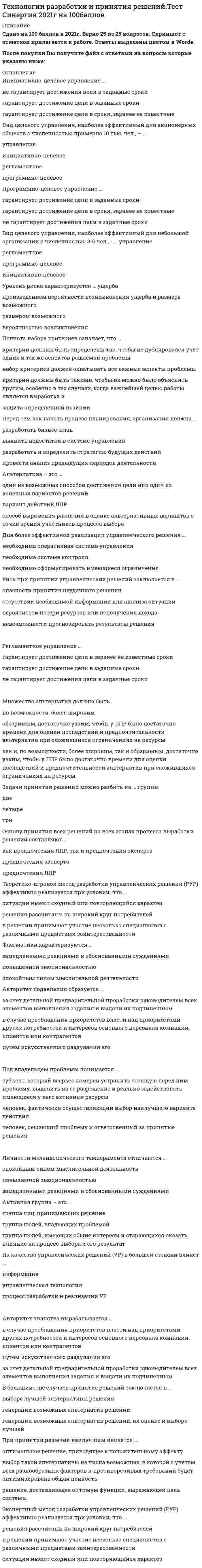   
          Описание
          66 вопросов с ответамиСдано на 80 баллов из 100 ХорошоГод сдачи - 2018- 2020.После покупки Вы получите файл с ответами на вопросы которые указаны ниже:***(Если нужна помощь с другими предметами или сдачей тестов онлайн, пишите в личные сообщения) 
          Оглавление
          1. Множество альтернатив должно быть … *по возможности, более широким *обозримым, достаточно узким, чтобы у ЛПР было достаточно времени для оценки последствий и предпочтительности альтернатив при сложившихся ограничениях на ресурсы *как и, по возможности, более широким, так и обозримым, достаточно узким, чтобы у ЛПР было достаточно времени для оценки последствий и предпочтительности альтернатив при сложившихся ограничениях на ресурсы2. Флегматики характеризуются … *замедленными реакциями и обоснованными суждениями *повышенной эмоциональностью *спокойным типом мыслительной деятельности3. Личности меланхолического темперамента отличаются … замедленными реакциями и обоснованными суждениями спокойным типом мыслительной деятельности повышенной эмоциональностью4. Задачи принятия решений можно разбить на … группыДвеТри Четыре 5. Концепция исследования – это … парадигма его проведения главная характеристика его организации комплекс ключевых положений, определяющий методологию и организацию исследования свойство его целостности совокупность гипотез, определяющих программу исследования6. Вид целевого управления наиболее эффективен для организации с численностью примерно 100 человек- ... управлениерегламентное программно-целевое инициативно-целевое7. Управление необходимо исследовать для … повышения качества управленческих решенийэффективного совершенствования управления.получения дополнительной информации при принятии решений.8. Экспертный метод разработки управленческих решений (РУР) эффективно реализуется при условии, что ... *ситуации имеют сходный или повторяющийся характер*в решении принимают участие несколько специалистов с различными предметамизаинтересованности *решения рассчитаны на широкий круг потребителей9. Метод «дельфи» относится к ... методам количественным эвристическим формализованным10. Метод букета проблем относится к ... методам формализованным эвристическим количественным11. Метод анализа иерархий предполагает …декомпозицию проблемы на простые составляющие частииерархическое представление задачиразработку оптимальной структуры управления12. Набор критериев должен удовлетворять таким требованиям, как …*полнота, действительность, разложимость, неизбыточность и минимальность*полнота, действительность, неизбыточность и минимальность*полнота, действительность, разложимость, и минимальность 13. Метод справедливого компромисса применяется, потому что …*глобальное качество альтернативы представляет собой сумму локальных (частных) качеств*имеется тесная связь с решением в некооперативных играх*необходимо провести анализ критериев*необходимо провести детализированный анализ проблемы 14. Методы психологической активизации и методы подключения новых интеллектуальных источников относятся …*к активизирующим методам*к методам сценариев *к эвристическим методам 15. Полнота набора критериев означает, что …*критерии должны быть определены так, чтобы не дублировался учет одних и тех же аспектов решаемой проблемы *критерии должны быть такими, чтобы их можно было объяснять другим, особенно в тех случаях, когда важнейшей целью работы является выработка и защита определенной позиции *критерий должен охватывать все важные аспекты проблемы16. Процессы принятия управленческих решений в организациях, как правило, …*носят индивидуальный характер*протекают в паритетных группах*протекают в иерархических группах17. В условиях, когда значения параметра достоверности прогноза меньше единицы, для определения наиболее выгодных стратегий используется критерий …ГурвицаЛапласаХоджа–Лемана18. Величину общего эффекта от использования информации, содержащейся в прогнозе для ЛПР Vd , можно определить как …V<sub>x</sub>=u<sub>B</sub>(V<sub>f</sub>–V<sub>r</sub>)V<sub>y</sub>=V<sub>f</sub>(u<sub>B</sub>–u<sub>A</sub>)Vd=Vx+Vy19. При принятии решения наилучшим является ... *оптимальное решение, приводящее к положительному эффекту *выбор такой альтернативы из числа возможных, в которой с учетом всех разнообразных факторов и противоречивых требований будет оптимизирована общая ценность *решение, доставляющее оптимум функции, выражающей цель системы20. Критерий – это …*вероятностный показатель оценки альтернатив*способ выражения различий в оценке альтернативных вариантов с точки зрения участников процесса выбора*один из возможных способов достижения цели или один из конечных вариантов Решений21. Для более эффективной реализации управленческого решения ... необходимо сформулировать имеющиеся ограничения необходима система контроля необходима оперативная система управления22. ЛПР (лицо, принимающее решения) – это …*человек, который лично работает в рассматриваемой области деятельности, является признанным специалистом по решаемой проблеме, может и имеет возможность высказать суждения по ней*группа людей, имеющая общие интересы и старающаяся оказать влияние на процесс выбора и его результат*субъект, который всерьез намерен устранить стоящую перед ним проблему, выделить на ее разрешение и реально задействовать имеющиеся у него активные ресурсы, суверенно воспользоваться положительными результатами от решения проблемы или взять на себя всю ответственность за неуспех, неудачу, за напрасные расходы23. Активная группа – это …*группа лиц, принимающих решение*группа людей, имеющая общие интересы и старающаяся оказать влияние на процесс выбора и его результат*группа людей, владеющих проблемой24. Транспортная задача относится к классу …управленческих задачэкономических задачзадач линейного программирования (ЗЛП)25. Применение ММ-критерия оправдано, если …имеется тесная связь с решением в некооперативных играхнеобходимо провести детализированный анализ проблемынеобходимо исключить какой бы то ни было риск26. Вид целевого управления, наиболее эффективный для акционерных обществ с численностью примерно 10 тыс. чел., - ... управление инициативно-целевое регламентное программно-целевое27. Вид целевого управления, наиболее эффективный для небольшой организации с численностью 3-5 чел., - ... управлениерегламентное программно-целевое инициативно-целевое28. Величина дополнительного выигрыша, получаемого вследствие повышениядостоверности прогноза Vy, может быть определена по формуле …V<sub>x</sub>=u<sub>B</sub>(V<sub>f</sub>–V<sub>r</sub>)Vy=Vf(uB–uA)V<sub>d</sub>=V<sub>x</sub>+V<sub>y</sub> 29. Величина дополнительного выигрыша, получаемого вследствие измененияпринимаемого решения Vх, может быть определена по формуле …Vx=uB(Vf–Vr)V<sub>y</sub>=V<sub>f</sub>(u<sub>B</sub>–u<sub>A</sub>)V<sub>d</sub>=V<sub>x</sub>+V<sub>y</sub> 30. Метод справедливого компромисса применяется, потому что …*глобальное качество альтернативы представляет собой сумму локальных (частных) качеств*имеется тесная связь с решением в некооперативных играх*необходимо провести анализ критериев*необходимо провести детализированный анализ проблемы 31. К группе методов исследования операций относится …*метод Дельфи*метод управления запасами*метод линейного программирования*метод теории игр*метод разработки сценария32. Под нормализацией векторного критерия при многокритериальной оптимизации понимается …*анализ критериев*поиск оптимального решения *декомпозиция задачи на составляющие части*приведение всех критериев к единой шкале измерения33. Критерий Сэвиджа – это критерий … *средневзвешенного выигрыша *наименьших возможных потерь*недостаточного основания*пессимизма-оптимизма*максимального гарантированного результата 34. Метод мозгового штурма относится к … методамколичественным формализованным эвристическим35. Решение, принятое по заранее определенному алгоритму, называется …ДетерминированнымСтандартнымхорошо структурированнымформализованным 36. Под эффективностью управленческого решения понимается …*результат, полученный от реализации решения*разность между полученным эффектом и затратами на реализацию решения*отношение эффекта от реализации решения к затратам на его разработку и осуществление*достижение поставленной цели37. На основании матрицы потерь строится критерий …ЛапласаГурвицаВальдаСэвиджа38. Авторитет подавления образуется ... *путем искусственного раздувания его *за счет детальной предварительной проработки руководителем всех элементов выполнения задания и выдачи их подчиненных*в случае преобладания приоритетов власти над приоритетами других потребностей и интересов основного персонала компании, клиентов или контрагентов39. На качество управленческих решений (УР) в большей степени влияет ...управленческая технология информация процесс разработки и реализации УР40. Эксперт – это …*группа людей, имеющая общие интересы и старающаяся оказать влияние на процесс выбора и его результат *человек, который лично работает в рассматриваемой области деятельности, является признанным специалистом по решаемой проблеме, может и имеет возможность высказать суждения по ней*субъект, который всерьез намерен устранить стоящую перед ним проблему, выделить на ее разрешение и реально задействовать имеющиеся у него активные ресурсы, суверенно воспользоваться положительными результатами от решения проблемы или взять на себя всю ответственность за неуспех, неудачу, за напрасные расходы 41. Дерево решений – это …*философское видение процесса управления*суть процесса принятия решений *графическое представление процесса принятия решений42. Понятие «чистый риск» означает …*вероятность получения убытка или нулевого результата*возможными величинами прибыли и убытков *все издержки, связанные с решением, минус вероятная прибыль количественную оценку *вероятности получения запланированной прибыли разность между максимально 43. Риск при принятии управленческих решений заключается …*в невозможности прогнозировать результаты решения *в вероятности потери ресурсов или неполучения дохода*в отсутствии необходимой информации для анализа ситуации *в опасности принятия неудачного решения 44. Аппарат динамического программирования позволяет решать задачи ... В динамике только по управлению ресурсами только финансового характера45. Метод равномерной оптимизации применяется, если …*глобальное качество альтернативы представляет собой сумму локальных (частных) качеств*отсутствуют исходные данные *необходимо провести анализ критериев *необходимо провести детализированный анализ проблемы 46. В большинстве случаев принятие решений заключается в ...  *генерации возможных альтернатив решений, их оценке и выборе лучшей*генерации возможных альтернатив решений *выборе лучшей альтернативы решения47. … представляет собой набор прогнозов по каждому рассматриваемому решению, его реализации, а также по возможным положительным и отрицательным последствиямАктивизирующий методЭвристический методМетод сценариев48. Авторитет чванства вырабатывается…*путем искусственного раздувания его*в случае преобладания приоритетов власти над приоритетами других потребностей и интересов основного персонала компании, клиентов или контрагентов *за счет детальной предварительной проработки руководителем всех элементов выполнения задания и выдачи их подчиненным *за счет проведения анализа предыдущих периодов деятельности49. Вероятностным решениям соответствуют условия ... *определенности *неопределенности *риска *риска и неопределенности50. Уровень риска характеризуется ... *размером возможного ущерба *вероятностью возникновения ущерба *произведением вероятности возникновения ущерба и размера возможного ущерба51. Максиминные и минимаксные критерии относятся к принятию решений в условиях …*риска *определенности*неопределенности52. Основу принятия всех решений на всех этапах процесса выработки решений составляют …*предпочтения ЛПР (лица, принимающего решения)*как предпочтения ЛПР, так и предпочтения эксперта *предпочтения эксперта53. Для более эффективной реализации управленческого решения …*необходимо сформулировать имеющиеся ограничения*необходима система контроля*необходима оперативная система управления54. Под владельцем проблемы понимается … *человек, решающий проблему и ответственный за принятые решения*субъект, который всерьез намерен устранить стоящую перед ним проблему, выделить на ее разрешение и реально задействовать имеющиеся у него активные ресурсы*человек, фактически осуществляющий выбор наилучшего варианта действия 55. Параметрический метод относится к … методамформализованнымколичественнымэвристическим56. Метод синектики относится к … методамФормализованнымКоличественнымЭвристическим57. Метод фокальных объектов относится к … методамКоличественнымФормализованнымЭвристическим58. Морфологический метод относится к … методам КоличественнымФормализованнымэвристическим 59. Перед тем как начать процесс планирования, организация должна ... *разработать и определить стратегию будущих действий*разработать бизнес-план *выявить недостатки в системе управления *провести анализ предыдущих периодов деятельности60. Метод математического программирования …*применяется для расчета лучшего варианта решения по критерию оптимальности принятия управленческих решений*не применяется для проведения расчетов управленческих решений*применяется для подсчета вариантов принятия управленческих решений 61. Управление проектом – это …*декомпозиция проблемы на составляющие элементы *формализованное представление экономической задачи *профессиональная деятельность по руководству ресурсами62. Альтернатива – это …*один из возможных способов достижения цели или один из конечных вариантов решений*вариант действий ЛПР (лица, принимающего решения)*способ выражения различий в оценке альтернативных вариантов с точки зрения участников процесса выбора 63. Основные достоинства системы «ринги» заключаются в том, что …*тщательно и всесторонне исследуется решаемая проблема *принимаемые решения более обоснованы *реализация решений проходит быстро и эффективно*решения принимаются весьма оперативно*менеджер несет персональную ответственность за результаты принятого решения64. Процессы принятия управленческих решений в организациях, как правило, …*носят индивидуальный характер*протекают в паритетных группах*протекают в иерархических группах65. Критерий Вальда – это критерий …*средневзвешенного выигрыша*недостаточного основания *максимального гарантированного результата*пессимизма-оптимизма *наименьших возможных потерь 66. Критерий Гурвица – это критерий … *пессимизма-оптимизма*наименьших возможных потерь *максимального гарантированного результата *средневзвешенного выигрыша *недостаточного основания 
            
            
            Технологии разработки и принятия управленческих решений (тест с ответами Синергия)Технологии рекламы и связей с общественностью (тест с ответами Синергия)Технология возведения зданий _100_100Технология деловой коммуникации (тест с ответами Синергия, МОИ) 2021Технология конструкционных материалов.Итоговый тест Росдистант ТГУТехнология обработки информации «Синергия» тест с ответами (3 Семестр, 90 баллов, 2021год.)Технология обработки информации (тест с ответами «Синергия»).Технологии программирования (1,2) тест с ответами Синергиятехнологии программирования ответы на тест синергияТехнологии программирования ответы Синергия (Sinergiy) 2021гТехнологии программирования тест Синергиятехнологии программирования тест синергия зачеттехнологии программирования тест синергия (зачет, экзамен)Технологии программирования - тест с ответами (3 семестр) 90 баллов