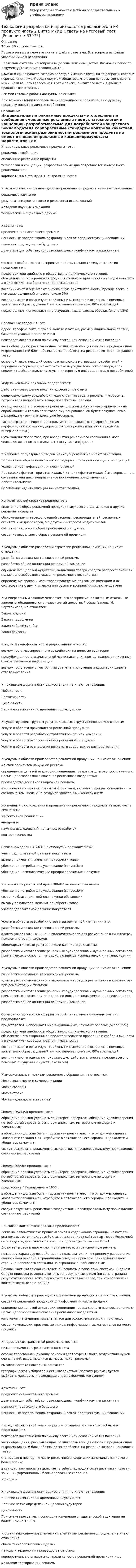     
            Описание
            28 из 30 верных ответов.После оплаты вы сможете скачать файл с ответами. Все вопросы из файла указаны ниже в оглавлении.Правильные ответы на вопросы выделены зеленым цветом. Возможен поиск по документу (сочетание клавиш Ctrl+F).ВАЖНО: Вы покупаете готовую работу, а именно ответы на те вопросы, которые перечислены ниже. Перед покупкой убедитесь, что ваши вопросы совпадают с ними. Если вашего вопроса нет в этом списке, значит его нет и в файле с правильными ответами.Все мои готовые работы доступны по ссылке: При возникновении вопросов или необходимости пройти тест по другому предмету пишите в личные сообщения  
            Оглавление
            Индивидуальные рекламные продукты - это:рекламные сообщения смешанные рекламные продуктытехнологии и концепции, разрабатываемые для потребностей конкретного рекламодателя корпоративные стандарты контроля качестваК технологическим разновидностям рекламного продукта не имеют отношения:рекламные кампаниирезультаты маркетинговых и рекламных исследований методики научных изысканий технические и оценочные данныеИдеалы - это:предпочтения настоящего времениценностные предпочтения, сохранившиеся от предшествующих поколений ценности предвидимого будущегодраматизация событий, сопровождающаяся конфликтом, напряжениемСогласно особенностям восприятия действительности визуалы как тип предполагают:представители идейного и общественно-политического течения, объединяющего сторонников представительного правления и свободы личности, а в экономике - свободы предпринимательствавоспринимают и оценивают окружающую действительность, прежде всего, с помощью ощущений и чувств (около 5%)воспринимают и организуют свой опыт и мышление в основном с помощью зрительных образов, данный тип составляет примерно 80% всех людейпредставляют и описывают мир в аудиальных, слуховых образах (около 15%)Справочные сведения - это:адрес, телефон, сайт, форма и валюта платежа, размер минимальной партии, базисные условия поставки и т.пповторяет дословно или по смыслу слоган или основной мотив посланиячасть обращения, раскрывающая, расшифровывающая слоган и предваряющая информационный блок; обозначается проблема, на решение которой направлен товаросновной текст, несущий основную нагрузку в мотивации потребителей и передачи информации; может быть сколь угодно большого размера, если содержит действительно нужную и интересную информацию для потребителейМодель «сильной рекламы» предполагает:действие - совершение покупки адресатом рекламыследующую схему воздействия: единственная задача рекламы - уговорить потребителя попробовать товар; потребитель, получаяосведомленность о товаре из рекламы, должен пойти на «эксперимент» - на опробывание; и только если товар ему понравился, он будет покупать его в дальнейшем - реклама здесь уже бессильнаРаспространена в Европе и используется для элитных товаров (элитная парфюмерия и косметика, дорогостоящие продукты питания, предметы интерьера и т.д.)Суть модели: после того, при восприятии рекламного сообщения в мозг человека, хочет он этого или нет, поступает информацияК наиболее популярные методам манипулирования не имеют отношения:Встраивание образа политического лидера в благоприятную цепь ассоциаций Усиление идентификации личности с толпойПодтасовка фактов - при этом каждый из таких фактов может быть верным, но в сочетании они дают неправильное искаженное представление о действительностиОслабление идентификации личности с толпойКопирайтерский креатив предполагает:вплетение в образ рекламной продукции звукового ряда, запахов и другие рекламных средствобслуживание интересов, с одной стороны, рекламодателей, рекламных агентств и медиабайеров, а с другой - интересов медиаканалов создание текстового образа рекламной продукции создание визуального образа рекламной продукцииК услугам в области разработки стратегии рекламной кампании не имеют отношения:разработка и создание телевизионной рекламыразработка общей концепции рекламной кампанииопределение целевой аудитории; концепции товара средств распространения с целью целесообразного оказания рекламного воздействияопределение сроков и масштабов проведение рекламной кампании и их согласование с другими маркетинговыми мероприятиями рекламодателяК универсальным законам человеческого восприятия, по которым отдельные элементы объединяются в независимый целостный образ (законы М. Вертгеймера) не относятся:Закон подобияЗакон уподобленияЗакон «общей судьбы»Закон близостиК недостаткам форматности радиостанции относят:возможность массированного воздействия на целевые аудитории предубежденность значительной части населения против трансляции крупных блоков рекламной информации возможность точного контроля за временем получения информации широта охвата населенияК признакам форматности радиостанции не имеют отношения:Мобильность Портативность ЦикличностьНаличие статистики по временным флуктуациямК существующим группам услуг рекламных структур невозможно отнести:Услуги в области производства рекламной продукции Услуги в области разработки стратегии рекламной кампании Услуги в области распространения рекламной продукцииУслуги в области размещения рекламы в средствах ее распространенияК услугам в области производства рекламной продукции не имеют отношения:монтаж элементов наружной рекламыопределение целевой аудитории; концепции товара средств распространения с целью целесообразного оказания рекламного воздействияпроизводство всех видов наружной рекламыизготовление и монтаж транзитной рекламы, включая перекраску подвижного состава, в том числе и на воздухоплавательных конструкцияхЖизненный цикл создания и продвижения рекламного продукта не включает в себя этапы:эффективной реализации внедрениянаучных исследований и опытных разработок контроля качестваСогласно модели DAG MAR, акт покупки проходит фазы:учет предполагаемой реакции покупателя вызов у покупателя желания приобрести товар убеждение потребителя, увещевание (convection)убеждение - психологическое предрасположение к покупкеК этапам восприятия в Модели DIBABA не имеют отношения:убеждение потребителя, увещевание (convection)создание благоприятной для покупки обстановкивызов у покупателя желания приобрести товаручет предполагаемой реакции покупателяУслуги в области разработки стратегии рекламной кампании - это:разработка и создание телевизионной рекламыадаптация рекламных кино- и видеоматериалов для размещения в кинотеатрах при демонстрации фильмовобщемаркетинговые услуги, нежели как чисто рекламныеразработка и изготовление рекламных аудиороликов и музыкальных логотипов, применяемых в основном на радио, но иногда используемых и на телевиденииК услугам в области производства рекламной продукции не имеют отношения:разработка и создание телевизионной рекламыадаптация рекламных кино- и видеоматериалов для размещения в кинотеатрах при демонстрации фильмовразработка и изготовление рекламных аудиороликов и музыкальных логотипов, применяемых в основном на радио, но иногда используемых и на телевиденииразработка общей концепции рекламной кампанииСогласно особенностям восприятия действительности аудиалы как тип предполагают:представляют и описывают мир в аудиальных, слуховых образах (около 15%)представители идейного и общественно-политического течения, объединяющего сторонников представительного правления и свободы личности, а в экономике - свободы предпринимательствавоспринимают и организуют свой опыт и мышление в основном с помощью зрительных образов, данный тип составляет примерно 80% всех людейвоспринимают и оценивают окружающую действительность, прежде всего, с помощью ощущений и чувств (около 5%)К эмоциональным мотивам рекламного обращения не относятся:Мотив значимости и самореализации Мотив свободы Мотив страха Мотив надежности и гарантийМодель DAGMAR предполагает:обращение должно удержать ее интерес: содержать обещание удовлетворения потребностей адресата, быть оригинальным, интересным по форме и лаконичнымв обращении должна быть «подсказка» получателю, что он должен сделать: «позвоните сегодня же», «требуйте в аптеках вашего города», «приходите и убедитесь сами» и т.псводит результаты рекламного воздействия к последовательному прохождению сознания потребителейМодель DIBABA предполагает:обращение должно удержать ее интерес: содержать обещание удовлетворения потребностей адресата, быть оригинальным, интересным по форме и лаконичнымпредложена Г.Гольдманом в 1953 гв обращении должна быть «подсказка» получателю, что он должен сделать: «позвоните сегодня же», «требуйте в аптеках вашего города», «приходите и убедитесь сами» и т.псводит результаты рекламного воздействия к последовательному прохождению сознания потребителейПоисковая контекстная реклама предполагает:Реклама, автоматически привязываемая к содержанию страницы, на которой она показывается примеры: Реклама на страницах сайтов-партнеров Рекламной сети Яндекса, участниках Бегуна, при просмотре письма на GmailВключает в себя и наружную, и внутреннюю, и транспортную рекламупо своему характеру воздействия на пользователя и по принципу размещения аналогичная рекламе в традиционных медиа - примеры: баннер на главной странице поискового сайта или на страницах онлайнового СМИВажный частный случай контекстной рекламы в поисковых системах Яндекс и Google: привязка осуществляется к запросу пользователя (но сама страница результатов поиска тоже формируется в ответ на запрос, так что обеспечена контекстность всей странице)К услугам в области производства рекламной продукции не имеют отношения:создание рекламной продукции для оформления места продажиопределение целевой аудитории; концепции товара средств распространения с целью целесообразного оказания рекламного воздействияизготовление специальных элементов для оформления витрин, прилавковсоздание упаковки, ярлыков, ценников, информационных материалов на месте продажиК недостаткам транзитной рекламы относятся:низкая стоимость 1 рекламного контакта особые требования к дизайну рекламы (для эффективного воздействия нужен очень яркий, выделяющийся из массы макет рекламы) высокая частота повторных контактовгеографическая избирательность воздействия (поэтому рекомендуется выбирать маршруты, проходящие рядом с фирмой, магазином)Архетипы - это:предпочтения настоящего времени драматизация событий, сопровождающаяся конфликтом, напряжением ценности предвидимого будущегоценностные предпочтения, сохранившиеся от предшествующих поколенийПодход эффективной композиции при создании рекламного сообщения предполагает:повторяет дословно или по смыслу слоган или основной мотив посланиячасть обращения, раскрывающая, расшифровывающая слоган и предваряющая информационный блок; обозначается проблема, на решение которой направлен товарчто первая и последняя части рекламной информации запоминаются легче и более прочнов стандартном варианте включает в себя следующие составные части: слоган, зачин, информационный блок, справочные сведения,эхо-фразаК признакам форматности радиостанции не имеют отношения:Наличие статистики по временным флуктуациям Наличие четко определенной целевой аудитории ЦикличностьПри смене программы происходит изменение слушательской аудитории не более, чем на 15-20%К организационно-управленческим элементам рекламного продукта не имеют отношения:обмен технологическими идеямиметоды и технологии производства рекламыкорпоративные стандарты контроля качества рекламной продукции и др методики тестирования рекламы  
            
            
            Технологии разработки и производства рекламного и PR-продуктаТехнологии разработки и производства рекламного и PR-продукта часть 2 Витте МУИВ Ответы на итоговый тестТехнологии разработки программного обеспечения (тест с ответами Синергия/МОИ/ МТИ /МОСАП)Технологии самоорганизации и самообразования (Вариант №10, КазанГЭУ)Технологии самоорганизации и саморазвития личностиТехнологии самоорганизации и саморазвития личности ТЕСТ ТулГУТехнологии самореализации и саморазвития 7 вариант ТулГУТехнологии принятия решений менеджментом международных компаний  сравнительный анализ зарубежных и российских методикТехнологии программирования✅ Технологии программирования 70 вопросов СИНЕРГИЯ МТИ 2022Технологии программирования ДГТУТехнологии программирования зачёт (2 семестр 1 курс) МФПУ СинергияТехнологии программирования тест ответы на вопросы Синергия 3 семестрТехнологии продаж гостиничного продукта ЗАДАНИЕ 2