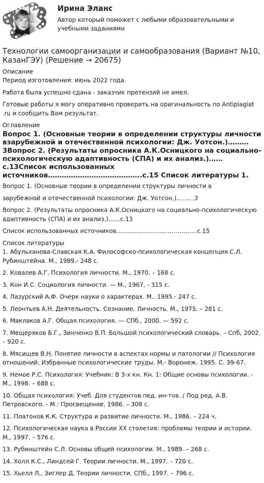      
          Описание
          Период изготовления: июнь 2022 года.Работа была успешно сдана - заказчик претензий не имел.Готовые работы я могу оперативно проверить на оригинальность по Antiplagiat .ru и сообщить Вам результат. 
          Оглавление
          Вопрос 1. (Основные теории в определении структуры личности взарубежной и отечественной психологии: Дж. Уотсон.)………3Вопрос 2. (Результаты опросника А.К.Осницкого на социально-психологическую адаптивность (СПА) и их анализ.)……с.13Список использованных источников…………………………………..с.15 
          Список литературы
          1. Абульханова-Славская К.А. Философско-психологическая концепция С.Л. Рубинштейна. М., 1989.- 248 с. 2. Ковалев А.Г. Психология личности. М., 1970. – 168 с. 3. Кон И.С. Социология личности. — М., 1967, - 315 c. 4. Лазурский А.Ф. Очерк науки о характерах. М., 1995.- 247 с. 5. Леонтьев А.Н. Деятельность. Сознание. Личность. М., 1975. – 281 с. 6. Маклаков А.Г. Общая психология. — СПб., 2000. — 592 с. 7. Мещеряков Б.Г., Зинченко В.П. Большой психологический словарь. – Спб, 2002. – 920 c. 8. Мясищев В.Н. Понятие личности в аспектах нормы и патологии // Психология отношений. Избранные психологические труды. М.- Воронеж, 1995. С. 39-67. 9. Немое Р.С. Психология: Учебник: В 3-х кн. Кн. 1: Общие основы психологии. - М., 1998. – 688 с. 10. Общая психология: Учеб. Для студентов пед. ин-тов. / Под ред. А.В. Петровского. - М.: Просвещение, 1986. – 308 с. 11. Платонов К.К. Структура и развитие личности. М., 1986. – 224 ч. 12. Психологическая наука в России ХХ столетия: проблемы теории и истории. М., 1997. – 576 с. 13. Рубинштейн С.Л. Основы общей психологии. М., 1989. – 268 с. 14. Холл К.С., Линдсей Г. Теории личности. М., 1997. – 720 с. 15. Хьелл Л., Зиглер Д. Теории личности. СПб., 1997. – 796 с.
            
            
            Технологии разработки программного обеспечения (тест с ответами Синергия/МОИ/ МТИ /МОСАП)Технологии самоорганизации и самообразования (Вариант №10, КазанГЭУ)Технологии самоорганизации и саморазвития личностиТехнологии самоорганизации и саморазвития личности ТЕСТ ТулГУТехнологии самореализации и саморазвития 7 вариант ТулГУТехнологии самореализации и саморазвития личности (ТулГУ, Вариант № 7, Строительство – ПГС)Технологии составления современных управленческих документов (ДОУА)✅ Технологии программирования 70 вопросов СИНЕРГИЯ МТИ 2022Технологии программирования ДГТУТехнологии программирования зачёт (2 семестр 1 курс) МФПУ СинергияТехнологии программирования тест ответы на вопросы Синергия 3 семестрТехнологии продаж гостиничного продукта ЗАДАНИЕ 2⭐ Технологии психологического консультирования в образовании > Итоговый тест (ответы на тест Синергия / МТИ / МосАП, январь 2023)Технологии разработки и производства рекламного и PR-продукта