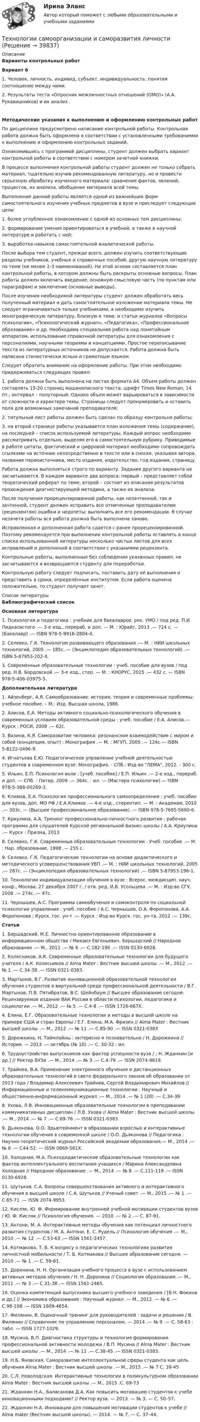     
          Описание
           Варианты контрольных работ Вариант 61.     Человек, личность, индивид, субъект, индивидуальность: понятия соотношение между ними.2.     Результаты теста «Опросник межличностных отношений (ОМО)» (А.А. Рукавишников) и их анализ .Методические указания к выполнению и оформлению контрольных работ	По дисциплине предусмотрено написание контрольной работы. Контрольная работа должна быть оформлена в соответствии с установленными требованиями к выполнению и оформлению контрольных заданий.	Ознакомившись с программой дисциплины, студент должен выбрать вариант контрольной работы в соответствии с номером зачетной книжки.	В процессе выполнения контрольной работы студент должен не только собрать материал, тщательно изучив рекомендованную литературу, но и провести серьезную обработку изученного материала: сравнение фактов, явлений, процессов, их анализа, обобщение материала всей темы.	Выполнение данной работы является одной из важнейших форм самостоятельного изучения учебных предметов в вузе и преследует следующие цели:1.     более углубленное ознакомление с одной из основных тем дисциплины;2.     формирование умения ориентироваться в учебной, а также в научной литературе и работать с ней;3.     выработка навыков самостоятельной аналитической работы.	После выбора тем студент, прежде всего, должен изучить соответствующие разделы учебников, учебных и справочных пособий, другую научную литературу по теме (не менее 2-3 наименований). На этой основе составляется план контрольной работы, в котором должны быть раскрыты основные вопросы. План работы должен включать введение, основную смысловую часть (по пунктам или параграфам) и заключение (основные выводы).	После изучения необходимой литературы студент должен обработать весь полученный материал и дать самостоятельное изложение материала темы. Не следует ограничиваться только учебниками, а необходимо изучить монографическую литературу, близкую к теме, и статьи журналов «Вопросы психологии», «Психологический журнал», «Педагогика», «Профессиональное образование» и др. Необходима специальная работа над понятийным аппаратом, использование справочной литературы для ознакомления с персоналиями, научными теориями и концепциями. Простое переписывание текста из литературных источников не допускается. Работа должна быть написана стилистически ясным и грамотным языком.	Следует обратить внимание на оформление работы. При этом необходимо придерживаться следующих правил:1.     работа должна быть выполнена на листах формата А4. Объем работы должен составлять 15-20 страниц машинописного текста: шрифт Times New Roman; 14 пт.; интервал – полуторный. Однако объем может варьироваться в зависимости от сложности и характера темы. Страницы следует пронумеровать и оставить поля для возможных замечаний преподавателя;2.     титульный лист работы должен быть сделан по образцу контрольно работы;3.     на второй странице работы указывается план изложения темы (содержание), на последней – список используемой литературы. Каждый вопрос необходимо рассматривать отдельно, выделяя его в самостоятельную рубрику. Приводимые в работе цитаты, фактический и цифровой материал необходимо сопровождать ссылками на источник непосредственно в тексте или в сноске, указывая автора, название первоисточника, место издания, издательство, год издания, страницу.	Работа должна выполняться строго по варианту. Задания другого варианта не засчитываются. В каждом варианте два вопроса: первый – представляет собой теоретический реферат по теме, второй – состоит из описания результатов прохождения диагностирующей методики, а также их анализа.	После получения прорецензированной работы, как незачтенной, так и зачтенной, студент должен исправить все отмеченные преподавателем (рецензентом) ошибки и недочеты; выполнить все его рекомендации. В случае незачета работы вся работа должна быть выполнена заново.	Исправленная и дополненная работа сдается с ранее прорецензированной. Поэтому рекомендуется при выполнении контрольной работы оставлять в конце списка использованной литературы несколько чистых листов для всех исправлений и дополнений в соответствии с указаниями рецензента.	Контрольные работы, выполненные без соблюдения указанных правил, не засчитываются и возвращаются студенту для переработки.	Контрольную работу следует подписать, поставить дату её выполнения и представить в сроки, определённые институтом. Если работа оценена положительно, то студент получает зачет.  
          Список литературы
           Библиографический список Основная литература1.     Психология и педагогика : учебник для бакалавров, рек. УМО / под ред. П.И. Пидкасистого .— 3-е изд., перераб. и доп. — М. : Юрайт, 2013 .— 724 c. — (Бакалавр) .— ISBN 978-5-9916-2804-4.2.     Селевко, Г.К. Технологии развивающего образования .— М. : НИИ школьных технологий, 2005 .— 185с. — (Энциклопедия образовательных технологий) .— ISBN 5-87953-202-Х.3.     Современные образовательные технологии : учеб. пособие для вузов / под ред. Н.В. Бордовской .— 3-е изд., стер. — М. : КНОРУС, 2015 .— 432 c. — ISBN 978-5-406-03975-5. Дополнительная литература1.     Айзенберг, А.Я. Самообразование: история, теория и современные проблемы: учебное пособие. – М.: Изд. Высшая школа, 1986.2.     Алисов, Е.А. Методы активного социально-психологического обучения в современных условиях образовательной среды : учеб. пособие / Е.А. Алисов.— Курск : РОСИ, 2008 .— 62с.3.     Вазина, К.Я. Саморазвитие человека: резонансное взаимодействие с миром и собой (концепция, опыт) : Монография .— М. : МГУП, 2005 .— 124с.— ISBN 5-8122-0496-9.4.     Игнатьева Е.Ю. Педагогическое управление учебной деятельностью студентов в современном вузе: Монография. - СПб.: Изд-во ЛЕМА, 2012. - 300 с.5.     Ильин, Е.П. Психология воли : [учеб. пособие] / Е.П. Ильин .— 2-е изд., перераб. и доп. — СПб. : Питер, 2009 .— 364с. : ил. — (Мастера психологии).— ISBN 978-5-388-00269-3.6.     Климов, Е.А. Психология профессионального самоопределения : учеб. пособие для вузов, доп. МО РФ / Е.А.Климов .— 4-е изд., стереотип. — М. : Академия, 2010 .— 303с. — (Высшее профессиональное образование) .— ISBN 978-5-7695-5690-6.7.     Криулина, А.А. Тренинг профессионально-личностного развития : рабочая программа для слушателей Курской региональной Бизнес-школы / А.А. Криулина .— Курск : Призма, 20138.     Селевко, Г.К. Современные образовательные технологии : Учеб. пособие .— М. : Нар. образование, 1998 .— 255 с.9.     Селевко, Г.К. Педагогические технологии на основе дидактического и методического усовершенствования УВП .— М. : НИИ школьных технологий, 2005 .— 287с. — (Энциклопедия образовательных технологий) .— ISBN 5-87953-196-1.10. Технологии индивидуализации обучения в вузе : Всерос. междисцип. науч. конф., Москва, 27 декабря 2007 г. / отв. ред. И.В. Усольцева .— М. : Изд-во СГУ, 2008 .— 274с..— 47c.11. Чернышев, А.С. Программа самообучения и самоконтроля по социальной психологии управления : учеб. пособие / А.С. Чернышев, О.А. Форопонова, А.А. Форопонова ; Курск. гос. ун-т .— Курск : Изд-во Курск. гос. ун-та, 2012 .— 139c. Статьи1.     Бершадский, М.Е. Личностно ориентированное образование в информационном обществе / Михаил Евгеньевич. Бершадский // Народное образование .— М., 2011 .— № 6 .— С.182-190 .— ISSN 0130-6928.2.     Колесников, А.К. Современные образовательные технологии для будущего учителя / А.К. Колесников // Alma Mater : Вестник высшей школы .— М., 2012 .— № 1 .— С.34-38 .— ISSN 0321-0383.3.     Мартынов, В.Г. Развитие инновационной образовательной технологии обучения студентов в виртуальной среде профессиональной деятельности / В.Г. Мартынов, П.В. Пятибратов, В.С. Шейнбаум // Высшее образование сегодня: Рецензируемое издание ВАК России в области психологии, педагогики и социологии .— М., 2012 .— № 5 .— С.4-8 .— ISSN 1726-667X.4.     Елина, Е.Г. Образовательные технологии и методы в высшей школе на примере США и стран Европы / Е.Г. Елина, М.А. Фризен // Alma Mater : Вестник высшей школы .— М., 2012 .— № 11 .— С.85-90 .— ISSN 0321-03835.     Дорожкина, Н. Таймлайны : интересно и познавательно / Н. Дорожкина // История. — 2013 .— октябрь (№ 10) .— С. 30-32 : ил.6.     Трудоустройство выпускников как фактор успешности вуза / ; Н. Жданкин [и др.] // Ректор ВУЗа .— М., 2014 .— № 3 .— С.4-79 .— ISSN 2074-9619.7.     Трайнев, В.А. Применение электронного обучения и дистанционных образовательных технологий в свете федерального закона об образовании от 2013 года / Владимир Алексеевич Трайнев, Сергей Владимирович Михайлов // Информационные и телекоммуникационные технологии : Научный и общественно-информационный журнал .— М., 2014 .— № 1 (20) .— С.34-398.     Ухова, Л.В. Инновационные образовательные технологии в преподавании коммуникативных дисциплин / Л.В. Ухова // Alma Mater : Вестник высшей школы .— М., 2014 .— № 7 .— С.69-76 .— ISSN 0321-0383.9.     Дьяконова, О.О. Эдьютейнмент в образовании взрослых и интерактивные технологии обучения в современной школе / О.О. Дьяконова // Педагогика : Научно-теоретический журнал Российской академии образования.— М., 2014 .— № 8 .— С44-52. — ISSN 0869-561X.10. Холодная, М.А. Психодидактические образовательные технологии как фактор интеллектуального воспитания учащихся / Марина Александровна Холодная // Народное образование .— М., 2014 .— № 8 .— С.111-119 .— ISSN 0130-6928.11. Шутьков, С.А. Вопросы совершенствования активного и интерактивного обучения в высшей школе / С.А. Шутьков // Ученый совет .— М., 2015 .— № 1 .— С.65-71 .— ISSN 2074-9953.12. Кисляк, Ю. Ф. Формирование внутренней учебной мотивации студентов вузов / Ю. Ф. Кисляк // Психология обучения. — 2010 .— № 2 .— С. 87-91.13. Антони, М. А. Интерактивные методы обучения как потенциал личностного развития студентов / М. А. Антони, Е. С. Рудель // Психология обучения .— М., 2010 .— № 12 .— С.53-63 .— ISSN 1561-2457.14. Котмакова, Т. Б. К вопросу о педагогических технологиях развития личностной мобильности / Т. Б. Котмакова // Высшее образование сегодня. — 2010 .— № 1 .— С. 59-61.15. Доронина, Н. Н. Организация учебного процесса в вузе с использованием активных методов обучения / Н. Н. Доронина // Социология образования .— М., 2011 .— № 3 .— С.31-38 .— ISSN 1561-2465.16. Оценка компетенций выпускника высшего учебного заведения / [В.Н. Фокина и др.] // Экономика образования : Научный журнал .— М., 2012 .— № 6 .— С.98-108 .— ISSN 1609-4654.17. Филянин, В. Оценочный тренинг для руководителей : задачи и решения / В. Филянин // Справочник по управлению персоналом. — 2014 .— № 9 .— С. 58-63 : табл. — ISSN 1727-1029.18. Мусина, В.П. Диагностика структуры и технология формирования профессиональной активности молодежи / В.П. Мусина // Alma Mater : Вестник высшей школы .— М., 2014 .— № 11 .— С.38-45 .— ISSN 0321-0383.19. Н.Б. Яновская. Саморазвитие интеллектуальной сферы студента как цель обучения Alma Mater : Вестник высшей школы .— М., 2015 .— № 7 C. 39-4520. С.Л. Новолодская. Интерактивные технологии в поликультурном образовании Alma Mater : Вестник высшей школы .— М., 2015 .C. 69-7321. Жданкин Н.А., Баласанова Д.А. Как повысить мотивацию студентов к учебе инновационными подходами? // Ректор вуза. — 2013. — № 3. — С. 50–57.22. Жданкин Н.А. Инновации для повышения мотивации студентов к учебе // Alma mater (Вестник высшей школы). — 2014. — № 7. — С. 37–44.
            
            
            Технологии самоорганизации и самообразования (Вариант №10, КазанГЭУ)Технологии самоорганизации и саморазвития личностиТехнологии самоорганизации и саморазвития личности ТЕСТ ТулГУТехнологии самореализации и саморазвития 7 вариант ТулГУТехнологии самореализации и саморазвития личности (ТулГУ, Вариант № 7, Строительство – ПГС)Технологии составления современных управленческих документов (ДОУА)Технологии составления современных управленческих документов (ДОУА)Технологии программирования ДГТУТехнологии программирования зачёт (2 семестр 1 курс) МФПУ СинергияТехнологии программирования тест ответы на вопросы Синергия 3 семестрТехнологии продаж гостиничного продукта ЗАДАНИЕ 2⭐ Технологии психологического консультирования в образовании > Итоговый тест (ответы на тест Синергия / МТИ / МосАП, январь 2023)Технологии разработки и производства рекламного и PR-продуктаТехнологии разработки и производства рекламного и PR-продукта часть 2 Витте МУИВ Ответы на итоговый тест