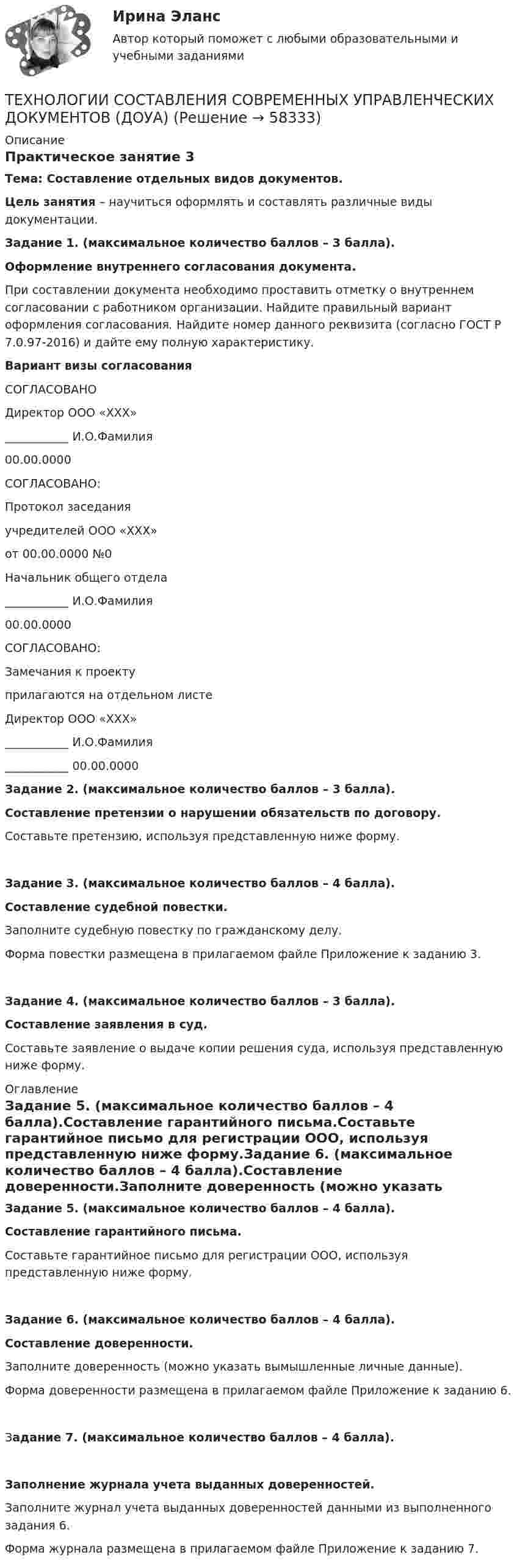      
            Описание
            Практическое занятие 3Тема: Составление отдельных видов документов.Цель занятия – научиться оформлять и составлять различные виды документации.Задание 1. (максимальное количество баллов – 3 балла).Оформление внутреннего согласования документа.При составлении документа необходимо проставить отметку о внутреннем согласовании с работником организации. Найдите правильный вариант оформления согласования. Найдите номер данного реквизита (согласно ГОСТ Р 7.0.97-2016) и дайте ему полную характеристику.Вариант визы согласованияСОГЛАСОВАНОДиректор ООО «ХХХ»___________ И.О.Фамилия00.00.0000СОГЛАСОВАНО:Протокол заседанияучредителей ООО «ХХХ»от 00.00.0000 №0Начальник общего отдела___________ И.О.Фамилия00.00.0000СОГЛАСОВАНО:Замечания к проектуприлагаются на отдельном листеДиректор ООО «ХХХ»___________ И.О.Фамилия___________ 00.00.0000 Задание 2. (максимальное количество баллов – 3 балла).Составление претензии о нарушении обязательств по договору.Составьте претензию, используя представленную ниже форму.Задание 3. (максимальное количество баллов – 4 балла).Составление судебной повестки.Заполните судебную повестку по гражданскому делу.Форма повестки размещена в прилагаемом файле Приложение к заданию 3.Задание 4. (максимальное количество баллов – 3 балла).Составление заявления в суд.Составьте заявление о выдаче копии решения суда, используя представленную ниже форму. 
            Оглавление
            Задание 5. (максимальное количество баллов – 4 балла).Составление гарантийного письма.Составьте гарантийное письмо для регистрации ООО, используя представленную ниже форму.Задание 6. (максимальное количество баллов – 4 балла).Составление доверенности.Заполните доверенность (можно указать вымышленные личные данные).Форма доверенности размещена в прилагаемом файле Приложение к заданию 6.Задание 7. (максимальное количество баллов – 4 балла).Заполнение журнала учета выданных доверенностей.Заполните журнал учета выданных доверенностей данными из выполненного задания 6.Форма журнала размещена в прилагаемом файле Приложение к заданию 7.  
            
            
            ТЕХНОЛОГИИ СОСТАВЛЕНИЯ СОВРЕМЕННЫХ УПРАВЛЕНЧЕСКИХ ДОКУМЕНТОВ (ДОУА)ТЕХНОЛОГИИ СОСТАВЛЕНИЯ СОВРЕМЕННЫХ УПРАВЛЕНЧЕСКИХ ДОКУМЕНТОВ (ДОУА)ТЕХНОЛОГИИ СОСТАВЛЕНИЯ СОВРЕМЕННЫХ УПРАВЛЕНЧЕСКИХ ДОКУМЕНТОВ (ДОУА)Технологии составления современных управленческих документов (ДОУА) Комплексное заданиеТехнологии составления современных управленческих документов (ДОУА) Комплексное задание   НСПКТехнологии составления современных управленческих документов (ДОУА) Комплексное задание  НСПКТехнологии составления современных управленческих документов (ДОУА) Комплексное задание  НСПКТехнологии самореализации и саморазвития 7 вариант ТулГУТехнологии самореализации и саморазвития личности (ТулГУ, Вариант № 7, Строительство – ПГС)Технологии составления современных управленческих документов (ДОУА)Технологии составления современных управленческих документов (ДОУА)ТЕХНОЛОГИИ СОСТАВЛЕНИЯ СОВРЕМЕННЫХ УПРАВЛЕНЧЕСКИХ ДОКУМЕНТОВ (ДОУА)ТЕХНОЛОГИИ СОСТАВЛЕНИЯ СОВРЕМЕННЫХ УПРАВЛЕНЧЕСКИХ ДОКУМЕНТОВ (ДОУА)ТЕХНОЛОГИИ СОСТАВЛЕНИЯ СОВРЕМЕННЫХ УПРАВЛЕНЧЕСКИХ ДОКУМЕНТОВ (ДОУА)