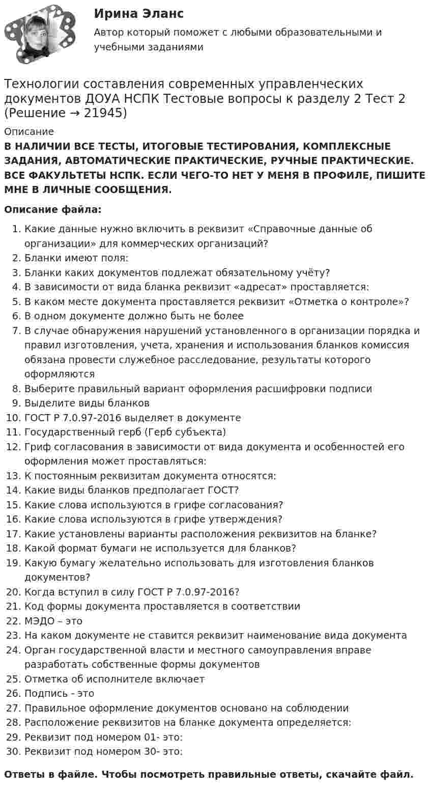      
          Описание
          В НАЛИЧИИ ВСЕ ТЕСТЫ, ИТОГОВЫЕ ТЕСТИРОВАНИЯ, КОМПЛЕКСНЫЕ ЗАДАНИЯ, АВТОМАТИЧЕСКИЕ ПРАКТИЧЕСКИЕ, РУЧНЫЕ ПРАКТИЧЕСКИЕ. ВСЕ ФАКУЛЬТЕТЫ НСПК. ЕСЛИ ЧЕГО-ТО НЕТ У МЕНЯ В ПРОФИЛЕ, ПИШИТЕ МНЕ В ЛИЧНЫЕ СООБЩЕНИЯ.Описание файла:Какие данные нужно включить в реквизит «Справочные данные об организации» для коммерческих организаций?Бланки имеют поля:Бланки каких документов подлежат обязательному учёту?В зависимости от вида бланка реквизит «адресат» проставляется:В каком месте документа проставляется реквизит «Отметка о контроле»?В одном документе должно быть не болееВ случае обнаружения нарушений установленного в организации порядка и правил изготовления, учета, хранения и использования бланков комиссия обязана провести служебное расследование, результаты которого оформляютсяВыберите правильный вариант оформления расшифровки подписиВыделите виды бланковГОСТ Р 7.0.97-2016 выделяет в документеГосударственный герб (Герб субъекта)Гриф согласования в зависимости от вида документа и особенностей его оформления может проставляться:К постоянным реквизитам документа относятся:Какие виды бланков предполагает ГОСТ?Какие слова используются в грифе согласования?Какие слова используются в грифе утверждения?Какие установлены варианты расположения реквизитов на бланке?Какой формат бумаги не используется для бланков?Какую бумагу желательно использовать для изготовления бланков документов?Когда вступил в силу ГОСТ Р 7.0.97-2016?Код формы документа проставляется в соответствииМЭДО – этоНа каком документе не ставится реквизит наименование вида документаОрган государственной власти и местного самоуправления вправе разработать собственные формы документовОтметка об исполнителе включаетПодпись - этоПравильное оформление документов основано на соблюденииРасположение реквизитов на бланке документа определяется:Реквизит под номером 01- это:Реквизит под номером 30- это:Ответы в файле. Чтобы посмотреть правильные ответы, скачайте файл.  
            
            
            Технологии составления современных управленческих документов ДОУА НСПК Тестовые вопросы к разделу 1 Тест 1Технологии составления современных управленческих документов ДОУА НСПК Тестовые вопросы к разделу 2 Тест 2Технологии составления современных управленческих документов ДОУА НСПК Тестовые вопросы к разделу 3 Тест 3Технологии составления современных управленческих документов (ДОУА) Практическое занятие 1. Задания 1 - 10Технологии составления современных управленческих документов (ДОУА) Практическое занятие 1. Задания 1 - 10 Технологии составления современных управленческих документов (ДОУА) Практическое занятие 2. Задания 1 - 10Технологии составления современных управленческих документов (ДОУА) Тест 3ТЕХНОЛОГИИ СОСТАВЛЕНИЯ СОВРЕМЕННЫХ УПРАВЛЕНЧЕСКИХ ДОКУМЕНТОВ (ДОУА)ТЕХНОЛОГИИ СОСТАВЛЕНИЯ СОВРЕМЕННЫХ УПРАВЛЕНЧЕСКИХ ДОКУМЕНТОВ (ДОУА)ТЕХНОЛОГИИ СОСТАВЛЕНИЯ СОВРЕМЕННЫХ УПРАВЛЕНЧЕСКИХ ДОКУМЕНТОВ (ДОУА)Технологии составления современных управленческих документов (ДОУА) Комплексное заданиеТехнологии составления современных управленческих документов (ДОУА) Комплексное задание   НСПКТехнологии составления современных управленческих документов (ДОУА) Комплексное задание  НСПКТехнологии составления современных управленческих документов (ДОУА) Комплексное задание  НСПК