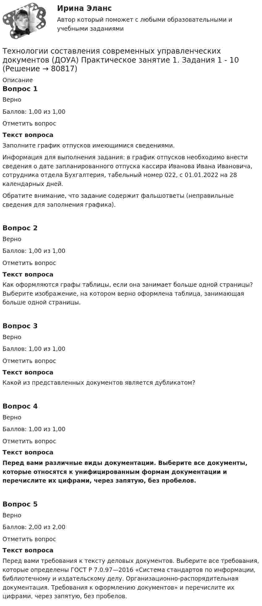     
            Описание
            Вопрос 1ВерноБаллов: 1,00 из 1,00Отметить вопросТекст вопросаЗаполните график отпусков имеющимися сведениями.Информация для выполнения задания: в график отпусков необходимо внести сведения о дате запланированного отпуска кассира Иванова Ивана Ивановича, сотрудника отдела Бухгалтерия, табельный номер 022, с 01.01.2022 на 28 календарных дней.Обратите внимание, что задание содержит фальшответы (неправильные сведения для заполнения графика).Вопрос 2ВерноБаллов: 1,00 из 1,00Отметить вопросТекст вопросаКак оформляются графы таблицы, если она занимает больше одной страницы? Выберите изображение, на котором верно оформлена таблица, занимающая больше одной страницы.Вопрос 3ВерноБаллов: 1,00 из 1,00Отметить вопросТекст вопросаКакой из представленных документов является дубликатом?Вопрос 4ВерноБаллов: 1,00 из 1,00Отметить вопросТекст вопросаПеред вами различные виды документации. Выберите все документы, которые относятся к унифицированным формам документации и перечислите их цифрами, через запятую, без пробелов. Вопрос 5ВерноБаллов: 2,00 из 2,00Отметить вопросТекст вопросаПеред вами требования к тексту деловых документов. Выберите все требования, которые определены ГОСТ Р 7.0.97—2016 «Система стандартов по информации, библиотечному и издательскому делу. Организационно-распорядительная документация. Требования к оформлению документов» и перечислите их цифрами, через запятую, без пробелов.   
            
            
            Технологии составления современных управленческих документов ДОУА НСПК Тестовые вопросы к разделу 3 Тест 3Технологии составления современных управленческих документов (ДОУА) Практическое занятие 1. Задания 1 - 10Технологии составления современных управленческих документов (ДОУА) Практическое занятие 1. Задания 1 - 10 Технологии составления современных управленческих документов (ДОУА) Практическое занятие 2. Задания 1 - 10Технологии составления современных управленческих документов (ДОУА) Тест 3Технологии составления современных управленческих документов (ДОУА) Тестовые вопросы к разделу 1Технологии составления современных управленческих документов (ДОУА) Тестовые вопросы к разделу 2ТЕХНОЛОГИИ СОСТАВЛЕНИЯ СОВРЕМЕННЫХ УПРАВЛЕНЧЕСКИХ ДОКУМЕНТОВ (ДОУА)Технологии составления современных управленческих документов (ДОУА) Комплексное заданиеТехнологии составления современных управленческих документов (ДОУА) Комплексное задание   НСПКТехнологии составления современных управленческих документов (ДОУА) Комплексное задание  НСПКТехнологии составления современных управленческих документов (ДОУА) Комплексное задание  НСПКТехнологии составления современных управленческих документов (ДОУА) Комплексное задание НСПКТехнологии составления современных управленческих документов ДОУА НСПК Тестовые вопросы к разделу 1 Тест 1