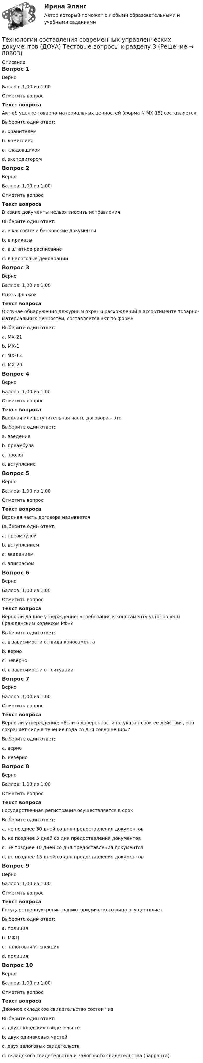    
            Описание
            Вопрос 1ВерноБаллов: 1,00 из 1,00Отметить вопросТекст вопросаАкт об уценке товарно-материальных ценностей (форма N МХ-15) составляетсяВыберите один ответ:a. хранителемb. комиссией c. кладовщикомd. экспедиторомВопрос 2ВерноБаллов: 1,00 из 1,00Отметить вопросТекст вопросаВ какие документы нельзя вносить исправленияВыберите один ответ:a. в кассовые и банковские документы b. в приказыc. в штатное расписаниеd. в налоговые декларацииВопрос 3ВерноБаллов: 1,00 из 1,00Снять флажокТекст вопросаВ случае обнаружения дежурным охраны расхождений в ассортименте товарно-материальных ценностей, составляется акт по формеВыберите один ответ:a. МХ-21b. МХ-1c. МХ-13 d. МХ-20Вопрос 4ВерноБаллов: 1,00 из 1,00Отметить вопросТекст вопросаВводная или вступительная часть договора – этоВыберите один ответ:a. введениеb. преамбула c. прологd. вступлениеВопрос 5ВерноБаллов: 1,00 из 1,00Отметить вопросТекст вопросаВводная часть договора называетсяВыберите один ответ:a. преамбулой b. вступлениемc. введениемd. эпиграфомВопрос 6ВерноБаллов: 1,00 из 1,00Отметить вопросТекст вопросаВерно ли данное утверждение: «Требования к коносаменту установлены Гражданским кодексом РФ»?Выберите один ответ:a. в зависимости от вида коносаментаb. верноc. неверно d. в зависимости от ситуацииВопрос 7ВерноБаллов: 1,00 из 1,00Отметить вопросТекст вопросаВерно ли утверждение: «Если в доверенности не указан срок ее действия, она сохраняет силу в течение года со дня совершения»?Выберите один ответ:a. верно b. неверноВопрос 8ВерноБаллов: 1,00 из 1,00Отметить вопросТекст вопросаГосударственная регистрация осуществляется в срокВыберите один ответ:a. не позднее 30 дней со дня предоставления документовb. не позднее 5 дней со дня предоставления документов c. не позднее 10 дней со дня предоставления документовd. не позднее 15 дней со дня предоставления документовВопрос 9ВерноБаллов: 1,00 из 1,00Отметить вопросТекст вопросаГосударственную регистрацию юридического лица осуществляетВыберите один ответ:a. полицияb. МФЦc. налоговая инспекция d. полицияВопрос 10ВерноБаллов: 1,00 из 1,00Отметить вопросТекст вопросаДвойное складское свидетельство состоит изВыберите один ответ:a. двух складских свидетельствb. двух одинаковых частейc. двух залоговых свидетельствd. складского свидетельства и залогового свидетельства (варранта)    
            
            
            Технологии составления современных управленческих документов (ДОУА) Тестовые вопросы к разделу 2Технологии составления современных управленческих документов (ДОУА) Тестовые вопросы к разделу 3Технологии составления современных управленческих документов КомплексТехнологии составления современных управленческих документов НСПК ДОУА  Тестовые вопросы к разделу 1Технологии составления современных управленческих документов НСПК ДОУА Тестовые вопросы к разделу 2Технологии составления современных управленческих документов НСПК ДОУА Тестовые вопросы к разделу 3Технологии составления современных управленческих документов Практическое занятие 1. Задания 1 - 10 Технологии составления современных управленческих документов ДОУА НСПК Тестовые вопросы к разделу 1 Тест 1Технологии составления современных управленческих документов ДОУА НСПК Тестовые вопросы к разделу 2 Тест 2Технологии составления современных управленческих документов ДОУА НСПК Тестовые вопросы к разделу 3 Тест 3Технологии составления современных управленческих документов (ДОУА) Практическое занятие 1. Задания 1 - 10Технологии составления современных управленческих документов (ДОУА) Практическое занятие 1. Задания 1 - 10 Технологии составления современных управленческих документов (ДОУА) Практическое занятие 2. Задания 1 - 10Технологии составления современных управленческих документов (ДОУА) Тест 3