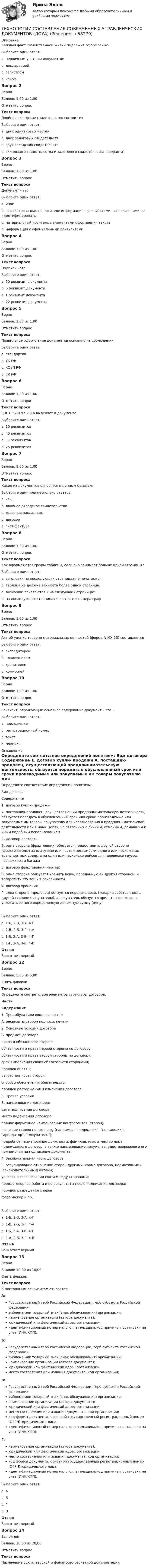      
            Описание
            Каждый факт хозяйственной жизни подлежит оформлениюВыберите один ответ:a. первичным учетным документом. b. декларациейc. регистромd. чекомВопрос 2ВерноБаллов: 1,00 из 1,00Отметить вопросТекст вопросаДвойное складское свидетельство состоит изВыберите один ответ:a. двух одинаковых частейb. двух залоговых свидетельствc. двух складских свидетельствd. складского свидетельства и залогового свидетельства (варранта) Вопрос 3ВерноБаллов: 1,00 из 1,00Отметить вопросТекст вопросаДокумент – этоВыберите один ответ:a. иноеb. зафиксированная на носителе информация с реквизитами, позволяющими ее идентифицировать c. материальный носитель с элементами оформления текстаd. информация с официальными реквизитамиВопрос 4ВерноБаллов: 1,00 из 1,00Отметить вопросТекст вопросаПодпись - этоВыберите один ответ:a. 10 реквизит документаb. 5 реквизит документаc. 1 реквизит документаd. 22 реквизит документа Вопрос 5ВерноБаллов: 1,00 из 1,00Отметить вопросТекст вопросаПравильное оформление документов основано на соблюденииВыберите один ответ:a. стандартов b. УК РФc. КОаП РФd. ГК РФВопрос 6ВерноБаллов: 1,00 из 1,00Отметить вопросТекст вопросаГОСТ Р 7.0.97-2016 выделяет в документеВыберите один ответ:a. 10 реквизитовb. 45 реквизитовc. 30 реквизитов d. 25 реквизитовВопрос 7ВерноБаллов: 1,00 из 1,00Отметить вопросТекст вопросаКакие из документов относятся к ценным бумагам:Выберите один или несколько ответов:a. чек b. двойное складское свидетельство c. товарная накладная.d. договорe. счет-фактураВопрос 8ВерноБаллов: 1,00 из 1,00Отметить вопросТекст вопросаКак оформляются графы таблицы, если она занимает больше одной страницы?Выберите один ответ:a. заголовки на последующих страницах не печатаютсяb. таблица не должна занимать более одной страницыc. заголовки печатаются и на следующих страницахd. на последующих страницах печатаются номера граф Вопрос 9ВерноБаллов: 1,00 из 1,00Отметить вопросТекст вопросаАкт об уценке товарно-материальных ценностей (форма N МХ-15) составляетсяВыберите один ответ:a. экспедиторомb. кладовщикомc. хранителемd. комиссией Вопрос 10ВерноБаллов: 1,00 из 1,00Отметить вопросТекст вопросаРеквизит, отражающий основное содержание документ – это ...Выберите один ответ:a. приложениеb. регистрационный номерc. текст d. подпись 
            Оглавление
            Определите соответствие определений понятиям: Вид договора Содержание 1. договор купли-  продажи  А. поставщик-продавец, осуществляющий предпринимательскую  деятельность, обязуется передать в обусловленный срок или сроки  производимые или закупаемые им товары покупателю для использования в  предпринимательской деятельности или в иных целях, не связанных с  личным, семейным, домашним и иным подобным использованием 2. договор поставки Б. одна сторона (фрахтовщик) обязуется предоставить другой стороне  (фрахтователю) за плату всю или часть вместимости одного или нескольких  транспортных средств на один или несколько рейсов для перевозки грузов,  пассажиров и багажа 3. договор  фрахтования  (чартер) В. одна сторона обязуется хранить вещь, переданную ей другой стороной, и возвратить эту вещь в сохранности. 4. договор хранения Г. одна сторона (продавец) обязуется передать вещь (товар) в собственность  другой стороне (покупателю), а покупатель обязуется принять этот товар и  уплатить за него определенную денежную сумму (цену)Выберите один ответ:a. 1-Б, 2-В, 3-А, 4-Гb. 1-В, 2-Б, 3-Г, 4-Аc. 1-Б, 2-А, 3-В, 4-Гd. 1-Г, 2-А, 3-Б, 4-В ОтзывВаш ответ верный.Вопрос 12ВерноБаллов: 5,00 из 5,00Снять флажокТекст вопросаОпределите соответствие элементов структуры договора: Части Содержание 1. Преамбула (или вводная часть):  А. реквизиты сторон подписи, печати  2. Основные условия договора Б. предмет договора. права и обязанности сторон; обязанности и права первой стороны по договору; обязанности и права второй стороны по договору; срок выполнения своих обязательств сторонами; порядок оплаты; ответственность сторон; способы обеспечения обязательств; порядок расторжения и изменения договора. 3. Прочие условия В. наименование договора; дата подписания договора; место подписания договора; полное фирменное наименование контрагентов (сторон); название сторон по договору (например: “подрядчик”, “поставщик”, “арендатор”, “покупатель”); подробное наименование должности, фамилия, имя, отчество лица,  подписавшего договор, а также наименование документа,  удостоверяющего его полномочия на подписание документа. 4. Заключительная  часть договора Г. регулирование отношений сторон другими, кроме договора,  нормативными (законодательными) актами; условия о согласовании связи между сторонами; преддоговорная работа и ее результаты после подписания  договора; порядок разрешения споров форс-мажор и пр.Выберите один ответ:a. 1-Б, 2-В, 3-А, 4-Гb. 1-В, 2-Б, 3-Г, 4-А c. 1-Б, 2-А, 3-В, 4-Гd. 1-А, 2-Б, 3-Г, 4-ВОтзывВаш ответ верный.Вопрос 13ВерноБаллов: 10,00 из 10,00Снять флажокТекст вопросаК постоянным реквизитам относятся: А:Государственный герб Российской Федерации, герб субъекта Российской федерации; эмблема или товарный знак (знак обслуживания) организации; наименование организации (автора документа); юридический или фактический адрес организации; идентификационный номер налогоплательщика/код причины постановки на учет (ИНН/КПП). Б:Государственный герб Российской Федерации, герб субъекта Российской федерации; эмблема или товарный знак (знак обслуживания) организации; наименование организации (автора документа); юридический или фактический адрес организации; место составления или издания документа, код организации; В:Государственный герб Российской Федерации, герб субъекта Российской федерации; эмблема или товарный знак (знак обслуживания) организации; наименование организации (автора документа); юридический или фактический адрес организации; место составления или издания документа, код организации; код формы документа, основной государственный регистрационный номер (ОГРН) юридического лица, идентификационный номер налогоплательщика/код причины постановки на учет (ИНН/КПП). Г:наименование организации (автора документа); юридический или фактический адрес организации; место составления или издания документа, код организации; код формы документа, основной государственный регистрационный номер (ОГРН) юридического лица, идентификационный номер налогоплательщика/код причины постановки на учет (ИНН/КПП).     Выберите один ответ:a. Аb. Бc. Гd. В ОтзывВаш ответ верный.Вопрос 14ВыполненБаллов: 20,00 из 20,00Отметить вопросТекст вопросаНазначение бухгалтерской и финансово-расчетной документации  
            
            
            ТЕХНОЛОГИИ СОСТАВЛЕНИЯ СОВРЕМЕННЫХ УПРАВЛЕНЧЕСКИХ ДОКУМЕНТОВ (ДОУА)ТЕХНОЛОГИИ СОСТАВЛЕНИЯ СОВРЕМЕННЫХ УПРАВЛЕНЧЕСКИХ ДОКУМЕНТОВ (ДОУА)ТЕХНОЛОГИИ СОСТАВЛЕНИЯ СОВРЕМЕННЫХ УПРАВЛЕНЧЕСКИХ ДОКУМЕНТОВ (ДОУА)ТЕХНОЛОГИИ СОСТАВЛЕНИЯ СОВРЕМЕННЫХ УПРАВЛЕНЧЕСКИХ ДОКУМЕНТОВ (ДОУА)ТЕХНОЛОГИИ СОСТАВЛЕНИЯ СОВРЕМЕННЫХ УПРАВЛЕНЧЕСКИХ ДОКУМЕНТОВ (ДОУА)ТЕХНОЛОГИИ СОСТАВЛЕНИЯ СОВРЕМЕННЫХ УПРАВЛЕНЧЕСКИХ ДОКУМЕНТОВ (ДОУА)ТЕХНОЛОГИИ СОСТАВЛЕНИЯ СОВРЕМЕННЫХ УПРАВЛЕНЧЕСКИХ ДОКУМЕНТОВ (ДОУА)Технологии разработки программного обеспечения (тест с ответами Синергия/МОИ/ МТИ /МОСАП)Технологии самоорганизации и самообразования (Вариант №10, КазанГЭУ)Технологии самоорганизации и саморазвития личностиТехнологии самоорганизации и саморазвития личности ТЕСТ ТулГУТехнологии самореализации и саморазвития 7 вариант ТулГУТехнологии самореализации и саморазвития личности (ТулГУ, Вариант № 7, Строительство – ПГС)Технологии составления современных управленческих документов (ДОУА)
