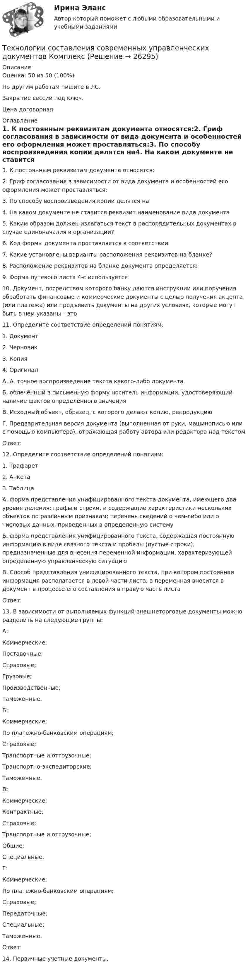     
          Описание
          Оценка: 50 из 50 (100%)По другим работам пишите в ЛС.Закрытие сессии под ключ.Цена договорная 
          Оглавление
          1. К постоянным реквизитам документа относятся:2. Гриф согласования в зависимости от вида документа и особенностей его оформления может проставляться:3. По способу воспроизведения копии делятся на4. На каком документе не ставится реквизит наименование вида документа  5. Каким образом должен излагаться текст в распорядительных документах в случае единоначалия в организации?  6. Код формы документа проставляется в соответствии  7. Какие установлены варианты расположения реквизитов на бланке?  8. Расположение реквизитов на бланке документа определяется:9. Форма путевого листа 4-с используется  10. Документ, посредством которого банку даются инструкции или поручения обработать финансовые и коммерческие документы с целью получения акцепта (или платежа) или предъявить документы на других условиях, которые могут быть в нем указаны – это  11. Определите соответствие определений понятиям:1.	Документ2.	Черновик3.	Копия4.	ОригиналА. А. точное воспроизведение текста какого-либо документаБ. облечённый в письменную форму носитель информации, удостоверяющий наличие фактов определённого значенияВ. Исходный объект, образец, с которого делают копию, репродукциюГ. Предварительная версия документа (выполненная от руки, машинописью или с помощью компьютера), отражающая работу автора или редактора над текстомОтвет:12. Определите соответствие определений понятиям:1.	Трафарет2.	Анкета3.	ТаблицаА. форма представления унифицированного текста документа, имеющего два уровня деления: графы и строки, и содержащие характеристики нескольких объектов по различным признакам; перечень сведений о чем-либо или о числовых данных, приведенных в определенную системуБ. форма представления унифицированного текста, содержащая постоянную информацию в виде связного текста и пробелы (пустые строки), предназначенные для внесения переменной информации, характеризующей определенную управленческую ситуациюВ. Способ представления унифицированного текста, при котором постоянная информация располагается в левой части листа, а переменная вносится в документ в процессе его составления в правую часть листаОтвет:13. В зависимости от выполняемых функций внешнеторговые документы можно разделить на следующие группы:А:Коммерческие;Поставочные;Страховые;Грузовые;Производственные;Таможенные.Б:Коммерческие;По платежно-банковским операциям;Страховые;Транспортные и отгрузочные;Транспортно-экспедиторские;Таможенные.В:Коммерческие;Контрактные;Страховые;Транспортные и отгрузочные;Общие;Специальные.Г:Коммерческие;По платежно-банковским операциям;Страховые;Передаточные;Специальные;Таможенные.Ответ:14.	Первичные учетные документы. 
            
            
            Технологии составления современных управленческих документов (ДОУА) Тестовые вопросы к разделу 3Технологии составления современных управленческих документов КомплексТехнологии составления современных управленческих документов НСПК ДОУА  Тестовые вопросы к разделу 1Технологии составления современных управленческих документов НСПК ДОУА Тестовые вопросы к разделу 2Технологии составления современных управленческих документов НСПК ДОУА Тестовые вопросы к разделу 3Технологии составления современных управленческих документов Практическое занятие 1. Задания 1 - 10 Технологии составления современных управленческих документов  Практическое занятие 1. Задания 1 - 10   НСПКТехнологии составления современных управленческих документов ДОУА НСПК Тестовые вопросы к разделу 2 Тест 2Технологии составления современных управленческих документов ДОУА НСПК Тестовые вопросы к разделу 3 Тест 3Технологии составления современных управленческих документов (ДОУА) Практическое занятие 1. Задания 1 - 10Технологии составления современных управленческих документов (ДОУА) Практическое занятие 1. Задания 1 - 10 Технологии составления современных управленческих документов (ДОУА) Практическое занятие 2. Задания 1 - 10Технологии составления современных управленческих документов (ДОУА) Тест 3Технологии составления современных управленческих документов (ДОУА) Тестовые вопросы к разделу 1