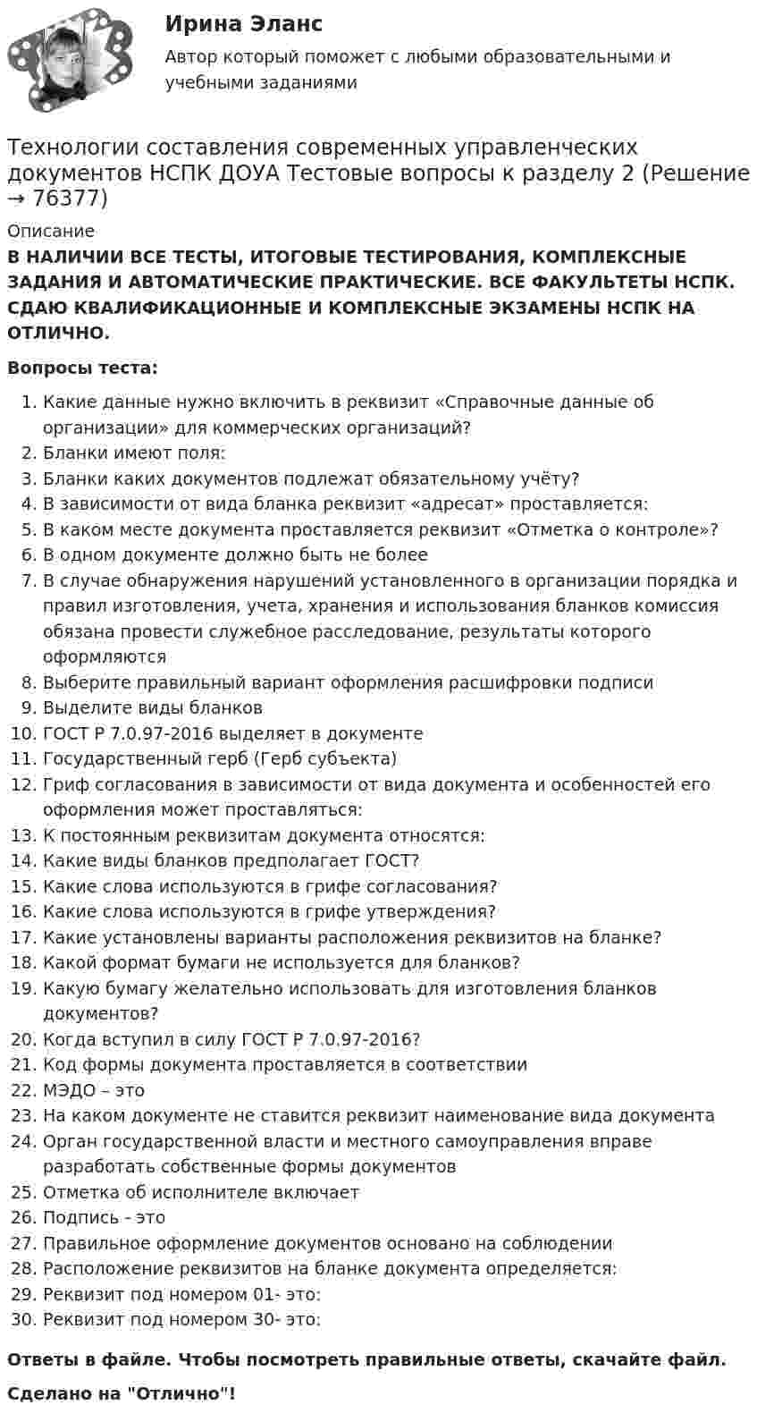      
            Описание
            В НАЛИЧИИ ВСЕ ТЕСТЫ, ИТОГОВЫЕ ТЕСТИРОВАНИЯ, КОМПЛЕКСНЫЕ ЗАДАНИЯ И АВТОМАТИЧЕСКИЕ ПРАКТИЧЕСКИЕ. ВСЕ ФАКУЛЬТЕТЫ НСПК. СДАЮ КВАЛИФИКАЦИОННЫЕ И КОМПЛЕКСНЫЕ ЭКЗАМЕНЫ НСПК НА ОТЛИЧНО.Вопросы теста:Какие данные нужно включить в реквизит «Справочные данные об организации» для коммерческих организаций?Бланки имеют поля:Бланки каких документов подлежат обязательному учёту?В зависимости от вида бланка реквизит «адресат» проставляется:В каком месте документа проставляется реквизит «Отметка о контроле»?В одном документе должно быть не более В случае обнаружения нарушений установленного в организации порядка и правил изготовления, учета, хранения и использования бланков комиссия обязана провести служебное расследование, результаты которого оформляются Выберите правильный вариант оформления расшифровки подписи Выделите виды бланковГОСТ Р 7.0.97-2016 выделяет в документе Государственный герб (Герб субъекта)Гриф согласования в зависимости от вида документа и особенностей его оформления может проставляться:К постоянным реквизитам документа относятся:Какие виды бланков предполагает ГОСТ? Какие слова используются в грифе согласования?Какие слова используются в грифе утверждения? Какие установлены варианты расположения реквизитов на бланке? Какой формат бумаги не используется для бланков?Какую бумагу желательно использовать для изготовления бланков документов?Когда вступил в силу ГОСТ Р 7.0.97-2016?Код формы документа проставляется в соответствииМЭДО – этоНа каком документе не ставится реквизит наименование вида документа Орган государственной власти и местного самоуправления вправе разработать собственные формы документовОтметка об исполнителе включаетПодпись - это Правильное оформление документов основано на соблюдении Расположение реквизитов на бланке документа определяется: Реквизит под номером 01- это:Реквизит под номером 30- это:Ответы в файле. Чтобы посмотреть правильные ответы, скачайте файл.Сделано на Отлично!   
            
            
            Технологии составления современных управленческих документов НСПК ДОУА  Тестовые вопросы к разделу 1Технологии составления современных управленческих документов НСПК ДОУА Тестовые вопросы к разделу 2Технологии составления современных управленческих документов НСПК ДОУА Тестовые вопросы к разделу 3Технологии составления современных управленческих документов Практическое занятие 1. Задания 1 - 10 Технологии составления современных управленческих документов  Практическое занятие 1. Задания 1 - 10   НСПКТехнологии составления современных управленческих документов  Практическое занятие 2. Задания 1 - 10Технологии составления современных управленческих документов Практическое занятие 2. Задания 1 - 10   НСПКТехнологии составления современных управленческих документов (ДОУА) Практическое занятие 1. Задания 1 - 10Технологии составления современных управленческих документов (ДОУА) Практическое занятие 1. Задания 1 - 10 Технологии составления современных управленческих документов (ДОУА) Практическое занятие 2. Задания 1 - 10Технологии составления современных управленческих документов (ДОУА) Тест 3Технологии составления современных управленческих документов (ДОУА) Тестовые вопросы к разделу 1Технологии составления современных управленческих документов (ДОУА) Тестовые вопросы к разделу 2Технологии составления современных управленческих документов (ДОУА) Тестовые вопросы к разделу 3