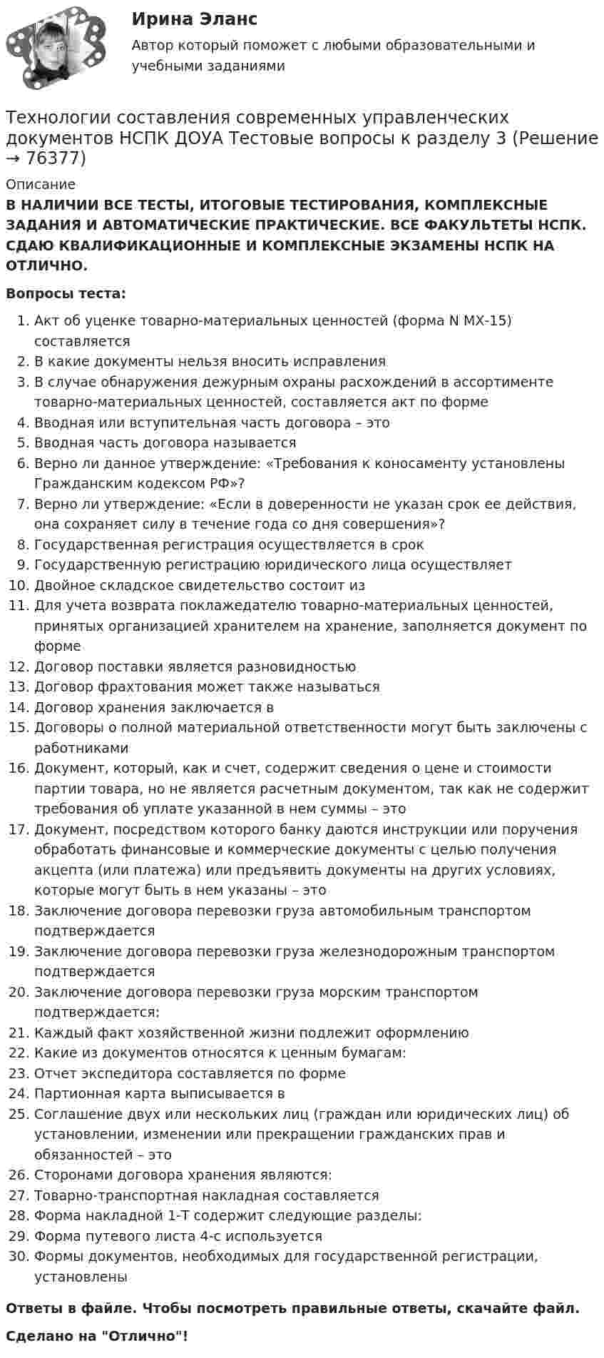      
            Описание
            В НАЛИЧИИ ВСЕ ТЕСТЫ, ИТОГОВЫЕ ТЕСТИРОВАНИЯ, КОМПЛЕКСНЫЕ ЗАДАНИЯ И АВТОМАТИЧЕСКИЕ ПРАКТИЧЕСКИЕ. ВСЕ ФАКУЛЬТЕТЫ НСПК. СДАЮ КВАЛИФИКАЦИОННЫЕ И КОМПЛЕКСНЫЕ ЭКЗАМЕНЫ НСПК НА ОТЛИЧНО.Вопросы теста:Акт об уценке товарно-материальных ценностей (форма N МХ-15) составляетсяВ какие документы нельзя вносить исправленияВ случае обнаружения дежурным охраны расхождений в ассортименте товарно-материальных ценностей, составляется акт по формеВводная или вступительная часть договора – этоВводная часть договора называетсяВерно ли данное утверждение: «Требования к коносаменту установлены Гражданским кодексом РФ»? Верно ли утверждение: «Если в доверенности не указан срок ее действия, она сохраняет силу в течение года со дня совершения»? Государственная регистрация осуществляется в срокГосударственную регистрацию юридического лица осуществляетДвойное складское свидетельство состоит из Для учета возврата поклажедателю товарно-материальных ценностей, принятых организацией хранителем на хранение, заполняется документ по форме Договор поставки является разновидностьюДоговор фрахтования может также называтьсяДоговор хранения заключается в Договоры о полной материальной ответственности могут быть заключены с работникамиДокумент, который, как и счет, содержит сведения о цене и стоимости партии товара, но не является расчетным документом, так как не содержит требования об уплате указанной в нем суммы – это Документ, посредством которого банку даются инструкции или поручения обработать финансовые и коммерческие документы с целью получения акцепта (или платежа) или предъявить документы на других условиях, которые могут быть в нем указаны – это Заключение договора перевозки груза автомобильным транспортом подтверждается Заключение договора перевозки груза железнодорожным транспортом подтверждаетсяЗаключение договора перевозки груза морским транспортом подтверждается:Каждый факт хозяйственной жизни подлежит оформлениюКакие из документов относятся к ценным бумагам: Отчет экспедитора составляется по форме Партионная карта выписывается в Соглашение двух или нескольких лиц (граждан или юридических лиц) об установлении, изменении или прекращении гражданских прав и обязанностей – этоСторонами договора хранения являются: Товарно-транспортная накладная составляется Форма накладной 1-Т содержит следующие разделы: Форма путевого листа 4-с используется Формы документов, необходимых для государственной регистрации, установленыОтветы в файле. Чтобы посмотреть правильные ответы, скачайте файл.Сделано на Отлично!   
            
            
            Технологии составления современных управленческих документов НСПК ДОУА Тестовые вопросы к разделу 2Технологии составления современных управленческих документов НСПК ДОУА Тестовые вопросы к разделу 3Технологии составления современных управленческих документов Практическое занятие 1. Задания 1 - 10 Технологии составления современных управленческих документов  Практическое занятие 1. Задания 1 - 10   НСПКТехнологии составления современных управленческих документов  Практическое занятие 2. Задания 1 - 10Технологии составления современных управленческих документов Практическое занятие 2. Задания 1 - 10   НСПКТехнологии составления современных управленческих документов  Практическое занятие 3 НСПКТехнологии составления современных управленческих документов (ДОУА) Практическое занятие 1. Задания 1 - 10 Технологии составления современных управленческих документов (ДОУА) Практическое занятие 2. Задания 1 - 10Технологии составления современных управленческих документов (ДОУА) Тест 3Технологии составления современных управленческих документов (ДОУА) Тестовые вопросы к разделу 1Технологии составления современных управленческих документов (ДОУА) Тестовые вопросы к разделу 2Технологии составления современных управленческих документов (ДОУА) Тестовые вопросы к разделу 3Технологии составления современных управленческих документов Комплекс