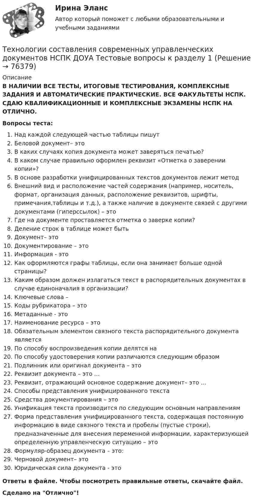      
            Описание
            В НАЛИЧИИ ВСЕ ТЕСТЫ, ИТОГОВЫЕ ТЕСТИРОВАНИЯ, КОМПЛЕКСНЫЕ ЗАДАНИЯ И АВТОМАТИЧЕСКИЕ ПРАКТИЧЕСКИЕ. ВСЕ ФАКУЛЬТЕТЫ НСПК. СДАЮ КВАЛИФИКАЦИОННЫЕ И КОМПЛЕКСНЫЕ ЭКЗАМЕНЫ НСПК НА ОТЛИЧНО.Вопросы теста:Над каждой следующей частью таблицы пишутБеловой документ– этоВ каких случаях копия документа может заверяться печатью? В каком случае правильно оформлен реквизит «Отметка о заверении копии»?В основе разработки унифицированных текстов документов лежит метод Внешний вид и расположение частей содержания (например, носитель, формат, организация данных, расположение реквизитов, шрифты, примечания,таблицы и т.д.), а также наличие в документе связей с другими документами (гиперссылок) – это Где на документе проставляется отметка о заверке копии?Деление строк в таблице может бытьДокумент– это Документирование – этоИнформация - этоКак оформляются графы таблицы, если она занимает больше одной страницы? Каким образом должен излагаться текст в распорядительных документах в случае единоначалия в организации?Ключевые слова –Коды рубрикатора – этоМетаданные - этоНаименование ресурса – этоОбязательным элементом связного текста распорядительного документа является По способу воспроизведения копии делятся на По способу удостоверения копии различаются следующим образомПодлинник или оригинал документа – этоРеквизит документа – это …Реквизит, отражающий основное содержание документ– это ...Способы представления унифицированного текстаСредства документирования – это Унификация текста производится по следующим основным направлениямФорма представления унифицированного текста, содержащая постоянную информацию в виде связного текста и пробелы (пустые строки), предназначенные для внесения переменной информации, характеризующей определенную управленческую ситуацию – это Формуляр-образец документа – это: Черновой документ– это Юридическая сила документа - этоОтветы в файле. Чтобы посмотреть правильные ответы, скачайте файл.Сделано на Отлично!   
            
            
            Технологии составления современных управленческих документов КомплексТехнологии составления современных управленческих документов НСПК ДОУА  Тестовые вопросы к разделу 1Технологии составления современных управленческих документов НСПК ДОУА Тестовые вопросы к разделу 2Технологии составления современных управленческих документов НСПК ДОУА Тестовые вопросы к разделу 3Технологии составления современных управленческих документов Практическое занятие 1. Задания 1 - 10 Технологии составления современных управленческих документов  Практическое занятие 1. Задания 1 - 10   НСПКТехнологии составления современных управленческих документов  Практическое занятие 2. Задания 1 - 10Технологии составления современных управленческих документов ДОУА НСПК Тестовые вопросы к разделу 3 Тест 3Технологии составления современных управленческих документов (ДОУА) Практическое занятие 1. Задания 1 - 10Технологии составления современных управленческих документов (ДОУА) Практическое занятие 1. Задания 1 - 10 Технологии составления современных управленческих документов (ДОУА) Практическое занятие 2. Задания 1 - 10Технологии составления современных управленческих документов (ДОУА) Тест 3Технологии составления современных управленческих документов (ДОУА) Тестовые вопросы к разделу 1Технологии составления современных управленческих документов (ДОУА) Тестовые вопросы к разделу 2
