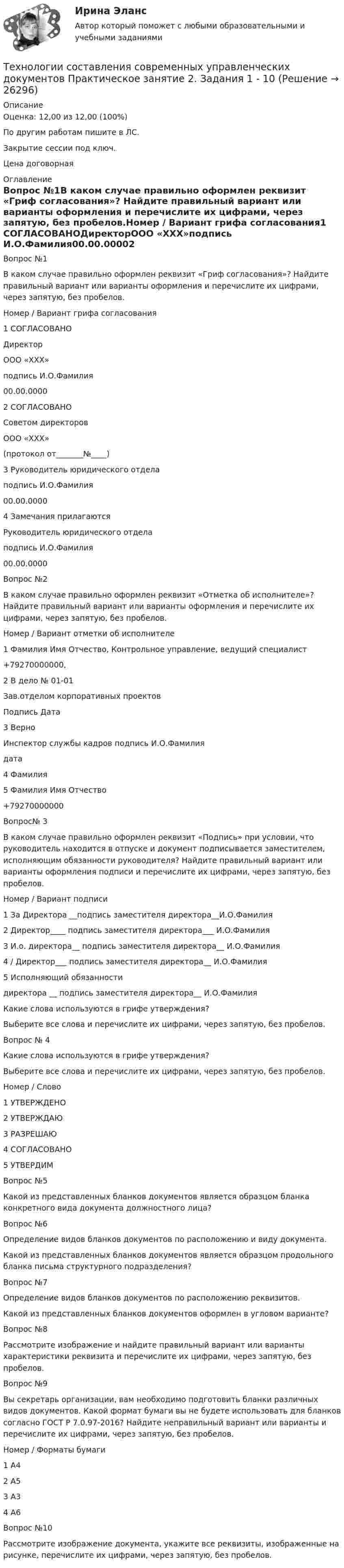     
          Описание
          Оценка: 12,00 из 12,00 (100%)По другим работам пишите в ЛС.Закрытие сессии под ключ.Цена договорная 
          Оглавление
          Вопрос №1В каком случае правильно оформлен реквизит «Гриф согласования»? Найдите правильный вариант или варианты оформления и перечислите их цифрами, через запятую, без пробелов.Номер / Вариант грифа согласования1 СОГЛАСОВАНОДиректорООО «ХХХ»подпись И.О.Фамилия00.00.00002 СОГЛАСОВАНОСоветом директоровООО «ХХХ»(протокол от_______№____)3 Руководитель юридического отделаподпись И.О.Фамилия00.00.00004 Замечания прилагаютсяРуководитель юридического отделаподпись И.О.Фамилия00.00.0000Вопрос №2В каком случае правильно оформлен реквизит «Отметка об исполнителе»? Найдите правильный вариант или варианты оформления и перечислите их цифрами, через запятую, без пробелов.Номер / Вариант отметки об исполнителе1 Фамилия Имя Отчество, Контрольное управление, ведущий специалист+79270000000, 2 В дело № 01-01Зав.отделом корпоративных проектовПодпись Дата3 ВерноИнспектор службы кадров подпись И.О.Фамилиядата4 Фамилия5 Фамилия Имя Отчество+79270000000Вопрос№ 3В каком случае правильно оформлен реквизит «Подпись» при условии, что руководитель находится в отпуске и документ подписывается заместителем, исполняющим обязанности руководителя? Найдите правильный вариант или варианты оформления подписи и перечислите их цифрами, через запятую, без пробелов.Номер / Вариант подписи1 За Директора __подпись заместителя директора__И.О.Фамилия2 Директор____ подпись заместителя директора___ И.О.Фамилия3 И.о. директора__ подпись заместителя директора__ И.О.Фамилия4 / Директор___ подпись заместителя директора__ И.О.Фамилия5 Исполняющий обязанностидиректора __ подпись заместителя директора__ И.О.ФамилияКакие слова используются в грифе утверждения?Выберите все слова и перечислите их цифрами, через запятую, без пробелов.Вопрос № 4Какие слова используются в грифе утверждения?Выберите все слова и перечислите их цифрами, через запятую, без пробелов.Номер / Слово1 УТВЕРЖДЕНО2 УТВЕРЖДАЮ3 РАЗРЕШАЮ4 СОГЛАСОВАНО5 УТВЕРДИМВопрос №5Какой из представленных бланков документов является образцом бланка конкретного вида документа должностного лица?Вопрос №6Определение видов бланков документов по расположению и виду документа.Какой из представленных бланков документов является образцом продольного бланка письма структурного подразделения?Вопрос №7Определение видов бланков документов по расположению реквизитов.Какой из представленных бланков документов оформлен в угловом варианте?Вопрос №8Рассмотрите изображение и найдите правильный вариант или варианты характеристики реквизита и перечислите их цифрами, через запятую, без пробелов.Вопрос №9Вы секретарь организации, вам необходимо подготовить бланки различных видов документов. Какой формат бумаги вы не будете использовать для бланков согласно ГОСТ Р 7.0.97-2016? Найдите неправильный вариант или варианты и перечислите их цифрами, через запятую, без пробелов.Номер / Форматы бумаги1 А42 А53 А34 А6Вопрос №10Рассмотрите изображение документа, укажите все реквизиты, изображенные на рисунке, перечислите их цифрами, через запятую, без пробелов. 
            
            
            Технологии составления современных управленческих документов  Практическое занятие 1. Задания 1 - 10   НСПКТехнологии составления современных управленческих документов  Практическое занятие 2. Задания 1 - 10Технологии составления современных управленческих документов Практическое занятие 2. Задания 1 - 10   НСПКТехнологии составления современных управленческих документов  Практическое занятие 3 НСПКТехнологии составления современных управленческих документов ТЕСТ-1    НСПКТехнологии составления современных управленческих документов ТЕСТ-2  НСПКТехнологии составления современных управленческих документов  ТЕСТ-3   НСПКТехнологии составления современных управленческих документов (ДОУА) Тестовые вопросы к разделу 1Технологии составления современных управленческих документов (ДОУА) Тестовые вопросы к разделу 2Технологии составления современных управленческих документов (ДОУА) Тестовые вопросы к разделу 3Технологии составления современных управленческих документов КомплексТехнологии составления современных управленческих документов НСПК ДОУА  Тестовые вопросы к разделу 1Технологии составления современных управленческих документов НСПК ДОУА Тестовые вопросы к разделу 2Технологии составления современных управленческих документов НСПК ДОУА Тестовые вопросы к разделу 3