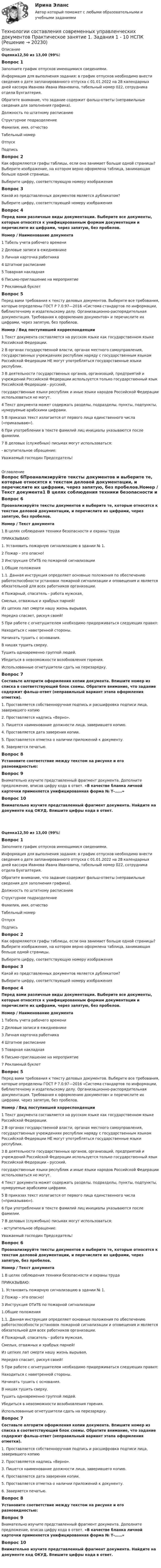      
          Описание
          Оценка12,50 из 13,00 (99%)Вопрос 1Заполните график отпусков имеющимися сведениями.Информация для выполнения задания: в график отпусков необходимо внести сведения о дате запланированного отпуска с 01.01.2022 на 28 календарных дней кассира Иванова Ивана Ивановича, табельный номер 022, сотрудника отдела Бухгалтерия. Обратите внимание, что задание содержит фальш-ответы (неправильные сведения для заполнения графика).Должность по штатному расписаниюСтруктурное подразделениеФамилия, имя, отчествоТабельный номерОтпускПодписьВопрос 2Как оформляются графы таблицы, если она занимает больше одной страницы? Выберите изображение, на котором верно оформлена таблица, занимающая больше одной страницы.Выберите цифру, соответствующую номеру изображенияВопрос 3Какой из представленных документов является дубликатом?Выберите цифру, соответствующей номеру изображенияВопрос 4Перед вами различные виды документации. Выберите все документы, которые относятся к унифицированным формам документации и перечислите их цифрами, через запятую, без пробелов.Номер  /  Наименование документа1 Табель учета рабочего времени2 Деловые записи в ежедневнике3 Личная карточка работника4 Штатное расписание5 Товарная накладная6 Письмо-приглашение на мероприятие7 Рекламный буклетВопрос 5Перед вами требования к тексту деловых документов. Выберите все требования, которые определены ГОСТ Р 7.0.97—2016 «Система стандартов по информации, библиотечному и издательскому делу. Организационно-распорядительная документация. Требования к оформлению документов» и перечислите их цифрами, через запятую, без пробелов.Номер / Вид поступившей корреспонденции1 Текст документа составляется на русском языке как государственном языке Российской Федерации.2 В органах государственной власти, органах местного самоуправления, государственных учреждениях республик наряду с государственным языком Российской Федерации НЕ могут употребляться государственные языки республик.3 В деятельности государственных органов, организаций, предприятий и учреждений Российской Федерации используется только государственный язык Российской Федерации - русский,государственные языки республик и иные языки народов Российской Федерации использоваться не могут.4 Текст документа может содержать разделы, подразделы, пункты, подпункты, нумеруемые арабскими цифрами.5 В приказах текст излагается от первого лица единственного числа («приказываю»).6 При употреблении в тексте фамилий лиц инициалы указываются после фамилии.7 В деловых (служебных) письмах могут использоваться:- вступительное обращение:Уважаемый господин Председатель! 
          Оглавление
          Вопрос 6Проанализируйте тексты документов и выберите те, которые относятся к текстам деловой документации, и перечислите их цифрами, через запятую, без пробелов.Номер / Текст документа1 В целях соблюдения техники безопасности и охраны трудаПРИКАЗЫВАЮ:1. Установить пожарную сигнализацию в здании № 1.2 Пожар – это опасно!3 Инструкция ОТиТБ по пожарной сигнализации1.Общие положения1.1. Данная инструкция определяет основные положения по обеспечению работоспособности установок пожарной сигнализации и оповещения и является обязательной для всех работников организации.4 Пожарный, спасатель - работа мужская,Смелых, отважных и храбрых парней!Из цепких лап смерти нашу жизнь вырывая,Нередко спасает, рискуя своей!5 При работе с огнетушителем необходимо придерживаться следующих правил:Находиться с наветренной стороны.Начинать тушить с основания.В нишах тушить сверху.Тушить одновременно группой людей.Убедиться в невозможности возобновления горения.Использованные огнетушители сдать на перезарядку.Вопрос 7Составьте алгоритм оформления копии документа. Впишите номер из списка в соответствующий блок схемы. Обратите внимание, что задание содержит фальш-ответ (неправильный вариант этапа оформления отметки).1. Проставляется собственноручная подпись и расшифровка подписи лица, заверившего копию2. Проставляется надпись «Верно».3. Пишется наименование должности лица, заверившего копию.4. Проставляется дата заверения копии.5. Проставляется отметка о наличии приложений к документу.6. Заверяется печатью.Вопрос 8Установите соответствие между текстом на рисунке и его разновидностью:Вопрос 9Внимательно изучите представленный фрагмент документа. Дополните предложение, вписав цифру кода в ответ. «В качестве бланка личной карточки применяется унифицированная форма № Т-……»Вопрос 10Внимательно изучите представленный фрагмент документа. Найдите на документе код ОКУД. Впишите цифры кода в ответ.﻿Оценка12,50 из 13,00 (99%)Вопрос 1Заполните график отпусков имеющимися сведениями.Информация для выполнения задания: в график отпусков необходимо внести сведения о дате запланированного отпуска с 01.01.2022 на 28 календарных дней кассира Иванова Ивана Ивановича, табельный номер 022, сотрудника отдела Бухгалтерия. Обратите внимание, что задание содержит фальш-ответы (неправильные сведения для заполнения графика).Должность по штатному расписаниюСтруктурное подразделениеФамилия, имя, отчествоТабельный номерОтпускПодписьВопрос 2Как оформляются графы таблицы, если она занимает больше одной страницы? Выберите изображение, на котором верно оформлена таблица, занимающая больше одной страницы.Выберите цифру, соответствующую номеру изображенияВопрос 3Какой из представленных документов является дубликатом?Выберите цифру, соответствующей номеру изображенияВопрос 4Перед вами различные виды документации. Выберите все документы, которые относятся к унифицированным формам документации и перечислите их цифрами, через запятую, без пробелов.Номер  /  Наименование документа1 Табель учета рабочего времени2 Деловые записи в ежедневнике3 Личная карточка работника4 Штатное расписание5 Товарная накладная6 Письмо-приглашение на мероприятие7 Рекламный буклетВопрос 5Перед вами требования к тексту деловых документов. Выберите все требования, которые определены ГОСТ Р 7.0.97—2016 «Система стандартов по информации, библиотечному и издательскому делу. Организационно-распорядительная документация. Требования к оформлению документов» и перечислите их цифрами, через запятую, без пробелов.Номер / Вид поступившей корреспонденции1 Текст документа составляется на русском языке как государственном языке Российской Федерации.2 В органах государственной власти, органах местного самоуправления, государственных учреждениях республик наряду с государственным языком Российской Федерации НЕ могут употребляться государственные языки республик.3 В деятельности государственных органов, организаций, предприятий и учреждений Российской Федерации используется только государственный язык Российской Федерации - русский,государственные языки республик и иные языки народов Российской Федерации использоваться не могут.4 Текст документа может содержать разделы, подразделы, пункты, подпункты, нумеруемые арабскими цифрами.5 В приказах текст излагается от первого лица единственного числа («приказываю»).6 При употреблении в тексте фамилий лиц инициалы указываются после фамилии.7 В деловых (служебных) письмах могут использоваться:- вступительное обращение:Уважаемый господин Председатель!Вопрос 6Проанализируйте тексты документов и выберите те, которые относятся к текстам деловой документации, и перечислите их цифрами, через запятую, без пробелов.Номер / Текст документа1 В целях соблюдения техники безопасности и охраны трудаПРИКАЗЫВАЮ:1. Установить пожарную сигнализацию в здании № 1.2 Пожар – это опасно!3 Инструкция ОТиТБ по пожарной сигнализации1.Общие положения1.1. Данная инструкция определяет основные положения по обеспечению работоспособности установок пожарной сигнализации и оповещения и является обязательной для всех работников организации.4 Пожарный, спасатель - работа мужская,Смелых, отважных и храбрых парней!Из цепких лап смерти нашу жизнь вырывая,Нередко спасает, рискуя своей!5 При работе с огнетушителем необходимо придерживаться следующих правил:Находиться с наветренной стороны.Начинать тушить с основания.В нишах тушить сверху.Тушить одновременно группой людей.Убедиться в невозможности возобновления горения.Использованные огнетушители сдать на перезарядку.Вопрос 7Составьте алгоритм оформления копии документа. Впишите номер из списка в соответствующий блок схемы. Обратите внимание, что задание содержит фальш-ответ (неправильный вариант этапа оформления отметки).1. Проставляется собственноручная подпись и расшифровка подписи лица, заверившего копию2. Проставляется надпись «Верно».3. Пишется наименование должности лица, заверившего копию.4. Проставляется дата заверения копии.5. Проставляется отметка о наличии приложений к документу.6. Заверяется печатью.Вопрос 8Установите соответствие между текстом на рисунке и его разновидностью:Вопрос 9Внимательно изучите представленный фрагмент документа. Дополните предложение, вписав цифру кода в ответ. «В качестве бланка личной карточки применяется унифицированная форма № Т-……»Вопрос 10Внимательно изучите представленный фрагмент документа. Найдите на документе код ОКУД. Впишите цифры кода в ответ.﻿ 
            
            
            Технологии составления современных управленческих документов Практическое занятие 1. Задания 1 - 10 Технологии составления современных управленческих документов  Практическое занятие 1. Задания 1 - 10   НСПКТехнологии составления современных управленческих документов  Практическое занятие 2. Задания 1 - 10Технологии составления современных управленческих документов Практическое занятие 2. Задания 1 - 10   НСПКТехнологии составления современных управленческих документов  Практическое занятие 3 НСПКТехнологии составления современных управленческих документов ТЕСТ-1    НСПКТехнологии составления современных управленческих документов ТЕСТ-2  НСПКТехнологии составления современных управленческих документов (ДОУА) Тест 3Технологии составления современных управленческих документов (ДОУА) Тестовые вопросы к разделу 1Технологии составления современных управленческих документов (ДОУА) Тестовые вопросы к разделу 2Технологии составления современных управленческих документов (ДОУА) Тестовые вопросы к разделу 3Технологии составления современных управленческих документов КомплексТехнологии составления современных управленческих документов НСПК ДОУА  Тестовые вопросы к разделу 1Технологии составления современных управленческих документов НСПК ДОУА Тестовые вопросы к разделу 2