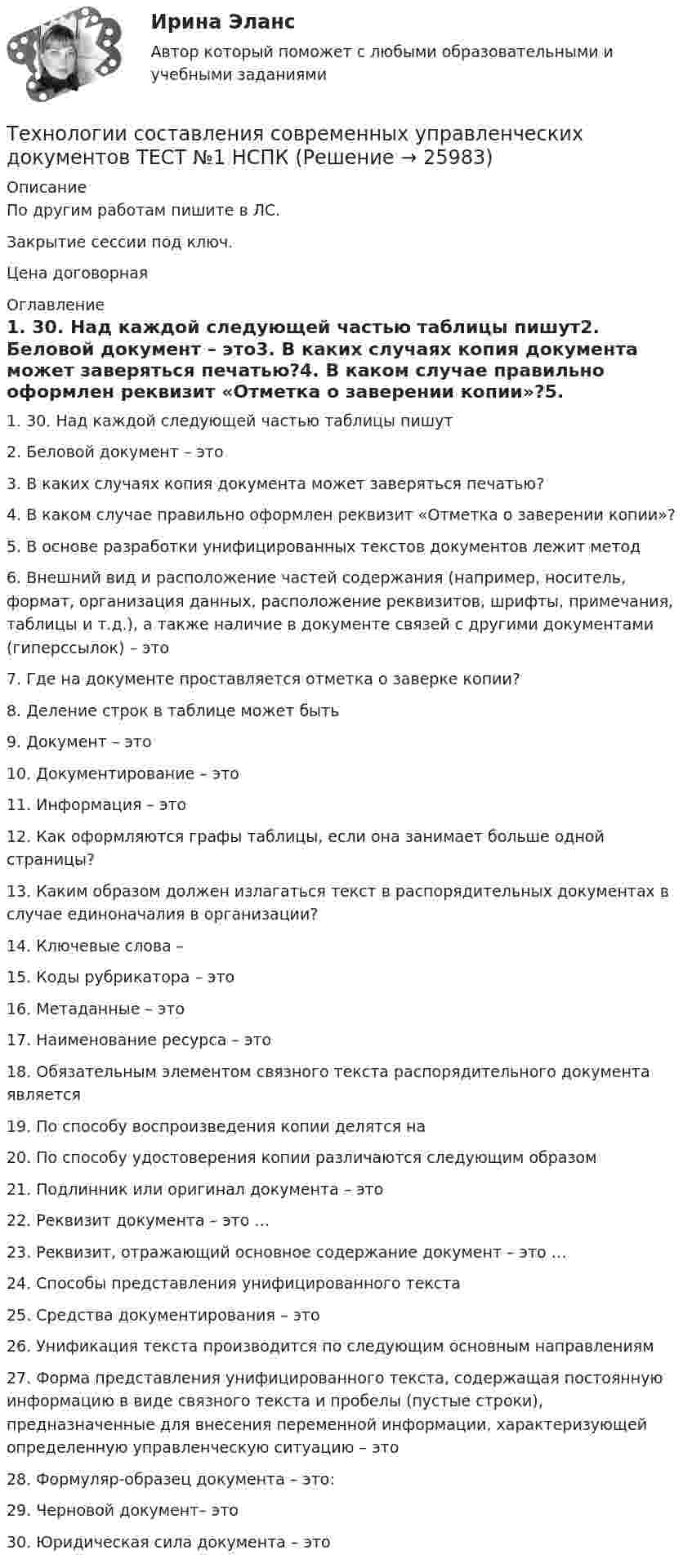     
          Описание
          По другим работам пишите в ЛС.Закрытие сессии под ключ.Цена договорная 
          Оглавление
          1. 30. Над каждой следующей частью таблицы пишут2. Беловой документ – это3. В каких случаях копия документа может заверяться печатью?4. В каком случае правильно оформлен реквизит «Отметка о заверении копии»?5. В основе разработки унифицированных текстов документов лежит метод6. Внешний вид и расположение частей содержания (например, носитель, формат, организация данных, расположение реквизитов, шрифты, примечания, таблицы и т.д.), а также наличие в документе связей с другими документами (гиперссылок) – это7. Где на документе проставляется отметка о заверке копии?8. Деление строк в таблице может быть9. Документ – это10. Документирование – это11. Информация – это12. Как оформляются графы таблицы, если она занимает больше одной страницы?13. Каким образом должен излагаться текст в распорядительных документах в случае единоначалия в организации?14. Ключевые слова –15. Коды рубрикатора – это16. Метаданные – это17. Наименование ресурса – это18. Обязательным элементом связного текста распорядительного документа является19. По способу воспроизведения копии делятся на20. По способу удостоверения копии различаются следующим образом21. Подлинник или оригинал документа – это22. Реквизит документа – это …23. Реквизит, отражающий основное содержание документ – это …24. Способы представления унифицированного текста25. Средства документирования – это26. Унификация текста производится по следующим основным направлениям27. Форма представления унифицированного текста, содержащая постоянную информацию в виде связного текста и пробелы (пустые строки), предназначенные для внесения переменной информации, характеризующей определенную управленческую ситуацию – это28. Формуляр-образец документа – это:29. Черновой документ– это30. Юридическая сила документа – это 
            
            
            Технологии составления современных управленческих документов  ТЕСТ-3   НСПКТехнологии составления современных управленческих документов ТЕСТ №1 НСПКТехнологии составления современных управленческих документов ТЕСТ №2 НСПКТехнологии составления современных управленческих документов ТЕСТ №3 НСПКтехнологии сотрудничества педагога с родителями//СИНЕРГИЯ//МТИ//МОИ Технологии социально-педагогической работы в сельской школеТехнологии управления административными ресурсами в IT-проектах (Темы 1-8)  тест с ответами Синергия/МОИ/ МТИ /МОСАПТехнологии составления современных управленческих документов НСПК ДОУА Тестовые вопросы к разделу 3Технологии составления современных управленческих документов Практическое занятие 1. Задания 1 - 10 Технологии составления современных управленческих документов  Практическое занятие 1. Задания 1 - 10   НСПКТехнологии составления современных управленческих документов  Практическое занятие 2. Задания 1 - 10Технологии составления современных управленческих документов Практическое занятие 2. Задания 1 - 10   НСПКТехнологии составления современных управленческих документов  Практическое занятие 3 НСПКТехнологии составления современных управленческих документов ТЕСТ-1    НСПК