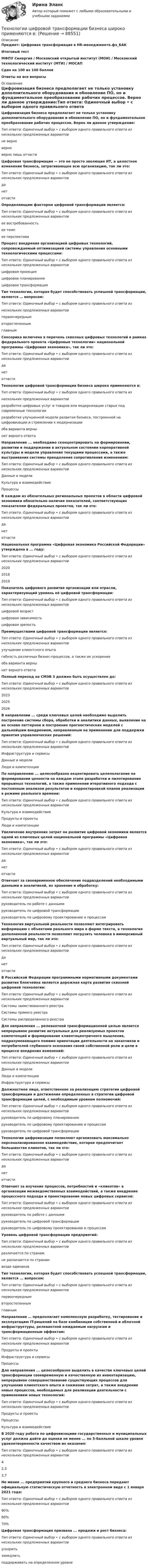     
            Описание
            Предмет: Цифровая трансформация в HR-менеджменте.фэ_БАКИтоговый тестМФПУ Синергия / Московский открытый институт (МОИ) / Московский технологический институт (МТИ) / МОСАПСдан на 100 из 100 балловОтветы на все вопросы 
            Оглавление
            Цифровизация бизнеса предполагает не только установку дополнительного оборудования и обновление ПО, но и фундаментальное преобразование рабочих процессов. Верно ли данное утверждение:Тип ответа: Одиночный выбор • с выбором одного правильного ответа из нескольких предложенных вариантовне верноверноверно лишь отчастиЦифровая трансформация — это не просто эволюция ИТ, а целостное изменение бизнеса, затрагивающее всю организацию, так ли это:Тип ответа: Одиночный выбор • с выбором одного правильного ответа из нескольких предложенных вариантовданетотчастиОпределяющим фактором цифровой трансформации является:Тип ответа: Одиночный выбор • с выбором одного правильного ответа из нескольких предложенных вариантовее востребованностьее темпее перспективаПроцесс внедрения организацией цифровых технологий, сопровождаемый оптимизацией системы управления основными технологическими процессами:Тип ответа: Одиночный выбор • с выбором одного правильного ответа из нескольких предложенных вариантовцифровая проекцияцифровое планированиецифровая трансформацияТип технологии, которая будет способствовать успешной трансформации, является … вопросом:Тип ответа: Одиночный выбор • с выбором одного правильного ответа изнескольких предложенных вариантовпервоочереднымвторостепеннымглавнымСенсорика включена в перечень сквозных цифровых технологий в рамках федерального проекта «Цифровые технологии» национальной программы «Цифровая экономика», так ли это:Тип ответа: Одиночный выбор • с выбором одного правильного ответа из нескольких предложенных вариантовданетотчастиТехнологии цифровой трансформации бизнеса широко применяются в:Тип ответа: Одиночный выбор • с выбором одного правильного ответа изнескольких предложенных вариантовразработке цифровых услуг и товаров или модернизации старых под современные технологииразработке улучшенной модели развития бизнеса, построенной на цифровизации и стремлении к модернизацииоба варианта вернынет верного ответаНаправление ... необходимо сконцентрировать на формировании, развитии и поддержании в актуальном состоянии корпоративной культуры и модели управления текущими процессами, а также выстраивания системы преодоления сопротивления изменениям:Тип ответа: Одиночный выбор • с выбором одного правильного ответа из нескольких предложенных вариантовДанные и моделиКультура и взаимодействиеПроцессыВ каждом из обязательных региональных проектов в области цифровой экономики обязательно наличие показателей, соответствующих показателям федеральных проектов, так ли это:Тип ответа: Одиночный выбор • с выбором одного правильного ответа из нескольких предложенных вариантовданетотчастиНациональная программа «Цифровая экономика Российской Федерации» утверждена в ... году:Тип ответа: Одиночный выбор • с выбором одного правильного ответа из нескольких предложенных вариантов202020182019Показатель цифрового развития организации или отрасли, характеризующий уровень её цифровой трансформации:Тип ответа: Одиночный выбор • с выбором одного правильного ответа из нескольких предложенных вариантовцифровой возрастцифровая зависимостьцифровая зрелостьПреимуществами цифровой трансформации является:Тип ответа: Одиночный выбор • с выбором одного правильного ответа из нескольких предложенных вариантовулучшение клиентского опытагибкость различных бизнес-процессов, а также их ускорениеоба варианта вернынет верного ответаПолный переход на СМЭВ 3 должен быть осуществлен до:Тип ответа: Одиночный выбор • с выбором одного правильного ответа из нескольких предложенных вариантов202320252026В направлении ... среди ключевых целей необходимо выделить построение системы сбора, обработки и аналитики данных, выявление на их основе паттернов и построение прогностических моделей с дальнейшим внедрением, направленным на применение для поддержки принятия управленческих решений:Тип ответа: Одиночный выбор • с выбором одного правильного ответа из нескольких предложенных вариантовИнфраструктура и сервисыДанные и моделиЛюди и компетенцииПо направлению ... целесообразно акцентировать целеполагание на формировании ценности на каждом этапе разработки и пилотирования прорывных технологий, а также применении итеративного подхода с постоянным анализом результатов и корректировкой планов реализации в режиме реального времени:Тип ответа: Одиночный выбор • с выбором одного правильного ответа из нескольких предложенных вариантовКультура и взаимодействиеПродукты и проектыЛюди и компетенцииУвеличение внутренних затрат на развитие цифровой экономики является одной из ключевых целей национальной программы «Цифровая экономика», так ли это:Тип ответа: Одиночный выбор • с выбором одного правильного ответа из нескольких предложенных вариантовданетотчастиОтвечает за своевременное обеспечение подразделений необходимыми данными и аналитикой, их хранение и обработку:Тип ответа: Одиночный выбор • с выбором одного правильного ответа из нескольких предложенных вариантовруководитель по работе с даннымируководитель по цифровой трансформациируководитель по цифровому проектированию и процессамТехнология виртуальной реальности позволяют интегрировать информацию с объектами реального мира в форме текста, а технология дополненной реальности позволяют погрузить человека в иммерсивный виртуальный мир, так ли это:Тип ответа: Одиночный выбор • с выбором одного правильного ответа из нескольких предложенных вариантовданетотчастиВ Российской Федерации программными нормативными документами развития блокчейна является дорожная карта развития сквозной цифровой технологии:Тип ответа: Одиночный выбор • с выбором одного правильного ответа из нескольких предложенных вариантовСистемы заимствованного реестраСистемы прямого реестраСистемы распределенного реестраДля направления ... релевантной трансформационной целью является непрерывное развитие актуальных для реализуемых проектов компетенций и формирование клиентоцентричного мышления, подразумевающего помимо ориентации деятельности на заказчиков и потребителей глубинного осознания своей собственной роли и цели в процессе внедрения изменений:Тип ответа: Одиночный выбор • с выбором одного правильного ответа из нескольких предложенных вариантовДанные и моделиЛюди и компетенцииИнфраструктура и сервисыДолжностное лицо, ответственное за реализацию стратегии цифровой трансформации и достижение определенных в стратегии цифровой трансформации целей, с необходимым уровнем полномочий:Тип ответа: Одиночный выбор • с выбором одного правильного ответа из нескольких предложенных вариантовруководитель по цифровому планированиюруководитель по цифровому проектированию и процессамруководитель по цифровой трансформацииТехнологии цифровизации позволяют организовать максимально персонализированное взаимодействие, которое предпочитает большинство клиентов, так ли это:Тип ответа: Одиночный выбор • с выбором одного правильного ответа из нескольких предложенных вариантовданетотчастиОтвечает за изучение процессов, потребностей и «клиентов» в организации межведомственных взаимодействий, а также внедрение процессного подхода и проектирование новых цифровых сервисов:Тип ответа: Одиночный выбор • с выбором одного правильного ответа из нескольких предложенных вариантовруководитель по работе с даннымируководитель по цифровой трансформациируководитель по цифровому проектированию и процессамУровень цифровой трансформации предприятий:Тип ответа: Одиночный выбор • с выбором одного правильного ответа из нескольких предложенных вариантовразличается по странамне различается по странамвезде одинаковТип технологии, которая будет способствовать успешной трансформации, является ... вопросом:Тип ответа: Одиночный выбор • с выбором одного правильного ответа из нескольких предложенных вариантовпервоочереднымвторостепеннымглавнымНаправление … предполагает комплексную разработку, тестирование и эксплуатацию IT-решений на базе комбинации собственной и облачной инфраструктуры, релевантной ожидаемым нагрузкам и трансформационным эффектам:Тип ответа: Одиночный выбор • с выбором одного правильного ответа из нескольких предложенных вариантовПродукты и проектыИнфраструктура и сервисыПроцессыДля направления ... целесообразно выделить в качестве ключевых целей трансформации своевременную и качественную их инвентаризацию, непрерывное совершенствование существующих процессов для улучшения клиентского опыта и снижения затрат, а также внедрение новых процессов, необходимых для реализации деятельности с применением новых технологий:Тип ответа: Одиночный выбор • с выбором одного правильного ответа из нескольких предложенных вариантовПродукты и проектыПроцессыКультура и взаимодействиеВ 2020 году работа по цифровизациии государственных и муниципальных услуг должна дойти до оценки не менее ... по 5-балльной шкале уровня удовлетворенности качеством их оказания:Тип ответа: Одиночный выбор • с выбором одного правильного ответа из нескольких предложенных вариантов42,33,7Не менее ... предприятий крупного и среднего бизнеса передают официальную статистическую отчетность в электронном виде с 1 января 2021 года:Тип ответа: Одиночный выбор • с выбором одного правильного ответа из нескольких предложенных вариантов90%80%70%Цифровая трансформация призвана ... продажи и рост бизнеса:Тип ответа: Одиночный выбор • с выбором одного правильного ответа из нескольких предложенных вариантовускоритьзамедлитьподдерживать на определенном уровне  
            
            
            Технологии цифровой трансформации. MBA Synergy (Синергия, ККЗ, Технологии цифровой трансформации)Технологии цифровой трансформации бизнеса широко применяются в:… технологий в юридической деятельности (ИТЮД) – это любая информация, имеющая либо потенциально могущая иметь правовое значениеТехнологическая картаТехнологическая карта по геометрии начальных классов (+ таблица) ТГПУ им. Л. Н. ТолстогоТехнологическая карта состоит из:Технологическая карта Тема «Попеременный двухшажный и одновременный одношажный ход»Технологии управления административными ресурсами в IT-проектах (Темы 1-8)  тест с ответами Синергия/МОИ/ МТИ /МОСАПТехнологии физкультурно-спортивной деятельности 2 сдо росдистантТехнологии физкультурно- спортивной деятельности 3Технологии физкультурно-спортивной деятельности 3Технологии физкультурно-спортивной деятельности 3Технологии физкультурно-спортивной деятельности 5 (169 вопросов)Технологии цифровизации позволяют организовать максимально персонализированное взаимодействие, которое предпочитает большинство клиентов, так ли это: