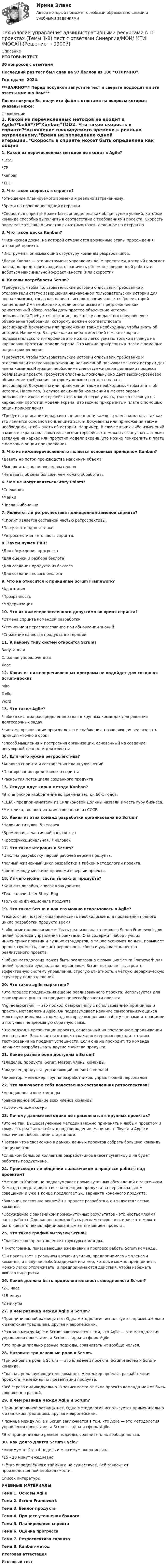     
            Описание
            ИТОГОВЫЙ ТЕСТ30 вопросов с ответамиПоследний раз тест был сдан на 97 баллов из 100 ОТЛИЧНО.Год сдачи -2024.***ВАЖНО*** Перед покупкой запустите тест и сверьте подходят ли эти ответы именно Вам***После покупки Вы получите файл с ответами на вопросы которые указаны ниже: 
            Оглавление
            1. Какой из перечисленных методов не входит в Agile?*LeSS*7P*Kanban*TDD2. Что такое скорость в спринте?*отношение планируемого времени к реально затраченному.*Время на проведение одной итерации..*Скорость в спринте может быть определена как общая сумма усилий, которые команда способна выполнить в соответствии с требованиями проекта. Скорость определяется как количество сюжетных точек, деленное на итерацию3. Что такое доска Kanban?*Физическая доска, на которой отмечаются временные этапы прохождения итераций проекта.*Инструмент, описывающий структуру команды разработчиков.*Доска Kanban — это инструмент управления Agile-проектами, который помогает наглядно представить задачи, ограничить объем незавершенной работы и добиться максимальной эффективности (или скорости)4. Каковы потребности Scrum?*Требуется, чтобы пользовательские истории описывали требование и отслеживали статус завершения назначенной пользовательской истории для члена команды, тогда как вариант использования является более старой концепцией.Имя необходимо, если оно описывает предложение как однострочный обзор, чтобы дать простое объяснение истории пользователя.Требуется описание, поскольку оно дает высокоуровневое объяснение требования, которому должен соответствовать цессионарий.Документы или приложения также необходимы, чтобы знать об истории. Например, В случае каких-либо изменений в макете экрана пользовательского интерфейса это можно легко узнать, только взглянув на каркас или прототип модели экрана. Это можно прикрепить к плате с помощью опции прикрепления.*Требуется, чтобы пользовательские истории описывали требование и отслеживали статус инициализации назначенной пользовательской истории для члена команды.Итерация необходима для отслеживания динамики процесса реализации проекта.Требуется описание, поскольку оно дает высокоуровневое объяснение требования, которому должен соответствовать цессионарий.Документы или приложения также необходимы, чтобы знать об истории. Например, В случае каких-либо изменений в макете экрана пользовательского интерфейса это можно легко узнать, только взглянув на каркас или прототип модели экрана. Это можно прикрепить к плате с помощью опции прикрепления.*Требуется описание иерархии подчиненности каждого члена команды, так как это является основной концепцией Scrum.Документы или приложения также необходимы, чтобы знать об истории. Например, В случае каких-либо изменений в макете экрана пользовательского интерфейса это можно легко узнать, только взглянув на каркас или прототип модели экрана. Это можно прикрепить к плате с помощью опции прикрепления.5. Что из нижеперечисленного является основным принципом Kanban?*Давать на поток производства максимум объема*Выполнять задачи последовательно*Не давать объема больше, чем можно обработать6. Чем не могут являться Story Points?*Снежинки*Майки*Числа Фибоначчи7. Является ли ретроспектива полноценной заменой спринта?*Спринт является составной частью ретроспективы.*По сути это одно и то же.*Ретроспектива - это часть спринта.8. Зачем нужен PBR?*Для обсуждения прогресса*Для оценки и разбора бэклога*Для создания продукта из бэклога*Для создания нового бэклога9. Что не относится к принципам Scrum Framework?*Адаптация*Прозрачность*Модернизация10. Что из нижеперечисленного допустимо во время спринта?*Отмена спринта командой разработки*Уточнение и пересогласование при обновлении знаний*Снижение качества продукта в итерации11. К какому типу систем относится Scrum?ЗапутаннаяСложная упорядоченнаяХаос12. Какая из нижеперечисленных программ не подойдет для создания Scrum-доски?MiroTrelloWord 13. Что такое Agile?*гибкая система распределения задач в крупных командах для решения долгосрочных задач*система организации производства и снабжения, позволяющая реализовать принцип «точно в срок»*способ мышления и построения организации, основанный на создание регулярной ценности для клиента14. Для чего нужна ретроспектива?*Анализа спринта и составления плана улучшений*Планирования предстоящего спринта*Раскрытия потенциала созданного продукта15. Откуда идут корни метода Kanban?*Это японское изобретение во времена застоя 60-х годов.*США - предприниматели из Силиконовой Долины назвали в честь гуру бизнеса.*Методика, полностью заимствованная из СССР.16. Какая из этих команд разработки организована по Scrum?*Наличие титулов, 5 человек*Временная, с частичной занятостью*Кроссфункциональная, 7 человек17. Что такое итерация в Scrum?*Цикл на разработку первой рабочей версии продукта.*полный жизненный цикл разработки в гибкой методологии проекта.*время между мелкими правками в версии проекта.18. Из чего может состоять бэклог продукта?*Концепт дизайна, список конкурентов*Тех. задачи, User Story, Bug*Только из функционала продукта19. Что такое Scrum и как его можно использовать в Agile?*технология, позволяющая вычислить необходимое для проведения полного цикла разработки продукта время*гибкая методология может быть реализована с помощью Scrum Framework для целей процесса управления проектами. Она содержит набор лучших инженерных практик и лучших стандартов, а также экономит деньги, повышает предсказуемость, снижает вероятность сбоев и улучшает качество реализуемого проекта.*Гибкая методология может быть реализована с помощью Scrum Framework для целей процесса руководства персоналом. Scrum позволяет выстроить эффективную систему управления, строгую отчётность и чёткую иерархическую структуру подразделения.20. Что такое agile-маркетинг?*Это процесс продвижения ещё не реализованного проекта. Используется для мониторинга рынка на предмет целесообразности проекта.*Agile-маркетинг — это подход к маркетингу с использованием принципов и практик методологии Agile. Он подразумевает наличие самоорганизующихся многофункциональных команд, которые выполняют работу частыми итерациями и получают непрерывную обратную связь.*Это подход к презентации проекта, основанный на постепенном продвижении его на рынок. Заключается в том, что каждая итерация проходит стадию тестирования на предмет успешности. Если она не проходит, то команда начинает разрабатывать другие свойства продукта.21. Какие разные роли доступны в Scrum?*владелец продукта, Scrum Master, члены команды.*владелец продукта, управляющий, outsort command.*директор, менеджер, группа разработчиков, управляющий персоналом22. Что включает в себя качественно составленная ретроспектива?*менеджеров извне команды*равномерное общение всех членов команды*выключенные камеры23. Почему данные методики не применяются в крупных проектах?*Это не так. Вышеозвученные методики можно применять к любым проектом и тому есть реальные кейсы в подтверждение. Начиная от Toyota и Apple и заканчивая небольшими стартапами.*Потому что невозможно в рамках данных проектов собрать большую команду специалистов.*Слишком большой коллектив разработчиков внесёт сумятицу и не будет работать продуктивно.24. Происходит ли общение с заказчиком в процессе работы над проектом?*Методика Kanban не подразумевает промежуточных обсуждений с заказчиком. Команда представляет свою концепцию продукта на первоначальном совещании и уже в конце предлагает 2-3 варианта конечного продукта.*Заказчик постоянно вовлечён в процесс разработки, он является частью команды.*Обсуждение с заказчиком промежуточных результатов - это неотъемлеамя часть работы. Однако оно должно быть регламентировано, иначе это может быть чревато неквалифицированным затягиванием проекта.25. Что такое график выгрузки Scrum?*Графическое представление структуры команды.*Пиктограмма, показывающая ежедневный прогресс работы Scrum команды.*Он показывает в реальном времени усилия, предпринимаемые членами команды, и в случае любой задержки или мер, которые можно предпринять, можно легко отслеживать, и предпринимаются действия, чтобы избежать любого вида риска.26. Какой должна быть продолжительность ежедневного Scrum?*2-3 часа*15 минут*2 минуты27. В чем разница между Agile и Scrum?*Принципиальной разницы нет. Одна методология используется применительно к азиатским традициям, другая к европейским.*Разница между Agile и Scrum заключается в том, что Agile — это методология управления проектами, а Scrum — одна из форм Agile.*Это принципиально разные подходы, сравнивать их вообще нельзя.28. Назовите три основные роли в Scrum.*Три основные роли в Scrum — это владелец проекта, Scrum-мастер и Scrum-команда.*Главная роль- руководитель команды, менеджер проекта, разработчики продукта, менеджер по презентации продукта.*Всё строго индивидуально. В зависимости от типа проекта команда может быть совершенно разной.29. В чем разница между Agile и Scrum?*Принципиальной разницы нет. Одна методология используется применительно к азиатским традициям, другая к европейским.*Разница между Agile и Scrum заключается в том, что Agile — это методология управления проектами, а Scrum — одна из форм Agile.*Это принципиально разные подходы, сравнивать их вообще нельзя.30. Как долго длится Scrum Cycle?*минимум от 2 до 4 недель и максимум около месяца.*15 - 20 минут ежедневно.*чётко определённого тайминга не существует. Всё зависит от производственной необходимости. 
            Список литературы
            УЧЕБНЫЕ МАТЕРИАЛЫТема 1. Основы Agile Тема 2. Scrum Framework Тема 3. Бэклог продукта Тема 4. Процесс уточнения бэклога Тема 5. Планирование спринта Тема 6. Оценка прогресса Тема 7. Ретроспектива спринта Тема 8. Kanban-метод Итоговая аттестация Итоговый тест 
            
            
             Технологии социально-педагогической работы в сельской школеТехнологии управления административными ресурсами в IT-проектах (Темы 1-8)  тест с ответами Синергия/МОИ/ МТИ /МОСАПТехнологии физкультурно-спортивной деятельности 2 сдо росдистантТехнологии физкультурно- спортивной деятельности 3Технологии физкультурно-спортивной деятельности 3Технологии физкультурно-спортивной деятельности 3Технологии физкультурно-спортивной деятельности 5 (169 вопросов)Технологии составления современных управленческих документов  Практическое занятие 3 НСПКТехнологии составления современных управленческих документов ТЕСТ-1    НСПКТехнологии составления современных управленческих документов ТЕСТ-2  НСПКТехнологии составления современных управленческих документов  ТЕСТ-3   НСПКТехнологии составления современных управленческих документов ТЕСТ №1 НСПКТехнологии составления современных управленческих документов ТЕСТ №2 НСПКТехнологии составления современных управленческих документов ТЕСТ №3 НСПК
