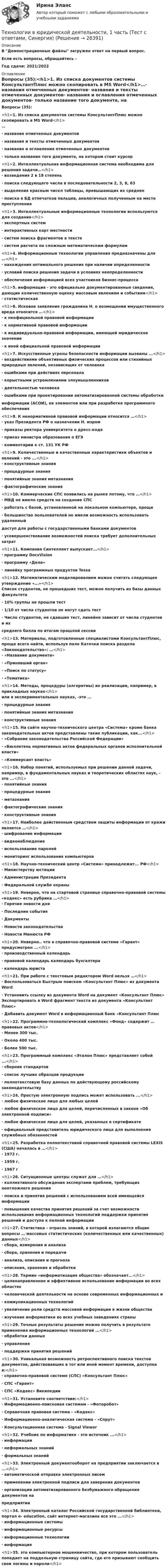     
          Описание
          В Демонстрационные файлы загружен ответ на первый вопрос. Если есть вопросы, обращайтесь - Год сдачи: 2021/2022 
          Оглавление
          Вопросы (35):<h1>1.     Из списка документов системы КонсультантПлюс можно скопировать в MS Word</h1>…·       названия отмеченных документов·      названия и тексты отмеченных документов·      названия и оглавления отмеченных документов·      только название того документа, на котором стоит курсор<h1>2.     Интеллектуальная информационная система необходима для решения задачи…</h1>·      возведения 2 в 18 степень·       поиска следующего числа в последовательности 2, 3, 8, 63·      выделения красным чисел таблицы, превышающих их среднее·       поиска в БД отпечатков пальцев, аналогичных полученным на месте преступления<h1>3.     Интеллектуальные информационные технологии используются для создания</h1>·   экспертных систем·  интерактивных карт местности·  систем поиска фрагментов в тексте·      систем расчета по сложным математическим формулам<h1>4.     Информационные технологии управления предназначены для …</h1>·  нахождения оптимального решения при наличии определенности·  условий поиска решения задачи в условиях неопределенности·   обеспечения информацией всех участников бизнес-процесса<h1>5.     информация - это официально документированные сведения, дающие количественную оценку массовым явлениям и событиям</h1>·       статистическая<h1>6.     Исковое заявление гражданина Н. о возмещении имущественного вреда относится …</h1>·      к неофициальной правовой информации·      к нормативной правовой информации·       к индивидуально-правовой информации, имеющей юридическое значение·      к иной официальной правовой информации<h1>7.     Искусственные угрозы безопасности информации вызваны ...</h1>·      воздействиями объективных физических процессов или стихийных природных явлений, независящих от человека·      ошибками при действиях персонала·      корыстными устремлениями злоумышленников·       деятельностью человека·      ошибками при проектировании автоматизированной системы обработкиинформации (АСОИ), ее элементов или при разработке программного обеспечения<h1>8.     К ненормативной правовой информации относится …</h1>·      указ Президента РФ о назначении Н. мэром·       приказы ректора университета о дресс-коде·      приказ министра образования о ЕГЭ·       комментарии к ст. 131 УК РФ<h1>9.     Количественные и качественные характеристики объектов и явлений - это ...</h1>·      конструктивные знания·      процедурные знания·      понятийные знания метазнания·       фактографические знания<h1>10. Коммерческие СПС появились на рынке потому, что …</h1>·      МВД не имело средств на создание СПС·       работать с базой, установленной на локальном компьютере, проще·       большинство пользователей не имели возможность использовать удаленный доступ для работы с государственными банками документов·       усовершенствование возможностей поиска требует дополнительных затрат<h1>11. Компания Синтеллект выпускает...</h1>·       программу DocsVision·      программу «Дело»·      линейку программных продуктов Tessa<h1>12. Математическим моделированием можно считать следующее утверждение «...»</h1>Список студентов, не прошедших тест, можно получить из базы данных факультета·      10% группы не прошли тест·      1/10 от числа студентов не могут сдать тест·       Число студентов, не сдавших тест, линейно зависит от числа студентов и их среднего балла по итогам прошлой сессии<h1>13. Материалы, подготовленные специалистами КонсультантПлюс, проще всего найти, используя поле Каточки поиска раздела «Законодательство»: …</h1>·      «Название документа»·       «Принявший орган»·      «Поиск по статусу»·      «Тематика»<h1>14. Методы, процедуры (алгоритмы) их реализации, например, в прикладных науках</h1> или в экспериментальных науках, -это ...·      процедурные знания·      понятийные знания метазнания·      конструктивные знания<h1>15. На сайте научно-технического центра «Система» кроме банка законодательных актов представлены такие публикации, как...</h1>·       «Собрание законодательства Российской Федерации»·       «Бюллетень нормативных актов федеральных органов исполнительной власти»·      «Коммерсант власть»<h1>16. Набор понятий, используемых при решении данной задачи, например, в фундаментальных науках и теоретических областях наук, - это ...</h1>·       понятийные знания·      процедурные знания·      метазнания·      фактографические знания·      конструктивные знания<h1>17. Наиболее действенным средством защиты информации от кражи является …</h1>·       шифрование информации·      видеонаблюдение·      использование паролей·      мониторинг использования компьютеров<h1>18. Научно-технический центр «Система» принадлежит... РФ</h1>·  Министерству юстиции·  Администрации Президента·   Федеральной службе охраны<h1>19. Неверно, что на стартовой странице справочно-правовой системы «кодекс» есть рубрика …</h1>·  Горячие новости дня·  Последние события·  Документы·  Новости законодательства·   Новости Минюста РФ<h1>20. Неверно.. что в справочно-правовой системе «Гарант» предусмотрен ...</h1>·      производственный календарь·      правовой календарь календарь бухгалтера·       календарь юриста<h1>21. При работе с текстовым редактором Word нельзя …</h1>·      Воспользоваться Быстрым поиском «Консультант Плюс» из документа Word·      Установить ссылку из документа Word на документ «Консультант Плюс» Экспортировать в Word фрагмент текста из документа «Консультант Плюс»·       Добавить документ Word в информационный банк «Консультант Плюс<h1>22. Программно-технологический комплекс «Фонд» содержит … правовых актов</h1>·      Менее 300 тыс.·       Около 400 тыс.·      Более 500 тыс.<h1>23. Программный комплекс «Эталон Плюс» представляет собой ...</h1>·      сборник стандартов·      список лучших образцов продукции·       полнотекстовую базу данных по действующему российскому законодательству<h1>24. Простую электронную подпись может использовать ...</h1>·       любое физическое лицо для любых целей·      любое физическое лицо для целей, перечисленных в законе «Об электронной подписи»·      любое физическое лицо для целей, указанных в сертификате·      официальный представитель юридического лица для выполнения служебных обязанностей<h1>25. Разработка полнотекстовой справочной правовой системы LEXIS (США) началась в …</h1>·      1972 г.·      1959 г.·       1967 г<h1>26. Ситуационные центры служат для …</h1>·      коллективного обсуждения экспертами проблем, требующих неотложного решения·       поиска и принятия решений с использованием всей имеющейся информации·      повышения качества принятия решений за счет возможности использования информационных технологий поддержки принятия решений и доступа к полной информации<h1>27. Статистика – отрасль знаний, в которой излагаются общие вопросы … массовых статистических (количественных или качественных) данных</h1>·       сбора, измерения и анализа·      сбора, хранения и передачи·      анализа, описания и прогноза·      описания, хранения и обработки<h1>28. Термин «информатизация общества» обозначает...</h1>·       целенаправленное и эффективное использование информации во всех областях·       человеческой деятельности на основе современных информационных и·       коммуникационных технологий·      увеличение роли средств массовой информации в жизни общества·      изучение информатики во всех учебных заведениях страны<h1>29. Точные результаты решения можно получить в результате применения информационных технологий ...</h1>·       обработки данных·      управления·      поддержки принятия решений<h1>30. Уникальная возможность ретроспективного поиска текстов документов, действовавших в тот или иной момент времени, доступна в:</h1>·   справочно-правовой системе (СПС) «Консультант Плюс»·  СПС «Гарант»·  СПС «Кодекс» Википедии<h1>31. Установите соответствие:</h1>·      Информационно-поисковая системам - «Фоторобот»·      Справочная правовая система - «Кодекс»·      Информационно-аналитическая система - «Спрут»·       Консультационная система - Signal Viewer<h1>32. Учебник по информатике - это источник ...</h1>·      информации·      неформальных знаний·       формальных знаний<h1>33. Электронный документооборот на предприятии заключается в ...</h1>·      автоматической отправке электронных писем·      применении электронной подписи для заверения документов·       организации автоматизированного безбумажного обращения документов на предприятии<h1>34. Электронный каталог Российской государственной библиотеки, портал e- education, сайт интернет-магазина все это ...</h1>·       информационные системы·      информационные ресурсы·      информационные технологии·      информация<h1>35. это компьютерное мошенничество, при котором пользователь попадает на поддельную страницу сайта, где его призывают сообщить свои логины и пароли</h1> 
            
            
            Технологии ведения тренинга ответы на тестовые вопросыТехнологии в юридической деятельности, 1 часть (Тест с ответами, Синергия)Технологии в юридической деятельности, 2 часть (Тест с ответами, Синергия)Технологии гештальт-терапии в работе психолога (НИИ ДПО)Технологии гостиничной деятельности задания ⭐ Технологии деловых коммуникаций.б (ответы на тест Синергия / МТИ / МосАП, август 2022)Технологии деловых коммуникаций.б (тест с ответами Синергия/МОИ/ МТИ /МОСАП)Технологии больших данных СинергияТехнологии ведения тренингаТехнологии ведения тренингаТехнологии ведения тренингаТехнологии ведения тренинга автоматизированные заданияТехнологии ведения тренинга. все тесты по дисциплинеТехнологии ведения тренинга. Индивидуальное задание 