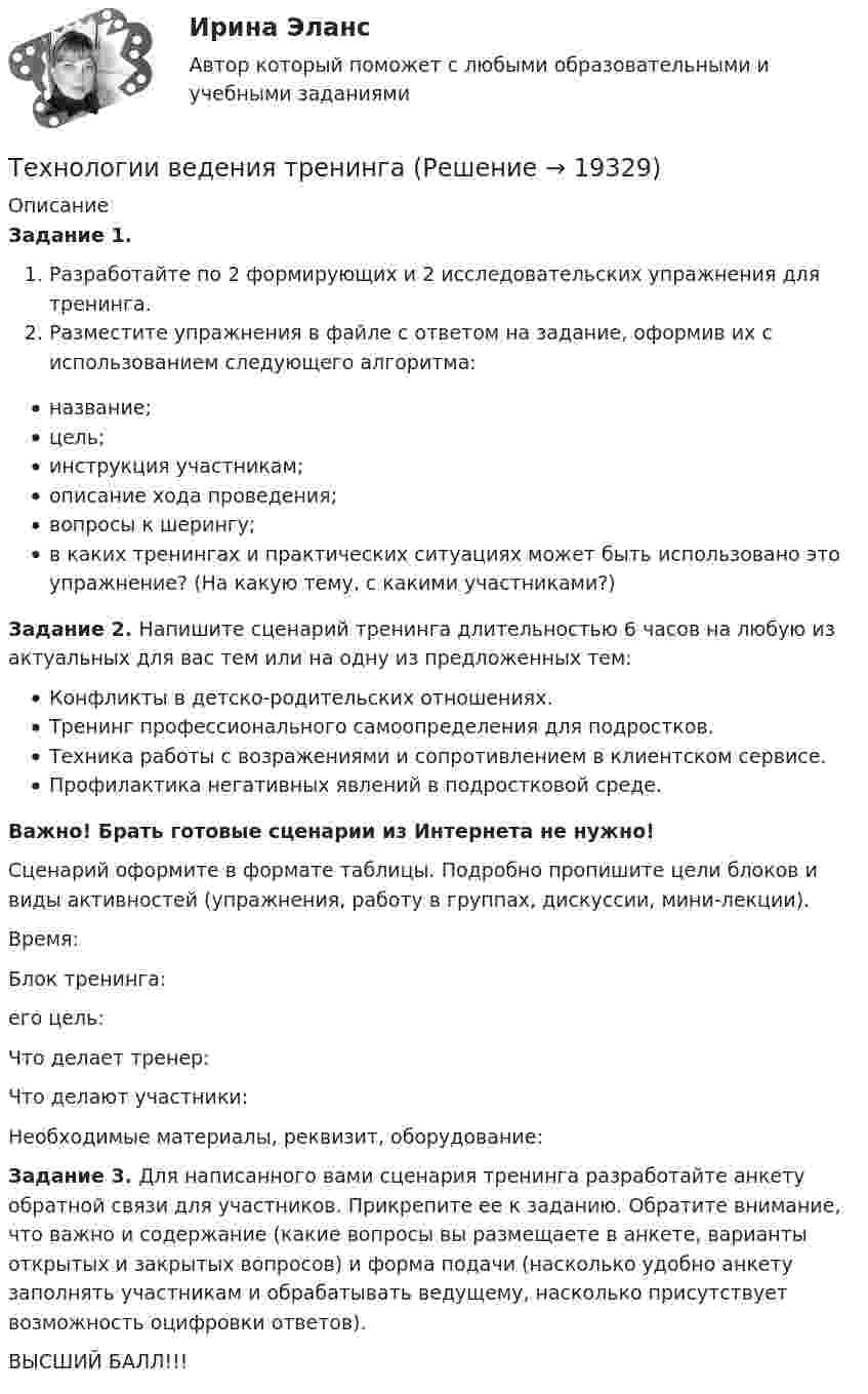      
          Описание
          Задание 1.Разработайте по 2 формирующих и 2 исследовательских упражнения для тренинга.Разместите упражнения в файле с ответом на задание, оформив их с использованием следующего алгоритма:название;цель;инструкция участникам;описание хода проведения;вопросы к шерингу;в каких тренингах и практических ситуациях может быть использовано это упражнение? (На какую тему, с какими участниками?)Задание 2. Напишите сценарий тренинга длительностью 6 часов на любую из актуальных для вас тем или на одну из предложенных тем:Конфликты в детско-родительских отношениях.Тренинг профессионального самоопределения для подростков.Техника работы с возражениями и сопротивлением в клиентском сервисе.Профилактика негативных явлений в подростковой среде.Важно! Брать готовые сценарии из Интернета не нужно!Сценарий оформите в формате таблицы. Подробно пропишите цели блоков и виды активностей (упражнения, работу в группах, дискуссии, мини-лекции).Время:Блок тренинга:его цель:Что делает тренер:Что делают участники:Необходимые материалы, реквизит, оборудование:Задание 3. Для написанного вами сценария тренинга разработайте анкету обратной связи для участников. Прикрепите ее к заданию. Обратите внимание, что важно и содержание (какие вопросы вы размещаете в анкете, варианты открытых и закрытых вопросов) и форма подачи (насколько удобно анкету заполнять участникам и обрабатывать ведущему, насколько присутствует возможность оцифровки ответов).ВЫСШИЙ БАЛЛ!!!  
            
            
            Технологии ведения тренингаТехнологии ведения тренингаТехнологии ведения тренинга автоматизированные заданияТехнологии ведения тренинга. все тесты по дисциплинеТехнологии ведения тренинга. Индивидуальное задание Технологии ведения тренинга индивидуальное практическое заданиеТехнологии ведения тренинга ответы на тестовые вопросыТехнологии Больших данных (BigData) (ответы на тест Синергия / МТИ / МОИ / МосАП)⭐ Технологии Больших данных (BigData) (ответы на тест Синергия / МТИ / МосАП, декабрь 2022)Технологии Больших данных (BigData) синергия ответы на тест Технологии Больших данных (BigData) синергия ответы на тест Технологии Больших данных (BigData) тест с ответами Синергия/МОИ/ МТИТехнологии Больших данных BigDate ответы на тест СинергияТехнологии больших данных Синергия