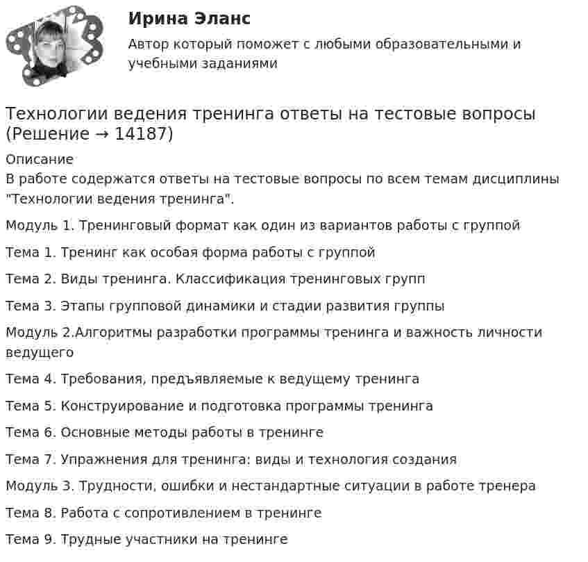      
          Описание
          В работе содержатся ответы на тестовые вопросы по всем темам дисциплины Технологии ведения тренинга.Модуль 1. Тренинговый формат как один из вариантов работы с группойТема 1. Тренинг как особая форма работы с группойТема 2. Виды тренинга. Классификация тренинговых группТема 3. Этапы групповой динамики и стадии развития группыМодуль 2.Алгоритмы разработки программы тренинга и важность личности ведущегоТема 4. Требования, предъявляемые к ведущему тренингаТема 5. Конструирование и подготовка программы тренингаТема 6. Основные методы работы в тренингеТема 7. Упражнения для тренинга: виды и технология созданияМодуль 3. Трудности, ошибки и нестандартные ситуации в работе тренераТема 8. Работа с сопротивлением в тренингеТема 9. Трудные участники на тренинге  
            
            
            Технологии ведения тренинга индивидуальное практическое заданиеТехнологии ведения тренинга ответы на тестовые вопросыТехнологии в юридической деятельности, 1 часть (Тест с ответами, Синергия)Технологии в юридической деятельности, 2 часть (Тест с ответами, Синергия)Технологии гештальт-терапии в работе психолога (НИИ ДПО)Технологии гостиничной деятельности задания ⭐ Технологии деловых коммуникаций.б (ответы на тест Синергия / МТИ / МосАП, август 2022)Технологии Больших данных BigDate ответы на тест СинергияТехнологии больших данных СинергияТехнологии ведения тренингаТехнологии ведения тренингаТехнологии ведения тренингаТехнологии ведения тренинга автоматизированные заданияТехнологии ведения тренинга. все тесты по дисциплине