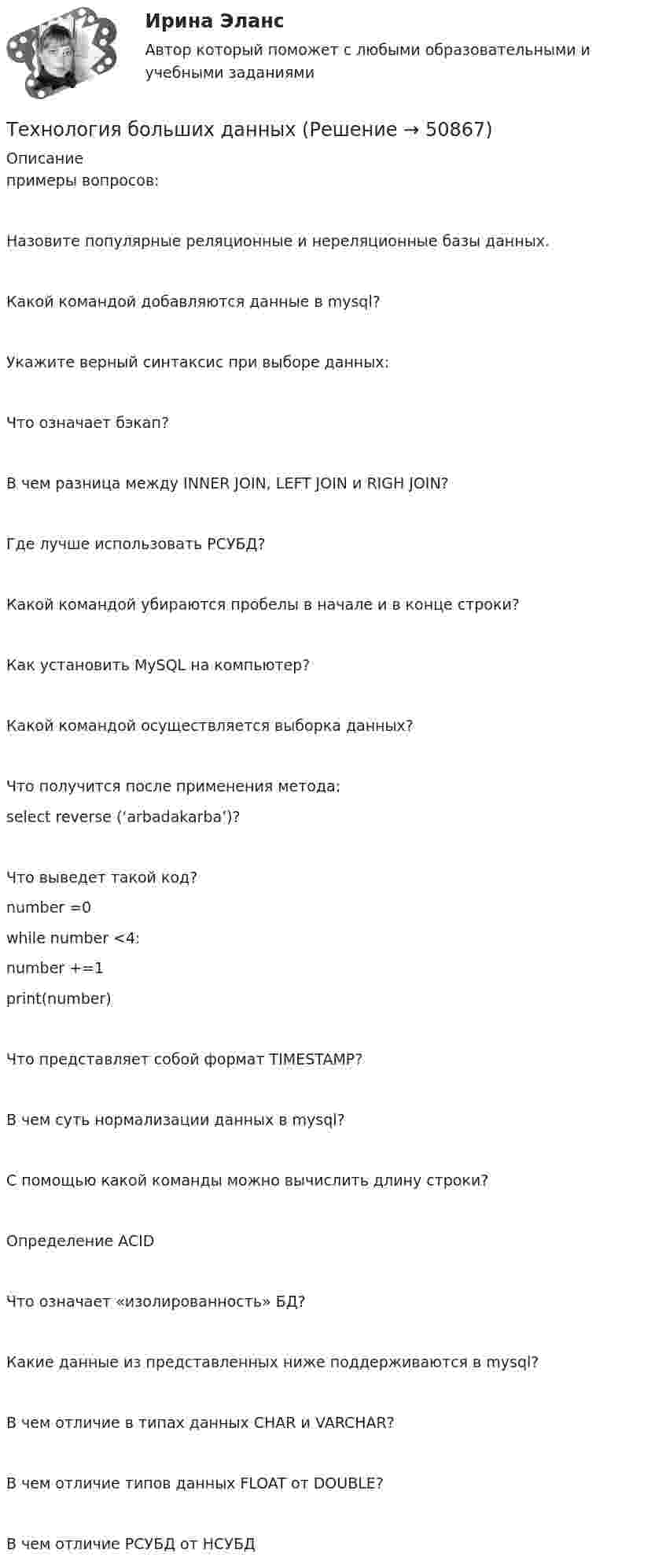     
            Описание
             примеры вопросов:Назовите популярные реляционные и нереляционные базы данных.Какой командой добавляются данные в mysql?Укажите верный синтаксис при выборе данных:Что означает бэкап?В чем разница между INNER JOIN, LEFT JOIN и RIGH JOIN?Где лучше использовать РСУБД?Какой командой убираются пробелы в начале и в конце строки?Как установить MySQL на компьютер?Какой командой осуществляется выборка данных?Что получится после применения метода:select reverse (‘arbadakarba’)?Что выведет такой код?number =0while number <4:number +=1print(number)Что представляет собой формат TIMESTAMP?В чем суть нормализации данных в mysql?С помощью какой команды можно вычислить длину строки?Определение ACIDЧто означает «изолированность» БД?Какие данные из представленных ниже поддерживаются в mysql?В чем отличие в типах данных CHAR и VARCHAR?В чем отличие типов данных FLOAT от DOUBLE?В чем отличие РСУБД от НСУБД  
            
            
            Технология блокчейн. Анализ внедрения в сферу финансовТехнология больших данныхТехнология виртуальной реальности позволяют интегрировать информацию с объектами реального мира в форме текста, а технология дополненной реальности позволяют погрузить человека в иммерсивный виртуальный мир, так ли это:Технология возведения зданийТехнология возведения зданий и сооружений💯 Технология возведения зданий и сооружений.ти (ответы на тест Синергия / МОИ / МТИ / МосАП, сентябрь 2023)Технология воспитания💯 Технологические энергоносители предприятий.ти (ответы на тест Синергия / МОИ / МТИ / МосАП, ноябрь 2023)Технологический процесс приготовления комбинированных тортов + организация рабочего местатехнологический процесс производства  кирпичейТехнологический процесс производства ключа для пожарной соединительной арматуры (Задание 9)ТЕХНОЛОГИЧЕСКИЙ РАСЧЕТ МАГИСТРАЛЬНОГО НЕФТЕПРОВОДАТехнологический уклад, пришедшийся на последнюю четверть XX века - это ...Технологическое предпринимательство, тест,  ДГТУ