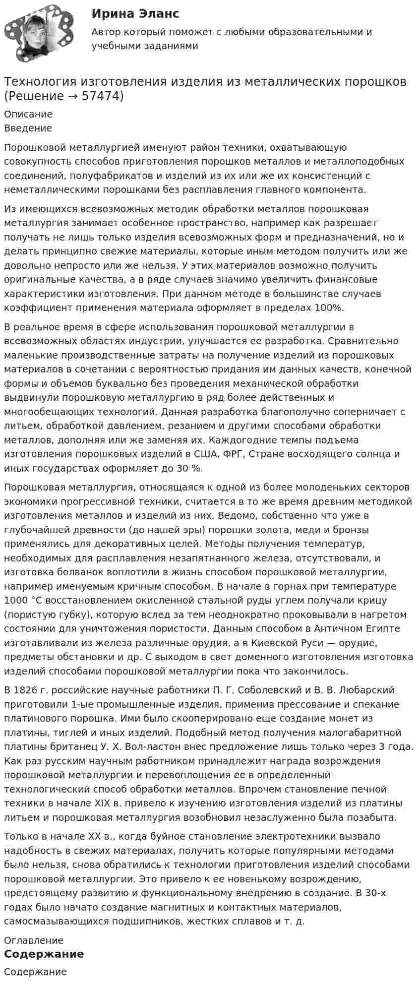     
            Описание
            	Введение	Порошковой металлургией именуют район техники, охватывающую совокупность способов приготовления порошков металлов и металлоподобных соединений, полуфабрикатов и изделий из их или же их консистенций с неметаллическими порошками без расплавления главного компонента.	Из имеющихся всевозможных методик обработки металлов порошковая металлургия занимает особенное пространство, например как разрешает получать не лишь только изделия всевозможных форм и предназначений, но и делать принципно свежие материалы, которые иным методом получить или же довольно непросто или же нельзя. У этих материалов возможно получить оригинальные качества, а в ряде случаев значимо увеличить финансовые характеристики изготовления. При данном методе в большинстве случаев коэффициент применения материала оформляет в пределах 100%.	В реальное время в сфере использования порошковой металлургии в всевозможных областях индустрии, улучшается ее разработка. Сравнительно маленькие производственные затраты на получение изделий из порошковых материалов в сочетании с вероятностью придания им данных качеств, конечной формы и объемов буквально без проведения механической обработки выдвинули порошковую металлургию в ряд более действенных и многообещающих технологий. Данная разработка благополучно соперничает с литьем, обработкой давлением, резанием и другими способами обработки металлов, дополняя или же заменяя их. Каждогодние темпы подъема изготовления порошковых изделий в США, ФРГ, Стране восходящего солнца и иных государствах оформляет до 30 %.	Порошковая металлургия, относящаяся к одной из более молоденьких секторов экономики прогрессивной техники, считается в то же время древним методикой изготовления металлов и изделий из них. Ведомо, собственно что уже в глубочайшей древности (до нашей эры) порошки золота, меди и бронзы применялись для декоративных целей. Методы получения температур, необходимых для расплавления незапятнанного железа, отсутствовали, и изготовка болванок воплотили в жизнь способом порошковой металлургии, например именуемым кричным способом. В начале в горнах при температуре 1000 °С восстановлением окисленной стальной руды углем получали крицу (пористую губку), которую вслед за тем неоднократно проковывали в нагретом состоянии для уничтожения пористости. Данным способом в Античном Египте изготавливали из железа различные орудия, а в Киевской Руси — орудие, предметы обстановки и др. С выходом в свет доменного изготовления изготовка изделий способами порошковой металлургии пока что закончилось.	В 1826 г. российские научные работники П. Г. Соболевский и В. В. Любарский приготовили 1-ые промышленные изделия, применив прессование и спекание платинового порошка. Ими было скооперировано еще создание монет из платины, тиглей и иных изделий. Подобный метод получения малогабаритной платины британец У. X. Вол-ластон внес предложение лишь только через 3 года. Как раз русским научным работником принадлежит награда возрождения порошковой металлургии и перевоплощения ее в определенный технологический способ обработки металлов. Впрочем становление печной техники в начале XIX в. привело к изучению изготовления изделий из платины литьем и порошковая металлургия возобновил незаслуженно была позабыта.	Только в начале XX в., когда буйное становление электротехники вызвало надобность в свежих материалах, получить которые популярными методами было нельзя, снова обратились к технологии приготовления изделий способами порошковой металлургии. Это привело к ее новенькому возрождению, предстоящему развитию и функциональному внедрению в создание. В 30-х годах было начато создание магнитных и контактных материалов, самосмазывающихся подшипников, жестких сплавов и т. д. 
            Оглавление
            	Содержание  
            
            
            Технология заполнителей бетонаТехнология изготовления изделия из металлических порошковТехнология и организация системы питания в индустрии гостеприимства Итоговый тест Технология и организация туристской деятельности Витте МУИВ Ответы на тесты 1-4 и итоговое тестированиеТехнология керамических изделий состоит из следующих операции:технология конструкционных материаловТехнология конструкционных материаловТехнология блокчейн. Анализ внедрения в сферу финансовТехнология больших данныхТехнология виртуальной реальности позволяют интегрировать информацию с объектами реального мира в форме текста, а технология дополненной реальности позволяют погрузить человека в иммерсивный виртуальный мир, так ли это:Технология возведения зданийТехнология возведения зданий и сооружений💯 Технология возведения зданий и сооружений.ти (ответы на тест Синергия / МОИ / МТИ / МосАП, сентябрь 2023)Технология воспитания