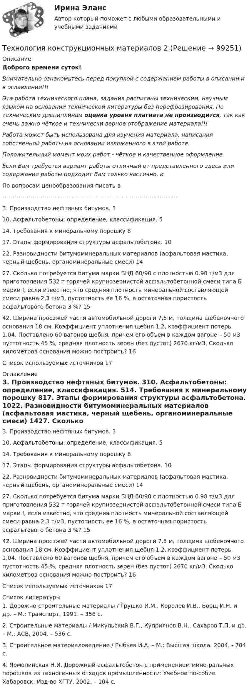      
            Описание
            Доброго времени суток!Внимательно ознакомьтесь перед покупкой с содержанием работы в описании и в оглавлении!!!Эта работа технического плана, задания расписаны техническим, научным языком на основании технической литературы без перефразирования. По техническим дисциплинам оценка уровня плагиата не производится, так как очень важно чёткое и технически верное отображение материала!!!Работа может быть использована для изучения материала, написания собственной работы на основании изложенного в этой работе.Положительный момент моих работ - чёткое и качественное оформление.Если Вам требуется вариант работы отличный от представленного здесь или содержание работы подходит Вам только частично,  и По вопросам ценообразования писать в  ---------------------------------------------------------------------------------------3. Производство нефтяных битумов.	310. Асфальтобетоны: определение, классификация.	514. Требования к минеральному порошку	817. Этапы формирования структуры асфальтобетона.	1022. Разновидности битумоминеральных материалов (асфальтовая мастика, черный щебень, органоминеральные смеси)	1427. Сколько потребуется битума марки БНД 60/90 с плотностью 0.98 т/м3 для приготовления 532 т горячей крупнозернистой асфальтобетонной смеси типа Б марки I, если известно, что средняя плотность минеральной составляющей смеси равна 2,3 т/м3, пустотность ее 16 %, а остаточная пористость асфальтового бетона 3 %?	1542. Ширина проезжей части автомобильной дороги 7,5 м, толщина щебеночного основания 18 см. Коэффициент уплотнения щебня 1,2, коэффициент потерь 1,04. Поставлено 60 вагонов щебня, причем его объем в каждом вагоне – 50 м3 пустотность 45 %, средняя плотность зерен (без пустот) 2670 кг/м3. Сколько километров основания можно построить?	16Список используемых источников	17 
            Оглавление
            3. Производство нефтяных битумов.	310. Асфальтобетоны: определение, классификация.	514. Требования к минеральному порошку	817. Этапы формирования структуры асфальтобетона.	1022. Разновидности битумоминеральных материалов (асфальтовая мастика, черный щебень, органоминеральные смеси)	1427. Сколько потребуется битума марки БНД 60/90 с плотностью 0.98 т/м3 для приготовления 532 т горячей крупнозернистой асфальтобетонной смеси типа Б марки I, если известно, что средняя плотность минеральной составляющей смеси равна 2,3 т/м3, пустотность ее 16 %, а остаточная пористость асфальтового бетона 3 %?	1542. Ширина проезжей части автомобильной дороги 7,5 м, толщина щебеночного основания 18 см. Коэффициент уплотнения щебня 1,2, коэффициент потерь 1,04. Поставлено 60 вагонов щебня, причем его объем в каждом вагоне – 50 м3 пустотность 45 %, средняя плотность зерен (без пустот) 2670 кг/м3. Сколько километров основания можно построить?	16Список используемых источников	17 
            Список литературы
            1. Дорожно-строительные материалы / Грушко И.М., Королев И.В., Борщ И.Н. и др. – М.: Транспорт, 1991. – 356 с.2. Строительные материалы / Микульский В.Г., Куприянов В.Н.. Сахаров Т.П. и др. – М.: АСВ, 2004. – 536 с.3. Строительное материаловедение / Рыбьев И.А. – М.: Высшая школа. 2004. - 704 с.4. Ярмолинская Н.И. Дорожный асфальтобетон с применением мине-ральных порошков из техногенных отходов промышленности: Учебное по-собие. Хабаровск: Изд-во ХГТУ. 2002. – 104 с. 
            
            
            Технология конструкционных материаловТехнология конструкционных материалов 2Технология конструкционных материалов. 606 вопросовТехнология конструкционных материалов. Вариант 0Технология конструкционных материалов Вариант 1, задание 1,2,4 Росдистант ТГУТехнология конструкционных материалов. Вариант 3Технология конструкционных материалов вариант. Практическое задание. Вариант 1. Росдистант.Технология заполнителей бетонаТехнология изготовления изделия из металлических порошковТехнология и организация системы питания в индустрии гостеприимства Итоговый тест Технология и организация туристской деятельности Витте МУИВ Ответы на тесты 1-4 и итоговое тестированиеТехнология керамических изделий состоит из следующих операции:технология конструкционных материаловТехнология конструкционных материалов
