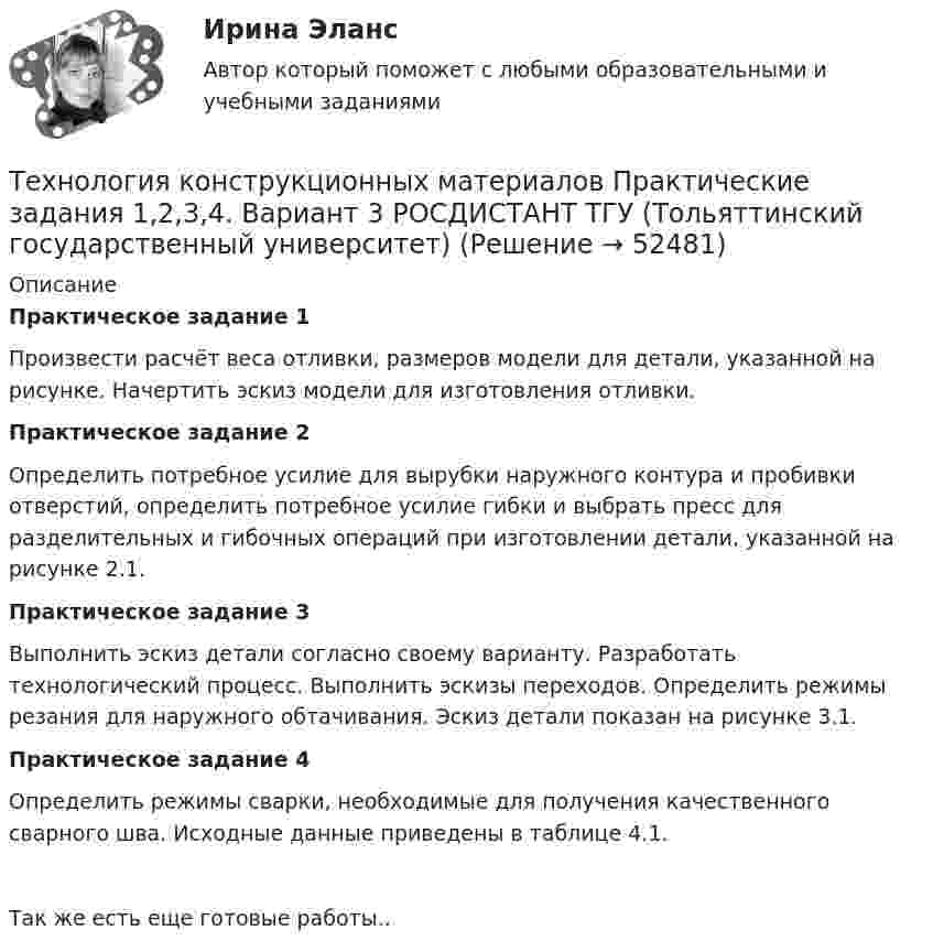     
            Описание
            Практическое задание 1Произвести расчёт веса отливки, размеров модели для детали, указанной на рисунке. Начертить эскиз модели для изготовления отливки.Практическое задание 2Определить потребное усилие для вырубки наружного контура и пробивки отверстий, определить потребное усилие гибки и выбрать пресс для разделительных и гибочных операций при изготовлении детали, указанной на рисунке 2.1.Практическое задание 3Выполнить эскиз детали согласно своему варианту. Разработать технологический процесс. Выполнить эскизы переходов. Определить режимы резания для наружного обтачивания. Эскиз детали показан на рисунке 3.1.Практическое задание 4Определить режимы сварки, необходимые для получения качественного сварного шва. Исходные данные приведены в таблице 4.1.Так же есть еще готовые работы..  
            
            
            Технология конструкционных материалов. Итоговый тест. ТГУ РОСДИСТАНТ.Технология конструкционных материалов Практические задания 1,2,3,4. Вариант 3 РОСДИСТАНТ ТГУ (Тольяттинский государственный университет)Технология конструкционных материалов Практическое задание 1  Вариант 1 СДО РосдистантТехнология конструкционных материалов Промежуточные тесты  СДО Росдистант Технология конструкционных материалов. Росдистант. Задание 1. Вариант 1Технология конструкционных материалов. Росдистант. Задание 2. Вариант 1Технология конструкционных материалов. Росдистант. Задание 3. Вариант 1Технология конструкционных материаловТехнология конструкционных материалов 2Технология конструкционных материалов. 606 вопросовТехнология конструкционных материалов. Вариант 0Технология конструкционных материалов Вариант 1, задание 1,2,4 Росдистант ТГУТехнология конструкционных материалов. Вариант 3Технология конструкционных материалов вариант. Практическое задание. Вариант 1. Росдистант.
