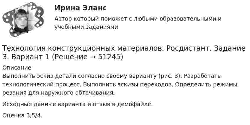    
            Описание
            Выполнить эскиз детали согласно своему варианту (рис. 3). Разработать технологический процесс. Выполнить эскизы переходов. Определить режимы резания для наружного обтачивания.Исходные данные варианта и отзыв в демофайле.Оценка 3,5/4.  
            
            
            Технология конструкционных материалов. Росдистант. Задание 2. Вариант 1Технология конструкционных материалов. Росдистант. Задание 3. Вариант 1Технология конструкционных материалов. Росдистант. Задание 4. Вариант 1Технология конструкционных материалов (СДО РОСДИСТАНТ)«Технология конструкционных материалов» тулгу 8 вариантТехнология контактной сварки РОСДИСТАНТ Итоговый тесттехнология машиностроенияТехнология конструкционных материалов. Вариант 3Технология конструкционных материалов вариант. Практическое задание. Вариант 1. Росдистант.Технология конструкционных материалов итоговый тест 57 вопросовТехнология конструкционных материалов. Итоговый тест. ТГУ РОСДИСТАНТ.Технология конструкционных материалов Практические задания 1,2,3,4. Вариант 3 РОСДИСТАНТ ТГУ (Тольяттинский государственный университет)Технология конструкционных материалов Практическое задание 1  Вариант 1 СДО РосдистантТехнология конструкционных материалов Промежуточные тесты  СДО Росдистант 