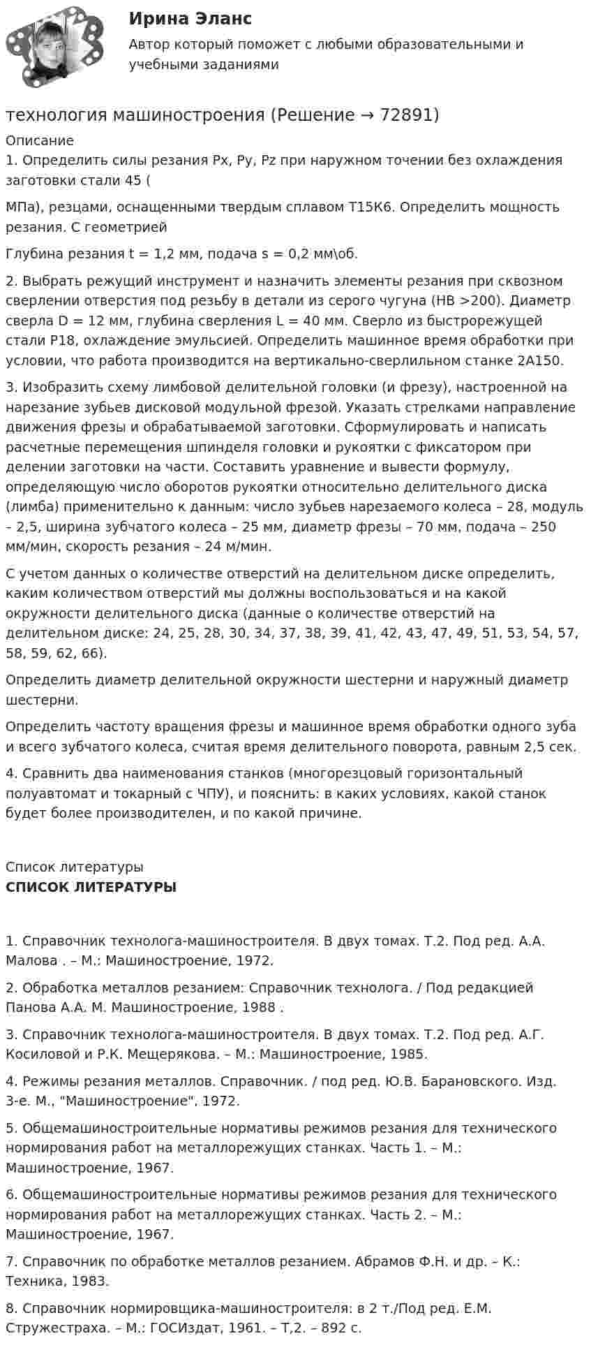     
            Описание
            	1.  Определить силы резания Рх, Ру, Рz при наружном точении без охлаждения заготовки стали 45 (МПа), резцами, оснащенными твердым сплавом Т15К6. Определить мощность резания. С геометрией Глубина резания t = 1,2 мм, подача s = 0,2 мм\об.	   	2. Выбрать режущий инструмент и назначить элементы резания при сквозном сверлении отверстия под резьбу в детали из серого чугуна (НВ >200). Диаметр сверла D = 12 мм, глубина сверления L = 40 мм. Сверло из быстрорежущей стали Р18, охлаждение эмульсией. Определить машинное время обработки при условии, что работа производится на вертикально-сверлильном станке 2А150. 	3. Изобразить схему лимбовой делительной головки (и фрезу), настроенной на нарезание зубьев дисковой модульной фрезой. Указать стрелками направление движения фрезы и обрабатываемой заготовки. Сформулировать и написать расчетные перемещения шпинделя головки и рукоятки с фиксатором при делении заготовки на части. Составить уравнение и вывести формулу, определяющую число оборотов рукоятки относительно делительного диска (лимба) применительно к данным: число зубьев нарезаемого колеса – 28, модуль – 2,5, ширина зубчатого колеса – 25 мм, диаметр фрезы – 70 мм, подача – 250 мм/мин, скорость резания – 24 м/мин.	С учетом данных о количестве отверстий на делительном диске определить, каким количеством отверстий мы должны воспользоваться и на какой окружности делительного диска (данные о количестве отверстий на делительном диске: 24, 25, 28, 30, 34, 37, 38, 39, 41, 42, 43, 47, 49, 51, 53, 54, 57, 58, 59, 62, 66).	Определить диаметр делительной окружности шестерни и наружный диаметр шестерни.	Определить частоту вращения фрезы и машинное время обработки одного зуба и всего зубчатого колеса, считая время делительного поворота, равным 2,5 сек.	 	4. Сравнить два наименования станков (многорезцовый горизонтальный полуавтомат и токарный с ЧПУ), и пояснить: в каких условиях, какой станок будет более производителен, и по какой причине.    
            Список литературы
             СПИСОК  ЛИТЕРАТУРЫ1.    Справочник технолога-машиностроителя. В двух томах. Т.2. Под ред. А.А. Малова . – М.: Машиностроение, 1972.2.    Обработка металлов резанием: Справочник технолога. / Под редакцией Панова А.А. М. Машиностроение, 1988 .3.    Справочник технолога-машиностроителя. В двух томах. Т.2. Под ред. А.Г. Косиловой и Р.К. Мещерякова. – М.: Машиностроение, 1985.4.    Режимы резания металлов. Справочник. / под ред. Ю.В. Барановского. Изд. 3-е. М., Машиностроение, 1972.5.    Общемашиностроительные нормативы режимов резания для технического нормирования работ на металлорежущих станках. Часть 1. – М.: Машиностроение, 1967.6.    Общемашиностроительные нормативы режимов резания для технического нормирования работ на металлорежущих станках. Часть 2. – М.: Машиностроение, 1967.7.    Справочник по обработке металлов резанием. Абрамов Ф.Н. и др. – К.: Техника, 1983.8.    Справочник нормировщика-машиностроителя: в 2 т./Под ред. Е.М. Стружестраха. – М.: ГОСИздат, 1961. – Т,2. – 892 с. 
            
            
            Технология контактной сварки РОСДИСТАНТ Итоговый тесттехнология машиностроениятехнология машиностроения Технология машиностроенияТехнология машиностроения. Практические работы 1,2,3,4. РосдистантТехнология машиностроения. Практические работы ,3,4. РосдистантТехнология машиностроения. ПРАКТИЧЕСКОЕ ЗАДАНИЕ 3 РОСДИСТАНТТехнология конструкционных материалов Практическое задание 1  Вариант 1 СДО РосдистантТехнология конструкционных материалов Промежуточные тесты  СДО Росдистант Технология конструкционных материалов. Росдистант. Задание 1. Вариант 1Технология конструкционных материалов. Росдистант. Задание 2. Вариант 1Технология конструкционных материалов. Росдистант. Задание 3. Вариант 1Технология конструкционных материалов. Росдистант. Задание 4. Вариант 1Технология конструкционных материалов (СДО РОСДИСТАНТ)