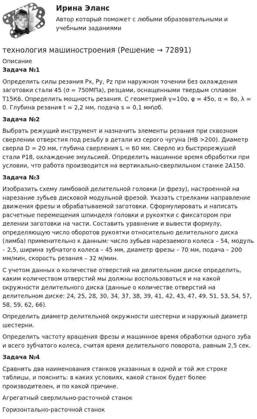     
            Описание
             Задача №1	Определить силы резания Рх, Ру, Рz при наружном точении без охлаждения заготовки стали 45 (σ = 750МПа), резцами, оснащенными твердым сплавом Т15К6. Определить мощность резания. С геометрией γ=10о, φ = 45о, α = 8о, λ = 0. Глубина резания t = 2,2 мм, подача s = 0,1 мм\об. Задача №2	Выбрать режущий инструмент и назначить элементы резания при сквозном сверлении отверстия под резьбу в детали из серого чугуна (НВ >200). Диаметр сверла D = 20 мм, глубина сверления L = 60 мм. Сверло из быстрорежущей стали Р18, охлаждение эмульсией. Определить машинное время обработки при условии, что работа производится на вертикально-сверлильном станке 2А150.  Задача №3	Изобразить схему лимбовой делительной головки (и фрезу), настроенной на нарезание зубьев дисковой модульной фрезой. Указать стрелками направление движения фрезы и обрабатываемой заготовки. Сформулировать и написать расчетные перемещения шпинделя головки и рукоятки с фиксатором при делении заготовки на части. Составить уравнение и вывести формулу, определяющую число оборотов рукоятки относительно делительного диска (лимба) применительно к данным: число зубьев нарезаемого колеса – 54, модуль – 2,5, ширина зубчатого колеса – 45 мм, диаметр фрезы – 70 мм, подача – 200 мм/мин, скорость резания – 32 м/мин.	С учетом данных о количестве отверстий на делительном диске определить, каким количеством отверстий мы должны воспользоваться и на какой окружности делительного диска (данные о количестве отверстий на делительном диске: 24, 25, 28, 30, 34, 37, 38, 39, 41, 42, 43, 47, 49, 51, 53, 54, 57, 58, 59, 62, 66).	Определить диаметр делительной окружности шестерни и наружный диаметр шестерни.	Определить частоту вращения фрезы и машинное время обработки одного зуба и всего зубчатого колеса, считая время делительного поворота, равным 2,5 сек. Задача №4	Сравнить два наименования станков указанных в одной и той же строке таблицы, и пояснить: в каких условиях, какой станок будет более производителен, и по какой причине.  Агрегатный сверлильно-расточной станок Горизонтально-расточной станок    
            
            
            технология машиностроениятехнология машиностроения Технология машиностроенияТехнология машиностроения. Практические работы 1,2,3,4. РосдистантТехнология машиностроения. Практические работы ,3,4. РосдистантТехнология машиностроения. ПРАКТИЧЕСКОЕ ЗАДАНИЕ 3 РОСДИСТАНТТехнология машиностроения. ПРАКТИЧЕСКОЕ ЗАДАНИЕ 4 РОСДИСТАНТТехнология конструкционных материалов Промежуточные тесты  СДО Росдистант Технология конструкционных материалов. Росдистант. Задание 1. Вариант 1Технология конструкционных материалов. Росдистант. Задание 2. Вариант 1Технология конструкционных материалов. Росдистант. Задание 3. Вариант 1Технология конструкционных материалов. Росдистант. Задание 4. Вариант 1Технология конструкционных материалов (СДО РОСДИСТАНТ)«Технология конструкционных материалов» тулгу 8 вариант