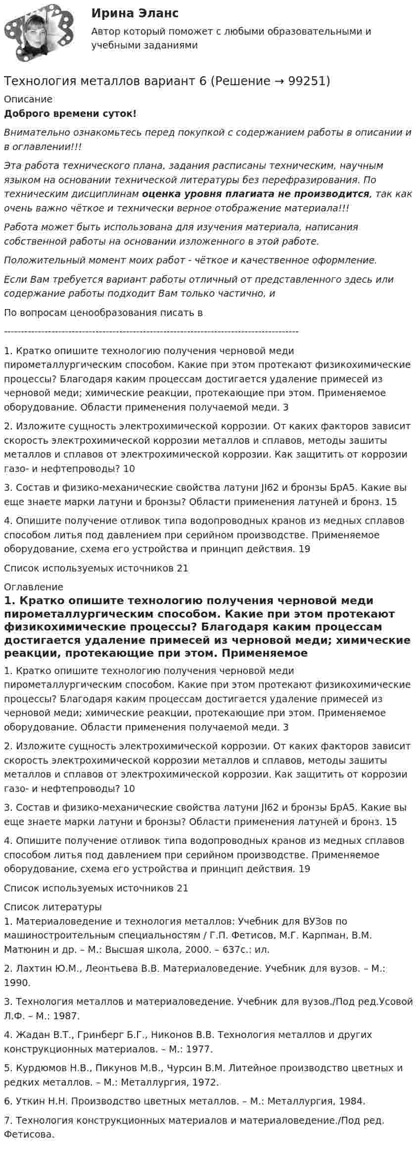      
            Описание
            Доброго времени суток!Внимательно ознакомьтесь перед покупкой с содержанием работы в описании и в оглавлении!!!Эта работа технического плана, задания расписаны техническим, научным языком на основании технической литературы без перефразирования. По техническим дисциплинам оценка уровня плагиата не производится, так как очень важно чёткое и технически верное отображение материала!!!Работа может быть использована для изучения материала, написания собственной работы на основании изложенного в этой работе.Положительный момент моих работ - чёткое и качественное оформление.Если Вам требуется вариант работы отличный от представленного здесь или содержание работы подходит Вам только частично,  и По вопросам ценообразования писать в  ---------------------------------------------------------------------------------------1. Кратко опишите технологию получения черновой меди пирометаллургическим способом. Какие при этом протекают физикохимические процессы? Благодаря каким процессам достигается удаление примесей из черновой меди; химические реакции, протекающие при этом. Применяемое оборудование. Области применения получаемой меди.	32. Изложите сущность электрохимической коррозии. От каких факторов зависит скорость электрохимической коррозии металлов и сплавов, методы зашиты металлов и сплавов от электрохимической коррозии. Как защитить от коррозии газо- и нефтепроводы?	103. Состав и физико-механические свойства латуни JI62 и бронзы БрА5. Какие вы еще знаете марки латуни и бронзы? Области применения латуней и бронз.	154. Опишите получение отливок типа водопроводных кранов из медных сплавов способом литья под давлением при серийном производстве. Применяемое оборудование, схема его устройства и принцип действия.	19Список используемых источников	21 
            Оглавление
            1. Кратко опишите технологию получения черновой меди пирометаллургическим способом. Какие при этом протекают физикохимические процессы? Благодаря каким процессам достигается удаление примесей из черновой меди; химические реакции, протекающие при этом. Применяемое оборудование. Области применения получаемой меди.	32. Изложите сущность электрохимической коррозии. От каких факторов зависит скорость электрохимической коррозии металлов и сплавов, методы зашиты металлов и сплавов от электрохимической коррозии. Как защитить от коррозии газо- и нефтепроводы?	103. Состав и физико-механические свойства латуни JI62 и бронзы БрА5. Какие вы еще знаете марки латуни и бронзы? Области применения латуней и бронз.	154. Опишите получение отливок типа водопроводных кранов из медных сплавов способом литья под давлением при серийном производстве. Применяемое оборудование, схема его устройства и принцип действия.	19Список используемых источников	21 
            Список литературы
            1. Материаловедение и технология металлов: Учебник для ВУЗов по машиностроительным специальностям / Г.П. Фетисов, М.Г. Карпман, В.М. Матюнин и др. – М.: Высшая школа, 2000. – 637с.: ил.2. Лахтин Ю.М., Леонтьева В.В. Материаловедение. Учебник для вузов. – М.: 1990.3. Технология металлов и материаловедение. Учебник для вузов./Под ред.Усовой Л.Ф. – М.: 1987.4. Жадан В.Т., Гринберг Б.Г., Никонов В.В. Технология металлов и других конструкционных материалов. – М.: 1977.5. Курдюмов Н.В., Пикунов М.В., Чурсин В.М. Литейное производство цветных и редких металлов. – М.: Металлургия, 1972.6. Уткин Н.Н. Производство цветных металлов. – М.: Металлургия, 1984.7. Технология конструкционных материалов и материаловедение./Под ред. Фетисова. 
            
            
            Технология металлов вариант 10Технология металлов вариант 6Технология мониторинга земель сельскохозяйственного землепользования ОАО Луч в условиях Ханты-Мансийского районаТехнология обслуживания и стандарты сервиса в гостиничном и ресторанном бизнеса Технология обслуживания и стандарты сервиса в гостиничном и ресторанном бизнесе.  СинергияТехнология обслуживания и стандарты сервиса в гостиничном и ресторанном бизнесе. Синергия. Ответы на тест. 91 вопрос. Технология обслуживания и стандарты сервиса в гостинничном и ресторанном бизнесе 77 баллов (ответы на тест Синергия / МТИ / МОИ / МосАП)технология машиностроениятехнология машиностроения Технология машиностроенияТехнология машиностроения. Практические работы 1,2,3,4. РосдистантТехнология машиностроения. Практические работы ,3,4. РосдистантТехнология машиностроения. ПРАКТИЧЕСКОЕ ЗАДАНИЕ 3 РОСДИСТАНТТехнология машиностроения. ПРАКТИЧЕСКОЕ ЗАДАНИЕ 4 РОСДИСТАНТ