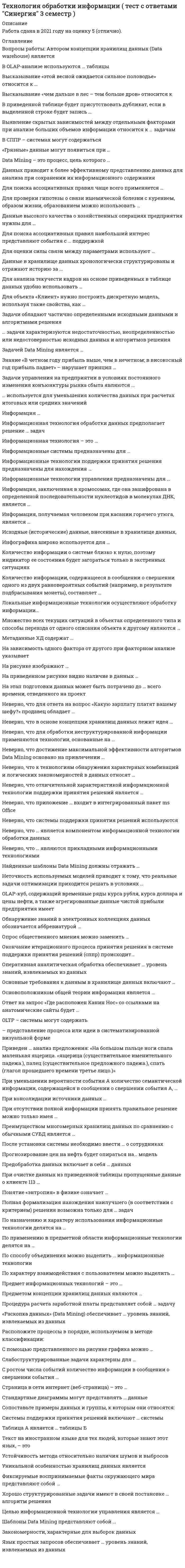      
          Описание
          Максимальная оценка 93 балла (отлично). 
          Оглавление
          Перечень вопросов: 1. Автором концепции хранилищ данных (Data warehouse) является2.В OLAP-анализе используются … таблицы3. Высказывание «этой весной ожидается сильное половодье» относится к …4. Высказывание «чем дальше в лес – тем больше дров» относится к5. В приведенной таблице будет присутствовать дубликат, если в выделенной строке будет запись …6. Выявление скрытых зависимостей между отдельными факторами при анализе больших объемов информации относится к … задачам7. В СППР – системах могут содержаться8. «Грязные» данные могут появиться при …9. Data Mining – это процесс, цель которого …10.Данных приводит к более эффективному представлению данных для анализа при сохранении их информационного содержания11. Для поиска ассоциативных правил чаще всего применяется …12.Для проверки гипотезы о связи ишемической болезни с курением, образом жизни, образованием можно использовать …13.Данные высокого качества о хозяйственных операциях предприятия нужны для …14. Для поиска ассоциативных правил наибольший интерес представляют события с … поддержкой15.Для оценки силы связи между параметрами используют …16. Данные в хранилище данных хронологически структурированы и отражают историю за …17. Для анализа текучести кадров на основе приведенных в таблице данных удобно использовать …18, Для объекта «Клиент» нужно построить дискретную модель, используя такие свойства, как …19. Задачи обладают частично определенными исходными данными и алгоритмами решения20. задачи характеризуются недостаточностью, неопределенностью или недостоверностью исходных данных и алгоритмов решения21. Задачей Data Mining является …22. Знание «В четном году прибыль выше, чем в нечетном; в високосный год прибыль падает» – нарушает принцип 23.Задачи управления на предприятии в условиях постоянного изменения конъюнктуры рынка сбыта являются …24. используется для уменьшения количества данных при расчетах итоговых или средних значений25.Информация …26. Информационная технология обработки данных предполагает решение … задач27. Информационная технология – это …28. Информационные системы предназначены для …29. Информационные технологии поддержки принятия решения предназначены для нахождения …30. Информационные технологии управления предназначены для31. Информация, заключенная в хромосомах, где она зашифрована в определенной последовательности нуклеотидов в молекулах ДНК, является …32. Информация, получаемая человеком при касании горячего утюга, является …33. Исходные (исторические) данные, внесенные в хранилище данных,34. Инфографика широко используется для …35. Количество информации о системе близко к нулю, поэтому индикатор ее состояния будет загораться только в экстренных ситуациях36. Количество информации, содержащееся в сообщении о свершении одного из двух равновероятных событий (например, в результате подбрасывания монеты), составляет …37. Локальные информационные технологии осуществляют обработку информации…38. Множество всех текущих ситуаций в объектах определенного типа и способы перехода от одного описания объекта к другому являются …39. Метаданные ХД содержат …40. На зависимость одного фактора от другого при факторном анализе указывает41. На рисунке изображают …42. На приведенном рисунке видно наличие в данных …43. На этап подготовки данных может быть потрачено до … всего времени, отведенного на проект44. Неверно, что для ответа на вопрос «Какую зарплату платят вашему шефу?» продавец обладает …45. Неверно, что в основе концепции хранилищ данных лежит идея 46. Неверно, что для обработки неструктурированной информации применяются технологии, основанные на …47. Неверно, что достижение максимальной эффективности алгоритмов Data Mining основано на привлечении …48. Неверно, что к технологиям обнаружения характерных комбинаций и логических закономерностей в данных относят …49. Неверно, что отличительной характеристикой информационной технологии поддержки принятия решений является …50. Неверно, что приложение … входит в интегрированный пакет ms Office51. Неверно, что системы поддержки принятия решений используются52. Неверно, что … является компонентом информационной технологии обработки данных53. Неверно, что … являются прикладными информационными технологиями54. Найденные шаблоны Data Mining должны отражать …55. Неточность используемых моделей приводит к тому, что реальные задачи оптимизации приходится решать в условиях …56. OLAP-куб, содержащий временные ряды курса рубля, курса доллара и цены нефти, а также агрегированные данные чистой прибыли предприятия имеет57. Обнаружение знаний в электронных коллекциях данных обозначается аббревиатурой …58. Опрос общественного мнения можно заменить …59. Окончание итерационного процесса принятия решения в системе поддержки принятия решений (сппр) происходит…60. Оперативная аналитическая обработка обеспечивает … уровень знаний, извлекаемых из данных61. Основные требования к данным в хранилище данных включают 62. Основоположником общей теории информации является …63. Ответ на запрос «Где расположен Канин Нос» со ссылками на анатомические сайты будет …64. OLTP – системы могут содержать65. Приведен … анализ предложения: «На большом пальце ноги спала маленькая ящерица. «ящерица (существительное именительного падежа.), палец (существительное предложного падежа.), спать (глагол прошедшего времени третье лицо.)»66. представление процесса или идеи в систематизированной визуальной форме67. При уменьшении вероятности события А количество семантической информации, содержащейся в сообщении о свершении события А,68. При консолидации источники данных …69. При отсутствии полной информации принять правильное решение можно только имея …70. Преимуществом многомерных хранилищ данных по сравнению с обычными СУБД является …71. После установки системы необходимо ввести … о сотрудниках72. Прогнозирование цен на нефть будет опираться на… модель73. Предобработка данных включает в себя … данных74. При очистке данных из приведенной таблицы пропущенные данные о клиенте 113 …75. Понятие «энтропия» в физике означает …76. Полная формализация нахождения наилучшего (в соответствии с критерием) решения возможна только для … задач77. По назначению и характеру использования информационные технологии делятся на …78. По применению в предметной области информационные технологии делятся на …79. По способу объединения можно выделить … информационные технологии80. По характеру взаимодействия с пользователем можно выделить 81. Предмет информационных технологий – это …82. Предметом концепции хранилищ данных являются …83. Процедура расчета заработной платы представляет собой … задачу84. «Раскопка данных» (Data Mining) обеспечивает … уровень знаний, извлекаемых из данных85. Расположите процессы в порядке, используемом в методе классификации:86. С помощью представленного на рисунке графика можно …87. Слабоструктурированные задачи характерны для …88. С ростом числа событий количество информации в сообщении о свершении события …89. Страница в сети интернет (веб-страница) – это …90. Стандартные диаграммы могут представлять … данные91. Сопоставьте примеры данных и группы, к которым они относятся:92. Системы поддержки принятия решений включают … системы93. Таблица А является … таблицы Б94. Текст на иностранном языке для тех людей, которые знают этот язык, – это95. Устойчивость метода относительно наличия шумов и выбросов96. Уникальной особенностью хранилищ данных является97. Фиксируемые воспринимаемые факты окружающего мира представляют собой …98. Хорошо структурированные задачи имеют в своей постановке … алгоритм решения99. Целью информационной технологии управления является …100. Шаблоны Data Mining представляют собой …101. Закономерности, характерные для выборок данных102. Язык простых запросов обеспечивает … уровень знаний, извлекаемых из данных 
            
            
            Технология обработки информации (тест с ответами) «Синергия» 3 Семестр.Технология обслуживания и стандарты сервиса в гостиничном и ресторанном бизнесе. Тест 97 баллов/ 91 вопрос с ответами СинергияТехнология программирования 2 семестр «Синергия» Технология программирования 2 синергия 3 семестр (4 балла) –Технология программирования (ответы на тест СИНЕРГИЯ / МОИ / МОСАП)Технология программирования (Синергия)Технология программирования «Синергия» 1-2 курс, (тест с ответами, сборник)Технологии рекламы и связей с общественностью (тест с ответами Синергия)Технология возведения зданий _100_100Технология деловой коммуникации (тест с ответами Синергия, МОИ) 2021Технология конструкционных материалов.Итоговый тест Росдистант ТГУТехнология обработки информации «Синергия» тест с ответами (3 Семестр, 90 баллов, 2021год.)Технология обработки информации (тест с ответами «Синергия»). ТЕХНОЛОГИЯ ОБРАБОТКИ ИНФОРМАЦИИ (тест с ответами «Синергия»).