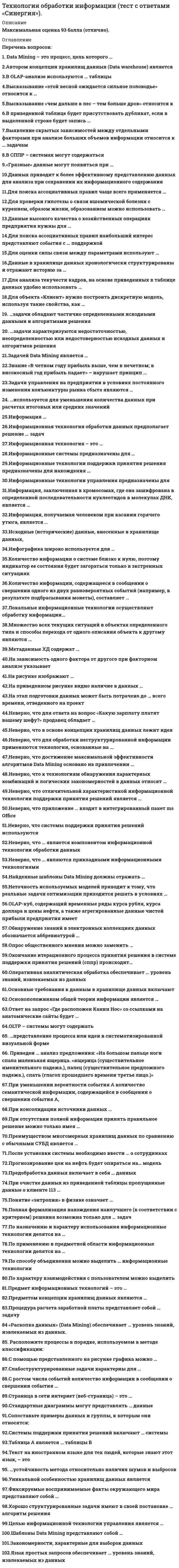      
          Описание
          Максимальная оценка 93 балла (отлично). 
          Оглавление
          Список вопросов: 1. Автором концепции хранилищ данных (Data warehouse) является2.В OLAP-анализе используются … таблицы3. Высказывание «этой весной ожидается сильное половодье» относится к …4. Высказывание «чем дальше в лес – тем больше дров» относится к5. В приведенной таблице будет присутствовать дубликат, если в выделенной строке будет запись …6. Выявление скрытых зависимостей между отдельными факторами при анализе больших объемов информации относится к … задачам7. В СППР – системах могут содержаться8. «Грязные» данные могут появиться при …9. Data Mining – это процесс, цель которого …10.Данных приводит к более эффективному представлению данных для анализа при сохранении их информационного содержания11. Для поиска ассоциативных правил чаще всего применяется …12.Для проверки гипотезы о связи ишемической болезни с курением, образом жизни, образованием можно использовать …13.Данные высокого качества о хозяйственных операциях предприятия нужны для …14. Для поиска ассоциативных правил наибольший интерес представляют события с … поддержкой15.Для оценки силы связи между параметрами используют …16. Данные в хранилище данных хронологически структурированы и отражают историю за …17. Для анализа текучести кадров на основе приведенных в таблице данных удобно использовать …18, Для объекта «Клиент» нужно построить дискретную модель, используя такие свойства, как …19. Задачи обладают частично определенными исходными данными и алгоритмами решения20. задачи характеризуются недостаточностью, неопределенностью или недостоверностью исходных данных и алгоритмов решения21. Задачей Data Mining является …22. Знание «В четном году прибыль выше, чем в нечетном; в високосный год прибыль падает» – нарушает принцип 23.Задачи управления на предприятии в условиях постоянного изменения конъюнктуры рынка сбыта являются …24. используется для уменьшения количества данных при расчетах итоговых или средних значений25.Информация …26. Информационная технология обработки данных предполагает решение … задач27. Информационная технология – это …28. Информационные системы предназначены для …29. Информационные технологии поддержки принятия решения предназначены для нахождения …30. Информационные технологии управления предназначены для31. Информация, заключенная в хромосомах, где она зашифрована в определенной последовательности нуклеотидов в молекулах ДНК, является …32. Информация, получаемая человеком при касании горячего утюга, является …33. Исходные (исторические) данные, внесенные в хранилище данных,34. Инфографика широко используется для …35. Количество информации о системе близко к нулю, поэтому индикатор ее состояния будет загораться только в экстренных ситуациях36. Количество информации, содержащееся в сообщении о свершении одного из двух равновероятных событий (например, в результате подбрасывания монеты), составляет …37. Локальные информационные технологии осуществляют обработку информации…38. Множество всех текущих ситуаций в объектах определенного типа и способы перехода от одного описания объекта к другому являются …39. Метаданные ХД содержат …40. На зависимость одного фактора от другого при факторном анализе указывает41. На рисунке изображают …42. На приведенном рисунке видно наличие в данных …43. На этап подготовки данных может быть потрачено до … всего времени, отведенного на проект44. Неверно, что для ответа на вопрос «Какую зарплату платят вашему шефу?» продавец обладает …45. Неверно, что в основе концепции хранилищ данных лежит идея46. Неверно, что для обработки неструктурированной информации применяются технологии, основанные на …47. Неверно, что достижение максимальной эффективности алгоритмов Data Mining основано на привлечении …48. Неверно, что к технологиям обнаружения характерных комбинаций и логических закономерностей в данных относят …49. Неверно, что отличительной характеристикой информационной технологии поддержки принятия решений является …50. Неверно, что приложение … входит в интегрированный пакет ms Office51. Неверно, что системы поддержки принятия решений используются52. Неверно, что … является компонентом информационной технологии обработки данных53. Неверно, что … являются прикладными информационными технологиями54. Найденные шаблоны Data Mining должны отражать …55. Неточность используемых моделей приводит к тому, что реальные задачи оптимизации приходится решать в условиях …56. OLAP-куб, содержащий временные ряды курса рубля, курса доллара и цены нефти, а также агрегированные данные чистой прибыли предприятия имеет57. Обнаружение знаний в электронных коллекциях данных обозначается аббревиатурой …58. Опрос общественного мнения можно заменить …59. Окончание итерационного процесса принятия решения в системе поддержки принятия решений (сппр) происходит…60. Оперативная аналитическая обработка обеспечивает … уровень знаний, извлекаемых из данных61. Основные требования к данным в хранилище данных включают62. Основоположником общей теории информации является …63. Ответ на запрос «Где расположен Канин Нос» со ссылками на анатомические сайты будет …64. OLTP – системы могут содержать65. Приведен … анализ предложения: «На большом пальце ноги спала маленькая ящерица. «ящерица (существительное именительного падежа.), палец (существительное предложного падежа.), спать (глагол прошедшего времени третье лицо.)»66. представление процесса или идеи в систематизированной визуальной форме67. При уменьшении вероятности события А количество семантической информации, содержащейся в сообщении о свершении события А,68. При консолидации источники данных …69. При отсутствии полной информации принять правильное решение можно только имея …70. Преимуществом многомерных хранилищ данных по сравнению с обычными СУБД является …71. После установки системы необходимо ввести … о сотрудниках72. Прогнозирование цен на нефть будет опираться на… модель73. Предобработка данных включает в себя … данных74. При очистке данных из приведенной таблицы пропущенные данные о клиенте 113 …75. Понятие «энтропия» в физике означает …76. Полная формализация нахождения наилучшего (в соответствии с критерием) решения возможна только для … задач77. По назначению и характеру использования информационные технологии делятся на …78. По применению в предметной области информационные технологии делятся на …79. По способу объединения можно выделить … информационные технологии80. По характеру взаимодействия с пользователем можно выделить81. Предмет информационных технологий – это …82. Предметом концепции хранилищ данных являются …83. Процедура расчета заработной платы представляет собой … задачу84. «Раскопка данных» (Data Mining) обеспечивает … уровень знаний, извлекаемых из данных85. Расположите процессы в порядке, используемом в методе классификации:86. С помощью представленного на рисунке графика можно …87. Слабоструктурированные задачи характерны для …88. С ростом числа событий количество информации в сообщении о свершении события …89. Страница в сети интернет (веб-страница) – это …90. Стандартные диаграммы могут представлять … данные91. Сопоставьте примеры данных и группы, к которым они относятся:92. Системы поддержки принятия решений включают … системы93. Таблица А является … таблицы Б94. Текст на иностранном языке для тех людей, которые знают этот язык, – это95. Устойчивость метода относительно наличия шумов и выбросов96. Уникальной особенностью хранилищ данных является97. Фиксируемые воспринимаемые факты окружающего мира представляют собой …98. Хорошо структурированные задачи имеют в своей постановке … алгоритм решения99. Целью информационной технологии управления является …100. Шаблоны Data Mining представляют собой …101. Закономерности, характерные для выборок данных102. Язык простых запросов обеспечивает … уровень знаний, извлекаемых из данных 
            
            
             ТЕХНОЛОГИЯ ОБРАБОТКИ ИНФОРМАЦИИ (тест с ответами «Синергия»).Технология обработки информации ( тест с ответами Синергия 3 семестр )Технология обработки информации (тест с ответами) «Синергия» 3 Семестр.Технология обслуживания и стандарты сервиса в гостиничном и ресторанном бизнесе. Тест 97 баллов/ 91 вопрос с ответами СинергияТехнология программирования 2 семестр «Синергия» Технология программирования 2 синергия 3 семестр (4 балла) –Технология программирования (ответы на тест СИНЕРГИЯ / МОИ / МОСАП)Технологии разработки и принятия решений.Тест Синергия 2021г на 100балловТехнологии разработки и принятия управленческих решений (тест с ответами Синергия)Технологии рекламы и связей с общественностью (тест с ответами Синергия)Технология возведения зданий _100_100Технология деловой коммуникации (тест с ответами Синергия, МОИ) 2021Технология конструкционных материалов.Итоговый тест Росдистант ТГУТехнология обработки информации «Синергия» тест с ответами (3 Семестр, 90 баллов, 2021год.)