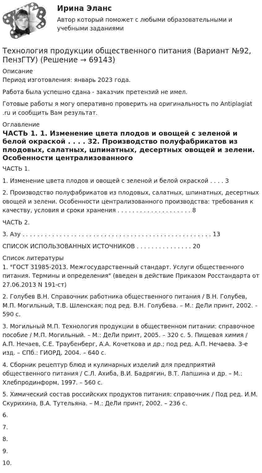      
            Описание
            Период изготовления: январь 2023 года.Работа была успешно сдана - заказчик претензий не имел.Готовые работы я могу оперативно проверить на оригинальность по Antiplagiat .ru и сообщить Вам результат. 
            Оглавление
            ЧАСТЬ 1.		 1. Изменение цвета плодов и овощей с зеленой и белой окраской . . . . 32. Производство полуфабрикатов из плодовых, салатных, шпинатных, десертных овощей и зелени. Особенности централизованного производства: требования к качеству, условия и сроки хранения . . . . . . . . . . . . . . . . . . . . 8ЧАСТЬ 2. 3. Азу . . . . . . . . . . . . . . . . . . . . . . . . . . . . . . . . . . . . . . . . . . . . . . . . . . .  13СПИСОК ИСПОЛЬЗОВАННЫХ ИСТОЧНИКОВ . . . . . . . . . . . . . . . 20 
            Список литературы
            1. ГОСТ 31985-2013. Межгосударственный стандарт. Услуги общественного питания. Термины и определения (введен в действие Приказом Росстандарта от 27.06.2013 N 191-ст)2. Голубев В.Н. Справочник работника общественного питания / В.Н. Голубев, М.П. Могильный, Т.В. Шленская; под ред. В.Н. Голубева. – М.: ДеЛи принт, 2002. – 590 с.3. Могильный М.П. Технология продукции в общественном питании: справочное пособие / М.П. Могильный. – М.: ДеЛи принт, 2005. – 320 с. 5. Пищевая химия / А.П. Нечаев, С.Е. Траубенберг, А.А. Кочеткова и др.; под ред. А.П. Нечаева. 3-е изд. – СПб.: ГИОРД, 2004. – 640 с.4. Сборник рецептур блюд и кулинарных изделий для предприятий общественного питания / С.Л. Ахиба, В.И. Бадрягин, В.Т. Лапшина и др. – М.: Хлебпродинформ, 1997. – 560 с.5. Химический состав российских продуктов питания: справочник / Под ред. И.М. Скурихина, В.А. Тутельяна. – М.: ДеЛи принт, 2002. – 236 с.6. 7. 8. 9. 10.  
            
            
            Технология программирования (тест с ответами Синергия/МОИ/ МТИ /МОСАП)Технология продукции общественного питания (Вариант №92, ПензГТУ)Технология продукции общественного питания Итоговый тест Технология производства синтетического каучукаТехнология промысловой подготовки нефти. EDUCONТехнология профессиональной карьеры. Трудоустройство и права работников.Технология работы с семьей ВСЕ ЗАДАНИЯ Технология программирования «Синергия» 1-2 курс (сборник 70 ответов на тест). Технология программирования «Синергия» 1-2 курс (сборник ответов на тест). Технология программирования//СИНЕРГИЯ//МОСап//МТИ//МОИТехнология программирования. Синергия 🔥 Ответы на итоговый + компетентностный тесты 🔥 На отлично!Технология программирования. Синергия. ✅ Ответы на ИТОГОВЫЙ ТЕСТ. На отлично!Технология программирования «Синергия» с 1 по 3 семестр (сборник ответов на тест). 💯 Технология программирования [темы 1-3] (правильные ответы на тест Синергия / МОИ / МТИ / МосАП, август 2023)