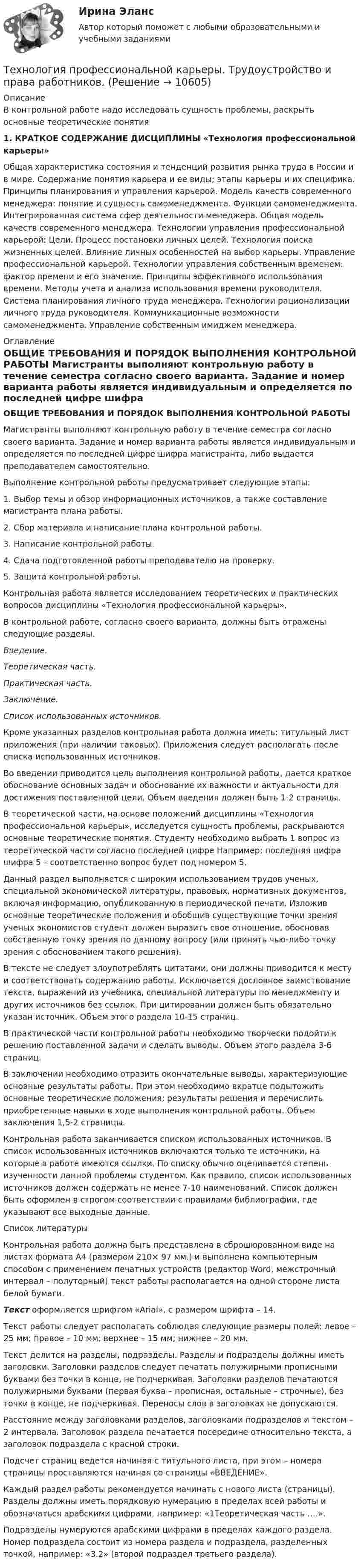     
          Описание
          В контрольной работе надо исследовать сущность проблемы, раскрыть основные теоретические понятия 	 1. КРАТКОЕ СОДЕРЖАНИЕ ДИСЦИПЛИНЫ «Технология профессиональной карьеры»  	Общая характеристика состояния и тенденций развития рынка труда в России и в мире. Содержание понятия карьера и ее виды; этапы карьеры и их специфика. Принципы планирования и управления карьерой. Модель качеств современного менеджера: понятие и сущность самоменеджмента. Функции самоменеджмента. Интегрированная система сфер деятельности менеджера. Общая модель качеств современного менеджера. Технологии управления профессиональной карьерой: Цели. Процесс постановки личных целей. Технология поиска жизненных целей. Влияние личных особенностей на выбор карьеры. Управление профессиональной карьерой. Технологии управления собственным временем: фактор времени и его значение. Принципы эффективного использования времени. Методы учета и анализа использования времени руководителя. Система планирования личного труда менеджера. Технологии рационализации личного труда руководителя. Коммуникационные возможности самоменеджмента. Управление собственным имиджем менеджера.   
          Оглавление
          ОБЩИЕ ТРЕБОВАНИЯ И ПОРЯДОК ВЫПОЛНЕНИЯ КОНТРОЛЬНОЙ РАБОТЫ 	Магистранты выполняют контрольную работу в течение семестра согласно своего варианта. Задание и номер варианта работы является индивидуальным и определяется по последней цифре шифра магистранта, либо выдается преподавателем самостоятельно.	Выполнение контрольной работы предусматривает следующие этапы:1. Выбор темы и обзор информационных источников, а также составление магистранта плана работы.2. Сбор материала и написание плана контрольной работы. 3. Написание контрольной работы.4. Сдача подготовленной работы преподавателю на проверку. 5. Защита контрольной работы.	Контрольная работа является исследованием теоретических и практических вопросов дисциплины «Технология профессиональной карьеры». 	В контрольной работе, согласно своего варианта, должны быть отражены следующие разделы. Введение. Теоретическая часть. Практическая часть. Заключение. Список использованных источников.	Кроме указанных разделов контрольная работа должна иметь: титульный лист приложения (при наличии таковых). Приложения следует располагать после списка использованных источников.	Во введении приводится цель выполнения контрольной работы, дается краткое обоснование основных задач и обоснование их важности и актуальности для достижения поставленной цели. Объем введения должен быть 1-2 страницы.	В теоретической части, на основе положений дисциплины «Технология профессиональной карьеры», исследуется сущность проблемы, раскрываются основные теоретические понятия. Студенту необходимо выбрать 1 вопрос из теоретической части согласно последней цифре Например: последняя цифра шифра 5 – соответственно вопрос будет под номером 5.  	Данный раздел выполняется с широким использованием трудов ученых, специальной экономической литературы, правовых, нормативных документов, включая информацию, опубликованную в периодической печати. Изложив основные теоретические положения и обобщив существующие точки зрения ученых экономистов студент должен выразить свое отношение, обосновав собственную точку зрения по данному вопросу (или принять чью-либо точку зрения с обоснованием такого решения). 	В тексте не следует злоупотреблять цитатами, они должны приводится к месту и соответствовать содержанию работы. Исключается дословное заимствование текста, выражений из учебника, специальной литературы по менеджменту и других источников без ссылок. При цитировании должен быть обязательно указан источник. Объем этого раздела 10-15 страниц.	В практической части контрольной работы необходимо творчески подойти к решению поставленной задачи и сделать выводы. Объем этого раздела 3-6 страниц.	В заключении необходимо отразить окончательные выводы, характеризующие основные результаты работы. При этом необходимо вкратце подытожить основные теоретические положения; результаты решения и перечислить приобретенные навыки в ходе выполнения контрольной работы. Объем заключения 1,5-2 страницы.	Контрольная работа заканчивается списком использованных источников. В список использованных источников включаются только те источники, на которые в работе имеются ссылки. По списку обычно оценивается степень изученности данной проблемы студентом. Как правило, список использованных источников должен содержать не менее 7-10 наименований. Список должен быть оформлен в строгом соответствии с правилами библиографии, где указывают все выходные данные. 
          Список литературы
           	Контрольная работа должна быть представлена в сброшюрованном виде на листах формата А4 (размером 210× 97 мм.) и выполнена компьютерным способом с применением печатных устройств (редактор Word, межстрочный интервал – полуторный) текст работы располагается на одной стороне листа белой бумаги.  Текст оформляется шрифтом «Arial», с размером шрифта – 14.	Текст работы следует располагать соблюдая следующие размеры полей: левое – 25 мм; правое – 10 мм; верхнее – 15 мм; нижнее – 20 мм.	Текст делится на разделы, подразделы. Разделы и подразделы должны иметь заголовки. Заголовки разделов следует печатать полужирными прописными буквами без точки в конце, не подчеркивая. Заголовки разделов печатаются полужирными буквами (первая буква – прописная, остальные – строчные), без точки в конце, не подчеркивая. Переносы слов в заголовках не допускаются. 	Расстояние между заголовками разделов, заголовками подразделов и текстом – 2 интервала. Заголовок раздела печатается посередине относительно текста, а заголовок подраздела с красной строки. 	Подсчет страниц ведется начиная с титульного листа, при этом – номера страницы проставляются начиная со страницы «ВВЕДЕНИЕ».	Каждый раздел работы рекомендуется начинать с нового листа (страницы). Разделы должны иметь порядковую нумерацию в пределах всей работы и обозначаться арабскими цифрами, например: «1Теоретическая часть ….».	Подразделы нумеруются арабскими цифрами в пределах каждого раздела. Номер подраздела состоит из номера раздела и подраздела, разделенных точкой, например: «3.2» (второй подраздел третьего раздела).
            
            
            Технология промысловой подготовки нефти. EDUCONТехнология профессиональной карьеры. Трудоустройство и права работников.Технология работы с семьей ВСЕ ЗАДАНИЯ Технология работы с семьей Итоговый тест Технология развития бизнеса 1 / Практическое задание 1, 2, 3, 4, 5Технология развития бизнеса 2Технология развития бизнеса 2Технология программирования. Синергия. ✅ Ответы на ИТОГОВЫЙ ТЕСТ. На отлично!Технология программирования «Синергия» с 1 по 3 семестр (сборник ответов на тест). 💯 Технология программирования [темы 1-3] (правильные ответы на тест Синергия / МОИ / МТИ / МосАП, август 2023)Технология программирования - тест с ответами - Синергия 2024 - 1 семестрТехнология программирования (тест с ответами Синергия/МОИ/ МТИ /МОСАП)Технология продукции общественного питания (Вариант №92, ПензГТУ)Технология продукции общественного питания Итоговый тест 