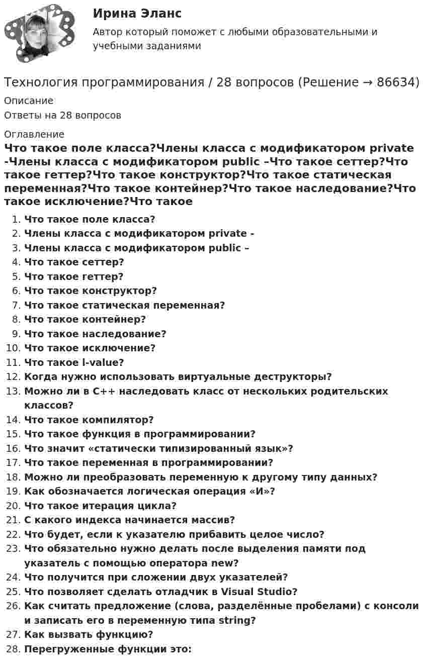      
            Описание
            Ответы на 28 вопросов 
            Оглавление
            Что такое поле класса?Члены класса с модификатором private -Члены класса с модификатором public –Что такое сеттер?Что такое геттер?Что такое конструктор?Что такое статическая переменная?Что такое контейнер?Что такое наследование?Что такое исключение?Что такое l-value?Когда нужно использовать виртуальные деструкторы?Можно ли в С++ наследовать класс от нескольких родительских классов?Что такое компилятор?Что такое функция в программировании?Что значит «статически типизированный язык»?Что такое переменная в программировании?Можно ли преобразовать переменную к другому типу данных?Как обозначается логическая операция «И»?Что такое итерация цикла?С какого индекса начинается массив?Что будет, если к указателю прибавить целое число?Что обязательно нужно делать после выделения памяти под указатель с помощью оператора new?Что получится при сложении двух указателей?Что позволяет сделать отладчик в Visual Studio?Как считать предложение (слова, разделённые пробелами) с консоли и записать его в переменную типа string?Как вызвать функцию?Перегруженные функции это:  
            
            
            ТЕХНОЛОГИЯ ПРОГРАММИРОВАНИЯ 2022 СИНЕРГИЯ ОТВЕТЫТехнология программирования / 28 вопросов💯 Технология программирования [4 темы] (правильные ответы на тест Синергия / МОИ / МТИ / МосАП)Технология программирования МФПУ СИНЕРГИЯ💯 Технология программирования.ои(dor) (ответы на тест Синергия / МОИ / МТИ / МосАП, январь 2024)💯 Технология программирования.ои(dor) (правильные ответы на тест Синергия / МОИ / МТИ / МосАП)Технология программирования.ои(dor) тест с ответами Синергия/МОИ/ МТИ /МОСАПТехнология организации труда персонала, основанная на ориентации на временные коллективы, создаваемые под конкретный проект, наиболее характерна для ... школы HR-менеджментаТехнология отбора персонала, основанная на обязательном наличии у сотрудника рекомендации от прежнего работодателя, наиболее характерна для ... школы HR-менеджментаТехнология отбора персонала, основанная на широком привлечении студентов старших курсов, наиболее характерна для ... школы HR-менеджментаТехнология поиска работы. Практическая работаТехнология полиграфии и препресс 5 семестр 97/100 и 100/100 ЗачётТехнология приготовления блюд постного стола, расчёт на 30 порцийТехнология программирования